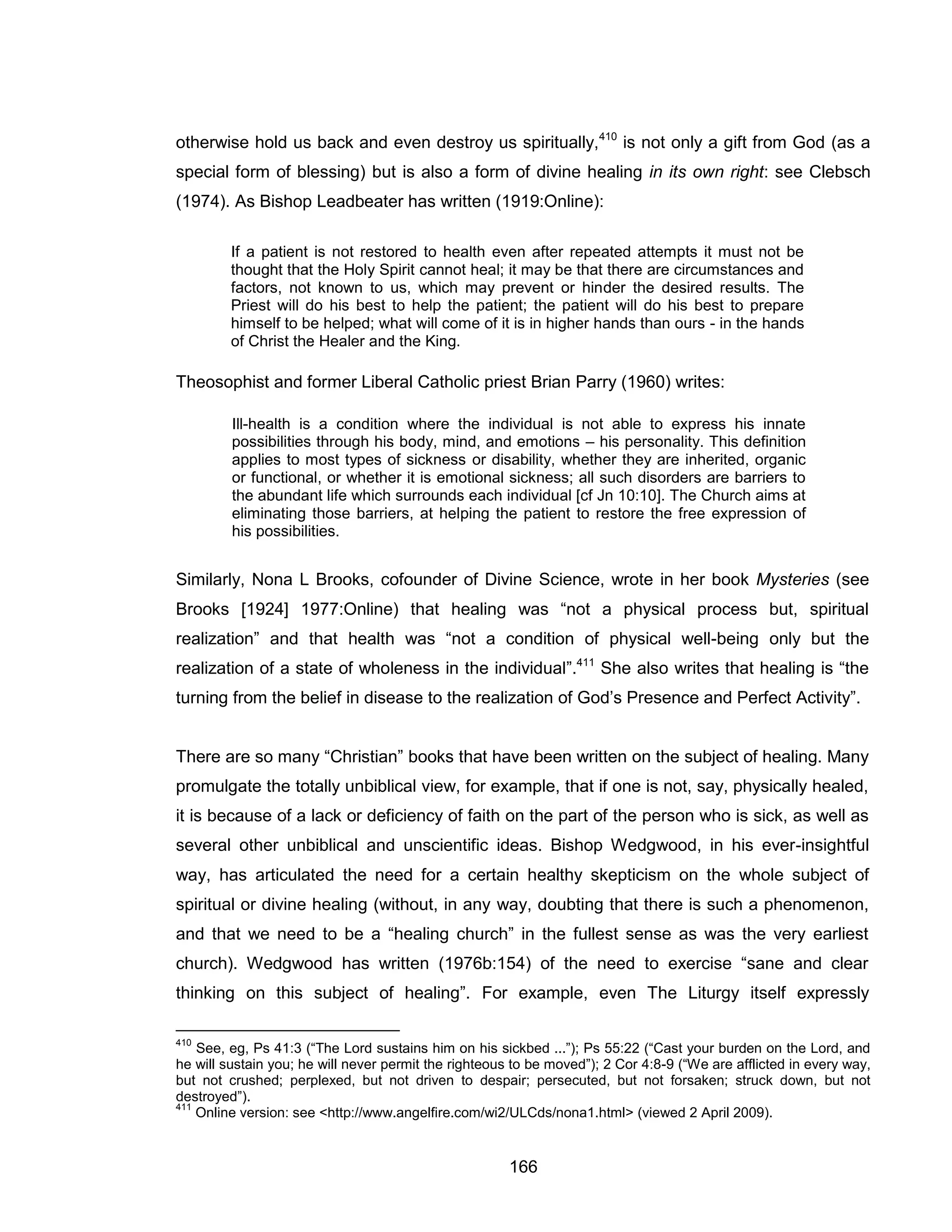166 
otherwise hold us back and even destroy us spiritually,410 is not only a gift from God (as a special form of blessing) but is also a form of divine healing in its own right: see Clebsch (1974). As Bishop Leadbeater has written (1919:Online): 
If a patient is not restored to health even after repeated attempts it must not be thought that the Holy Spirit cannot heal; it may be that there are circumstances and factors, not known to us, which may prevent or hinder the desired results. The Priest will do his best to help the patient; the patient will do his best to prepare himself to be helped; what will come of it is in higher hands than ours - in the hands of Christ the Healer and the King. 
Theosophist and former Liberal Catholic priest Brian Parry (1960) writes: 
Ill-health is a condition where the individual is not able to express his innate possibilities through his body, mind, and emotions – his personality. This definition applies to most types of sickness or disability, whether they are inherited, organic or functional, or whether it is emotional sickness; all such disorders are barriers to the abundant life which surrounds each individual [cf Jn 10:10]. The Church aims at eliminating those barriers, at helping the patient to restore the free expression of his possibilities. 
Similarly, Nona L Brooks, cofounder of Divine Science, wrote in her book Mysteries (see Brooks [1924] 1977:Online) that healing was “not a physical process but, spiritual realization” and that health was “not a condition of physical well-being only but the realization of a state of wholeness in the individual”.411 She also writes that healing is “the turning from the belief in disease to the realization of God’s Presence and Perfect Activity”. 
There are so many “Christian” books that have been written on the subject of healing. Many promulgate the totally unbiblical view, for example, that if one is not, say, physically healed, it is because of a lack or deficiency of faith on the part of the person who is sick, as well as several other unbiblical and unscientific ideas. Bishop Wedgwood, in his ever-insightful way, has articulated the need for a certain healthy skepticism on the whole subject of spiritual or divine healing (without, in any way, doubting that there is such a phenomenon, and that we need to be a “healing church” in the fullest sense as was the very earliest church). Wedgwood has written (1976b:154) of the need to exercise “sane and clear thinking on this subject of healing”. For example, even The Liturgy itself expressly 
410 See, eg, Ps 41:3 (“The Lord sustains him on his sickbed ...”); Ps 55:22 (“Cast your burden on the Lord, and he will sustain you; he will never permit the righteous to be moved”); 2 Cor 4:8-9 (“We are afflicted in every way, but not crushed; perplexed, but not driven to despair; persecuted, but not forsaken; struck down, but not destroyed”). 
411 Online version: see <http://www.angelfire.com/wi2/ULCds/nona1.html> (viewed 2 April 2009).  
