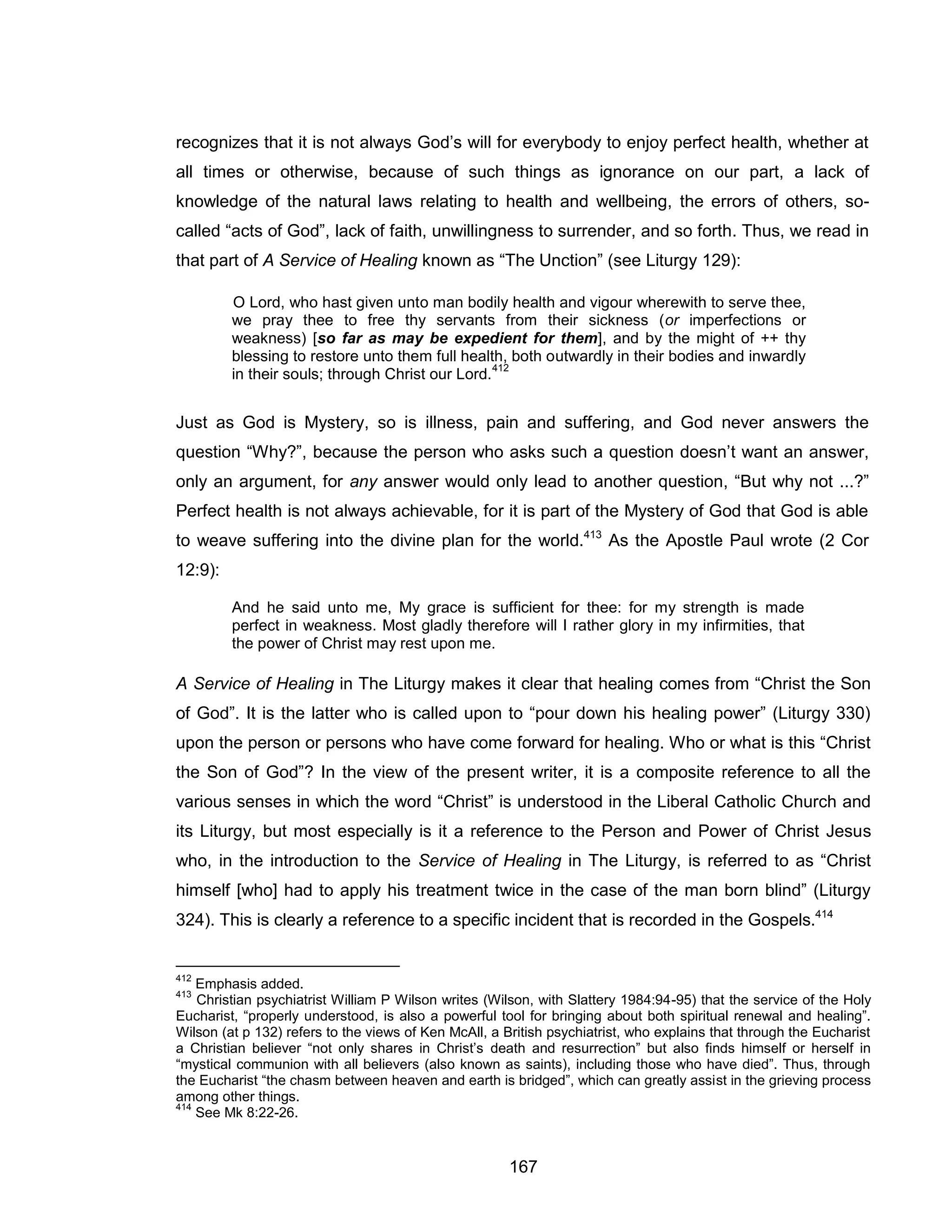 167 
recognizes that it is not always God’s will for everybody to enjoy perfect health, whether at all times or otherwise, because of such things as ignorance on our part, a lack of knowledge of the natural laws relating to health and wellbeing, the errors of others, so- called “acts of God”, lack of faith, unwillingness to surrender, and so forth. Thus, we read in that part of A Service of Healing known as “The Unction” (see Liturgy 129): 
O Lord, who hast given unto man bodily health and vigour wherewith to serve thee, we pray thee to free thy servants from their sickness (or imperfections or weakness) [so far as may be expedient for them], and by the might of ++ thy blessing to restore unto them full health, both outwardly in their bodies and inwardly in their souls; through Christ our Lord.412 
Just as God is Mystery, so is illness, pain and suffering, and God never answers the question “Why?”, because the person who asks such a question doesn’t want an answer, only an argument, for any answer would only lead to another question, “But why not ...?” Perfect health is not always achievable, for it is part of the Mystery of God that God is able to weave suffering into the divine plan for the world.413 As the Apostle Paul wrote (2 Cor 12:9): 
And he said unto me, My grace is sufficient for thee: for my strength is made perfect in weakness. Most gladly therefore will I rather glory in my infirmities, that the power of Christ may rest upon me. 
A Service of Healing in The Liturgy makes it clear that healing comes from “Christ the Son of God”. It is the latter who is called upon to “pour down his healing power” (Liturgy 330) upon the person or persons who have come forward for healing. Who or what is this “Christ the Son of God”? In the view of the present writer, it is a composite reference to all the various senses in which the word “Christ” is understood in the Liberal Catholic Church and its Liturgy, but most especially is it a reference to the Person and Power of Christ Jesus who, in the introduction to the Service of Healing in The Liturgy, is referred to as “Christ himself [who] had to apply his treatment twice in the case of the man born blind” (Liturgy 324). This is clearly a reference to a specific incident that is recorded in the Gospels.414 
412 Emphasis added. 
413 Christian psychiatrist William P Wilson writes (Wilson, with Slattery 1984:94-95) that the service of the Holy Eucharist, “properly understood, is also a powerful tool for bringing about both spiritual renewal and healing”. Wilson (at p 132) refers to the views of Ken McAll, a British psychiatrist, who explains that through the Eucharist a Christian believer “not only shares in Christ’s death and resurrection” but also finds himself or herself in “mystical communion with all believers (also known as saints), including those who have died”. Thus, through the Eucharist “the chasm between heaven and earth is bridged”, which can greatly assist in the grieving process among other things. 
414 See Mk 8:22-26.  