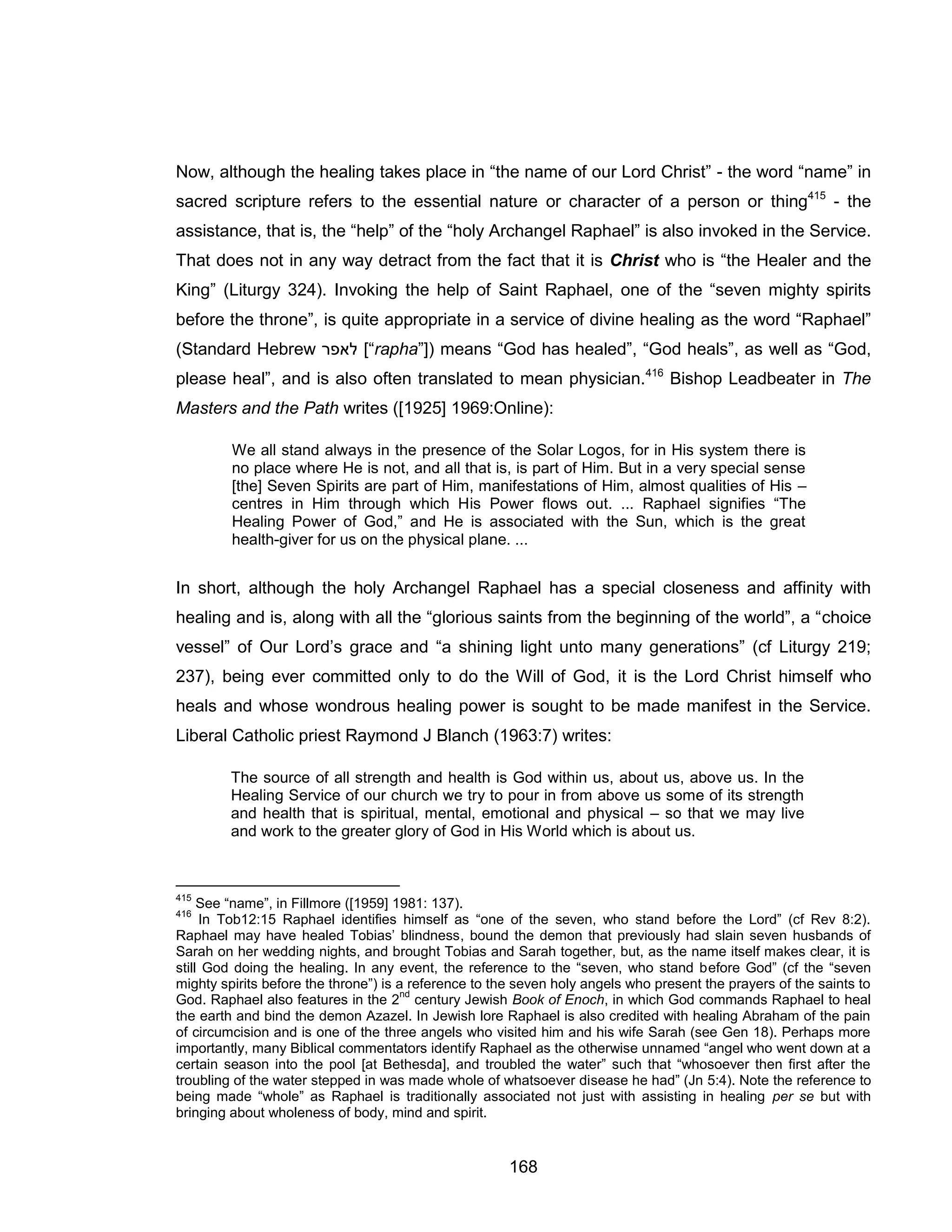 168 
Now, although the healing takes place in “the name of our Lord Christ” - the word “name” in sacred scripture refers to the essential nature or character of a person or thing415 - the assistance, that is, the “help” of the “holy Archangel Raphael” is also invoked in the Service. That does not in any way detract from the fact that it is Christ who is “the Healer and the King” (Liturgy 324). Invoking the help of Saint Raphael, one of the “seven mighty spirits before the throne”, is quite appropriate in a service of divine healing as the word “Raphael” (Standard Hebrew רפאל [“rapha”]) means “God has healed”, “God heals”, as well as “God, please heal”, and is also often translated to mean physician.416 Bishop Leadbeater in The Masters and the Path writes ([1925] 1969:Online): 
We all stand always in the presence of the Solar Logos, for in His system there is no place where He is not, and all that is, is part of Him. But in a very special sense [the] Seven Spirits are part of Him, manifestations of Him, almost qualities of His – centres in Him through which His Power flows out. ... Raphael signifies “The Healing Power of God,” and He is associated with the Sun, which is the great health-giver for us on the physical plane. ... 
In short, although the holy Archangel Raphael has a special closeness and affinity with healing and is, along with all the “glorious saints from the beginning of the world”, a “choice vessel” of Our Lord’s grace and “a shining light unto many generations” (cf Liturgy 219; 237), being ever committed only to do the Will of God, it is the Lord Christ himself who heals and whose wondrous healing power is sought to be made manifest in the Service. Liberal Catholic priest Raymond J Blanch (1963:7) writes: 
The source of all strength and health is God within us, about us, above us. In the Healing Service of our church we try to pour in from above us some of its strength and health that is spiritual, mental, emotional and physical – so that we may live and work to the greater glory of God in His World which is about us. 
415 See “name”, in Fillmore ([1959] 1981: 137). 
416 In Tob12:15 Raphael identifies himself as “one of the seven, who stand before the Lord” (cf Rev 8:2). Raphael may have healed Tobias’ blindness, bound the demon that previously had slain seven husbands of Sarah on her wedding nights, and brought Tobias and Sarah together, but, as the name itself makes clear, it is still God doing the healing. In any event, the reference to the “seven, who stand before God” (cf the “seven mighty spirits before the throne”) is a reference to the seven holy angels who present the prayers of the saints to God. Raphael also features in the 2nd century Jewish Book of Enoch, in which God commands Raphael to heal the earth and bind the demon Azazel. In Jewish lore Raphael is also credited with healing Abraham of the pain of circumcision and is one of the three angels who visited him and his wife Sarah (see Gen 18). Perhaps more importantly, many Biblical commentators identify Raphael as the otherwise unnamed “angel who went down at a certain season into the pool [at Bethesda], and troubled the water” such that “whosoever then first after the troubling of the water stepped in was made whole of whatsoever disease he had” (Jn 5:4). Note the reference to being made “whole” as Raphael is traditionally associated not just with assisting in healing per se but with bringing about wholeness of body, mind and spirit.  