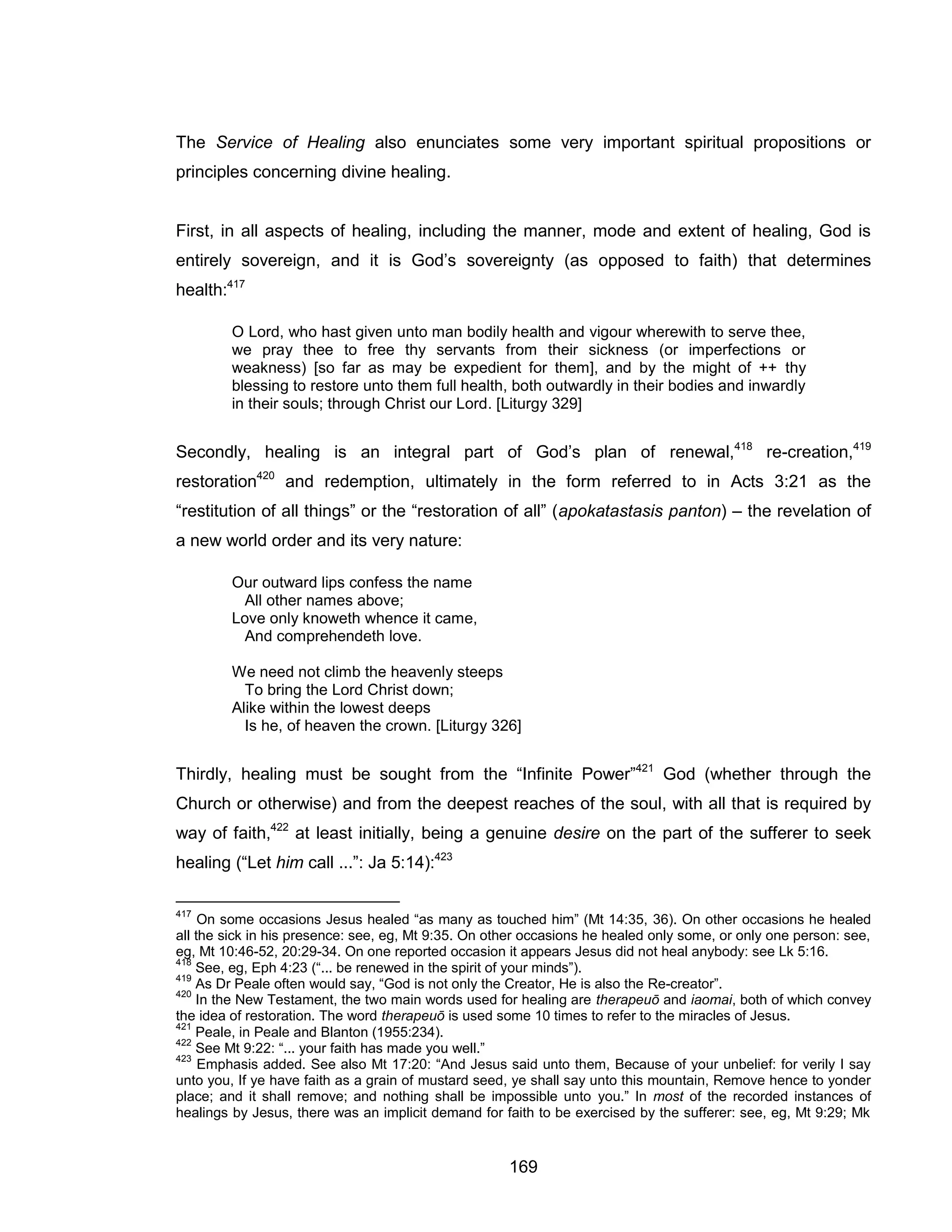 169 
The Service of Healing also enunciates some very important spiritual propositions or principles concerning divine healing. 
First, in all aspects of healing, including the manner, mode and extent of healing, God is entirely sovereign, and it is God’s sovereignty (as opposed to faith) that determines health:417 
O Lord, who hast given unto man bodily health and vigour wherewith to serve thee, we pray thee to free thy servants from their sickness (or imperfections or weakness) [so far as may be expedient for them], and by the might of ++ thy blessing to restore unto them full health, both outwardly in their bodies and inwardly in their souls; through Christ our Lord. [Liturgy 329] 
Secondly, healing is an integral part of God’s plan of renewal,418 re-creation,419 restoration420 and redemption, ultimately in the form referred to in Acts 3:21 as the “restitution of all things” or the “restoration of all” (apokatastasis panton) – the revelation of a new world order and its very nature: 
Our outward lips confess the name 
All other names above; 
Love only knoweth whence it came, 
And comprehendeth love. 
We need not climb the heavenly steeps 
To bring the Lord Christ down; 
Alike within the lowest deeps 
Is he, of heaven the crown. [Liturgy 326] 
Thirdly, healing must be sought from the “Infinite Power”421 God (whether through the Church or otherwise) and from the deepest reaches of the soul, with all that is required by way of faith,422 at least initially, being a genuine desire on the part of the sufferer to seek healing (“Let him call ...”: Ja 5:14):423 
417 On some occasions Jesus healed “as many as touched him” (Mt 14:35, 36). On other occasions he healed all the sick in his presence: see, eg, Mt 9:35. On other occasions he healed only some, or only one person: see, eg, Mt 10:46-52, 20:29-34. On one reported occasion it appears Jesus did not heal anybody: see Lk 5:16. 
418 See, eg, Eph 4:23 (“... be renewed in the spirit of your minds”). 
419 As Dr Peale often would say, “God is not only the Creator, He is also the Re-creator”. 
420 In the New Testament, the two main words used for healing are therapeuō and iaomai, both of which convey the idea of restoration. The word therapeuō is used some 10 times to refer to the miracles of Jesus. 
421 Peale, in Peale and Blanton (1955:234). 
422 See Mt 9:22: “... your faith has made you well.” 
423 Emphasis added. See also Mt 17:20: “And Jesus said unto them, Because of your unbelief: for verily I say unto you, If ye have faith as a grain of mustard seed, ye shall say unto this mountain, Remove hence to yonder place; and it shall remove; and nothing shall be impossible unto you.” In most of the recorded instances of healings by Jesus, there was an implicit demand for faith to be exercised by the sufferer: see, eg, Mt 9:29; Mk  
