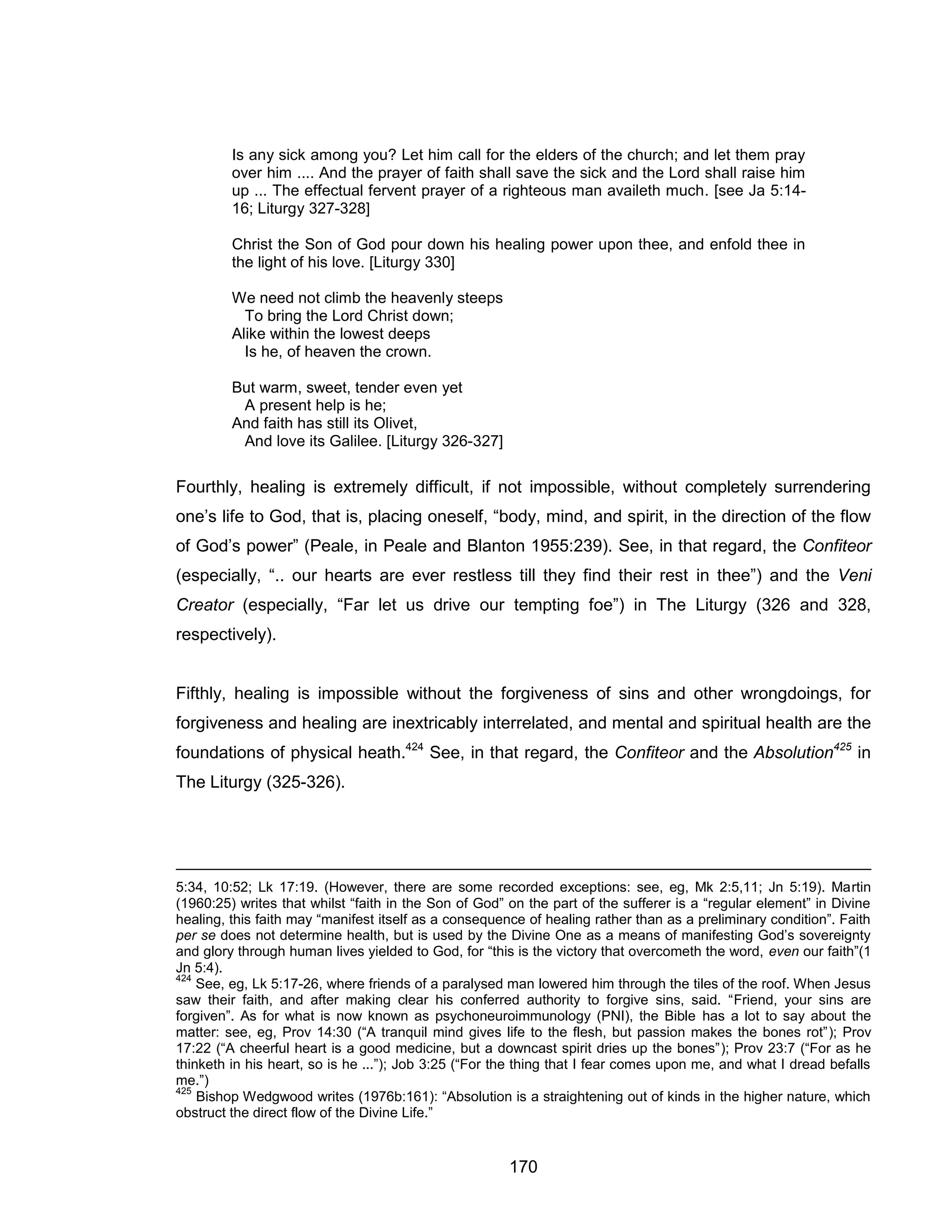 170 
Is any sick among you? Let him call for the elders of the church; and let them pray over him .... And the prayer of faith shall save the sick and the Lord shall raise him up ... The effectual fervent prayer of a righteous man availeth much. [see Ja 5:14- 16; Liturgy 327-328] 
Christ the Son of God pour down his healing power upon thee, and enfold thee in the light of his love. [Liturgy 330] 
We need not climb the heavenly steeps To bring the Lord Christ down; 
Alike within the lowest deeps 
Is he, of heaven the crown. 
But warm, sweet, tender even yet 
A present help is he; 
And faith has still its Olivet, 
And love its Galilee. [Liturgy 326-327] 
Fourthly, healing is extremely difficult, if not impossible, without completely surrendering one’s life to God, that is, placing oneself, “body, mind, and spirit, in the direction of the flow of God’s power” (Peale, in Peale and Blanton 1955:239). See, in that regard, the Confiteor (especially, “.. our hearts are ever restless till they find their rest in thee”) and the Veni Creator (especially, “Far let us drive our tempting foe”) in The Liturgy (326 and 328, respectively). 
Fifthly, healing is impossible without the forgiveness of sins and other wrongdoings, for forgiveness and healing are inextricably interrelated, and mental and spiritual health are the foundations of physical heath.424 See, in that regard, the Confiteor and the Absolution425 in The Liturgy (325-326). 
5:34, 10:52; Lk 17:19. (However, there are some recorded exceptions: see, eg, Mk 2:5,11; Jn 5:19). Martin (1960:25) writes that whilst “faith in the Son of God” on the part of the sufferer is a “regular element” in Divine healing, this faith may “manifest itself as a consequence of healing rather than as a preliminary condition”. Faith per se does not determine health, but is used by the Divine One as a means of manifesting God’s sovereignty and glory through human lives yielded to God, for “this is the victory that overcometh the word, even our faith”(1 Jn 5:4). 
424 See, eg, Lk 5:17-26, where friends of a paralysed man lowered him through the tiles of the roof. When Jesus saw their faith, and after making clear his conferred authority to forgive sins, said. “Friend, your sins are forgiven”. As for what is now known as psychoneuroimmunology (PNI), the Bible has a lot to say about the matter: see, eg, Prov 14:30 (“A tranquil mind gives life to the flesh, but passion makes the bones rot”); Prov 17:22 (“A cheerful heart is a good medicine, but a downcast spirit dries up the bones”); Prov 23:7 (“For as he thinketh in his heart, so is he ...”); Job 3:25 (“For the thing that I fear comes upon me, and what I dread befalls me.”) 
425 Bishop Wedgwood writes (1976b:161): “Absolution is a straightening out of kinds in the higher nature, which obstruct the direct flow of the Divine Life.”  