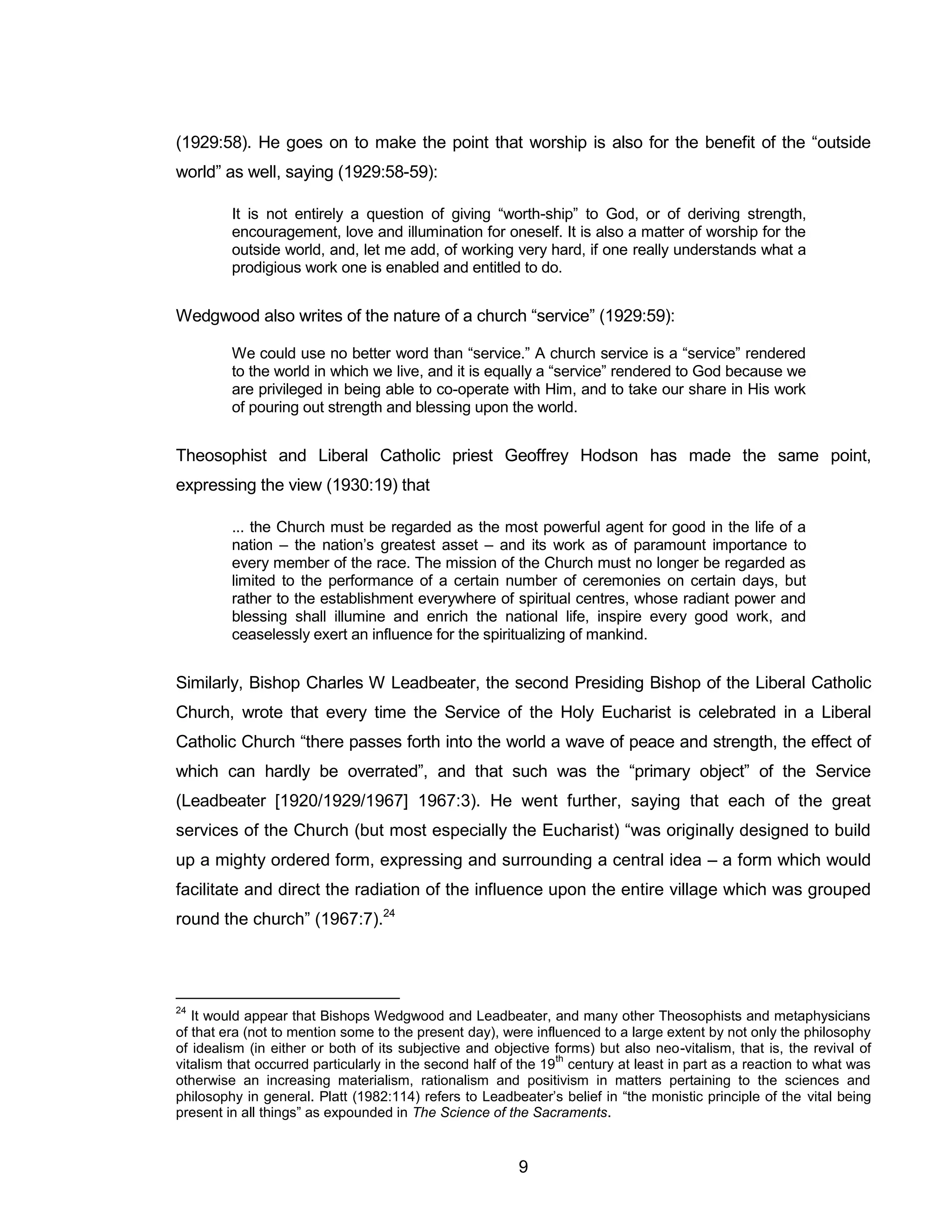 9 
(1929:58). He goes on to make the point that worship is also for the benefit of the “outside world” as well, saying (1929:58-59): 
It is not entirely a question of giving “worth-ship” to God, or of deriving strength, encouragement, love and illumination for oneself. It is also a matter of worship for the outside world, and, let me add, of working very hard, if one really understands what a prodigious work one is enabled and entitled to do. 
Wedgwood also writes of the nature of a church “service” (1929:59): 
We could use no better word than “service.” A church service is a “service” rendered to the world in which we live, and it is equally a “service” rendered to God because we are privileged in being able to co-operate with Him, and to take our share in His work of pouring out strength and blessing upon the world. 
Theosophist and Liberal Catholic priest Geoffrey Hodson has made the same point, expressing the view (1930:19) that 
... the Church must be regarded as the most powerful agent for good in the life of a nation – the nation’s greatest asset – and its work as of paramount importance to every member of the race. The mission of the Church must no longer be regarded as limited to the performance of a certain number of ceremonies on certain days, but rather to the establishment everywhere of spiritual centres, whose radiant power and blessing shall illumine and enrich the national life, inspire every good work, and ceaselessly exert an influence for the spiritualizing of mankind. 
Similarly, Bishop Charles W Leadbeater, the second Presiding Bishop of the Liberal Catholic Church, wrote that every time the Service of the Holy Eucharist is celebrated in a Liberal Catholic Church “there passes forth into the world a wave of peace and strength, the effect of which can hardly be overrated”, and that such was the “primary object” of the Service (Leadbeater [1920/1929/1967] 1967:3). He went further, saying that each of the great services of the Church (but most especially the Eucharist) “was originally designed to build up a mighty ordered form, expressing and surrounding a central idea – a form which would facilitate and direct the radiation of the influence upon the entire village which was grouped round the church” (1967:7).24 
24 It would appear that Bishops Wedgwood and Leadbeater, and many other Theosophists and metaphysicians of that era (not to mention some to the present day), were influenced to a large extent by not only the philosophy of idealism (in either or both of its subjective and objective forms) but also neo-vitalism, that is, the revival of vitalism that occurred particularly in the second half of the 19th century at least in part as a reaction to what was otherwise an increasing materialism, rationalism and positivism in matters pertaining to the sciences and philosophy in general. Platt (1982:114) refers to Leadbeater’s belief in “the monistic principle of the vital being present in all things” as expounded in The Science of the Sacraments.  