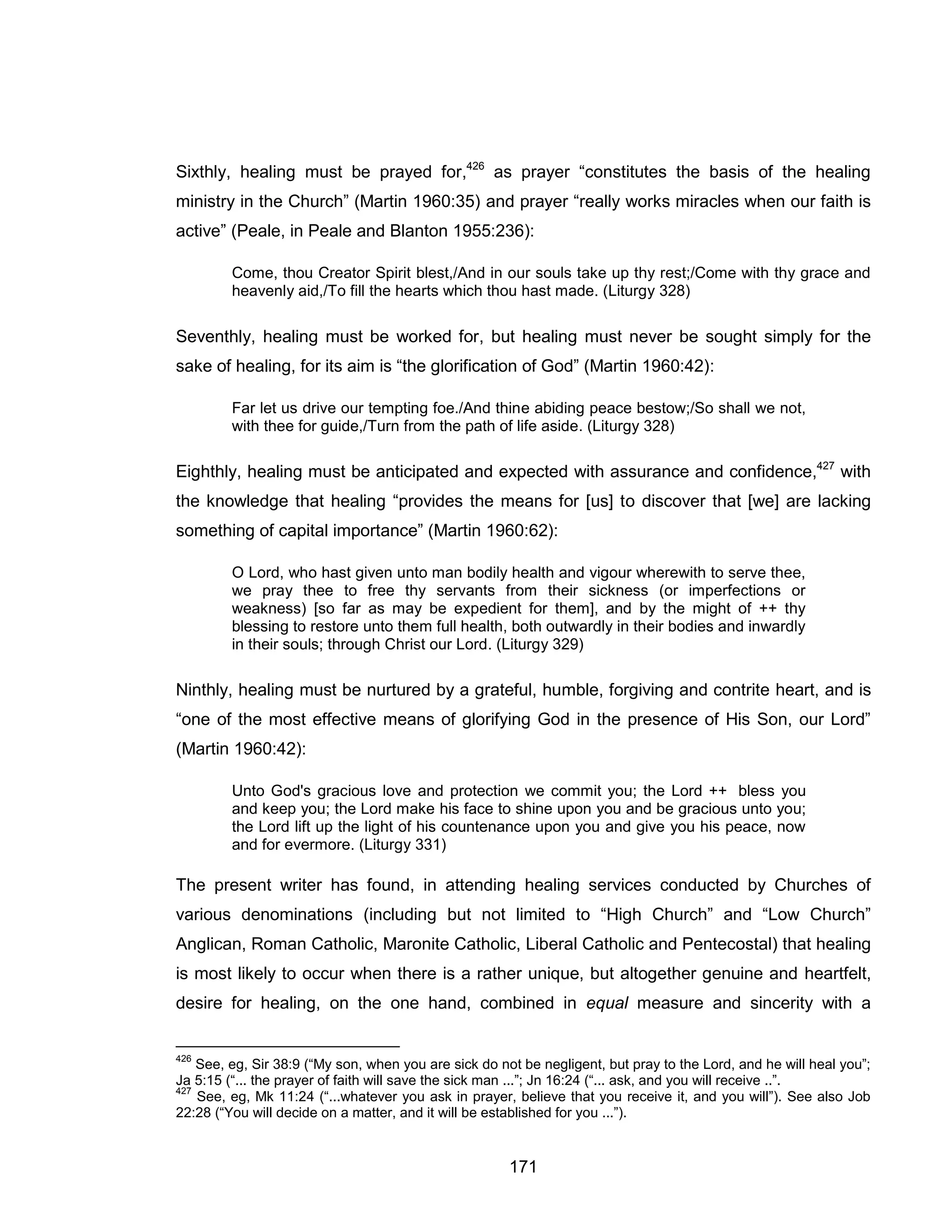 171 
Sixthly, healing must be prayed for,426 as prayer “constitutes the basis of the healing ministry in the Church” (Martin 1960:35) and prayer “really works miracles when our faith is active” (Peale, in Peale and Blanton 1955:236): 
Come, thou Creator Spirit blest,/And in our souls take up thy rest;/Come with thy grace and heavenly aid,/To fill the hearts which thou hast made. (Liturgy 328) 
Seventhly, healing must be worked for, but healing must never be sought simply for the sake of healing, for its aim is “the glorification of God” (Martin 1960:42): 
Far let us drive our tempting foe./And thine abiding peace bestow;/So shall we not, with thee for guide,/Turn from the path of life aside. (Liturgy 328) 
Eighthly, healing must be anticipated and expected with assurance and confidence,427 with the knowledge that healing “provides the means for [us] to discover that [we] are lacking something of capital importance” (Martin 1960:62): 
O Lord, who hast given unto man bodily health and vigour wherewith to serve thee, we pray thee to free thy servants from their sickness (or imperfections or weakness) [so far as may be expedient for them], and by the might of ++ thy blessing to restore unto them full health, both outwardly in their bodies and inwardly in their souls; through Christ our Lord. (Liturgy 329) 
Ninthly, healing must be nurtured by a grateful, humble, forgiving and contrite heart, and is “one of the most effective means of glorifying God in the presence of His Son, our Lord” (Martin 1960:42): 
Unto God's gracious love and protection we commit you; the Lord ++ bless you and keep you; the Lord make his face to shine upon you and be gracious unto you; the Lord lift up the light of his countenance upon you and give you his peace, now and for evermore. (Liturgy 331) 
The present writer has found, in attending healing services conducted by Churches of various denominations (including but not limited to “High Church” and “Low Church” Anglican, Roman Catholic, Maronite Catholic, Liberal Catholic and Pentecostal) that healing is most likely to occur when there is a rather unique, but altogether genuine and heartfelt, desire for healing, on the one hand, combined in equal measure and sincerity with a 
426 See, eg, Sir 38:9 (“My son, when you are sick do not be negligent, but pray to the Lord, and he will heal you”; Ja 5:15 (“... the prayer of faith will save the sick man ...”; Jn 16:24 (“... ask, and you will receive ..”. 
427 See, eg, Mk 11:24 (“...whatever you ask in prayer, believe that you receive it, and you will”). See also Job 22:28 (“You will decide on a matter, and it will be established for you ...”).  