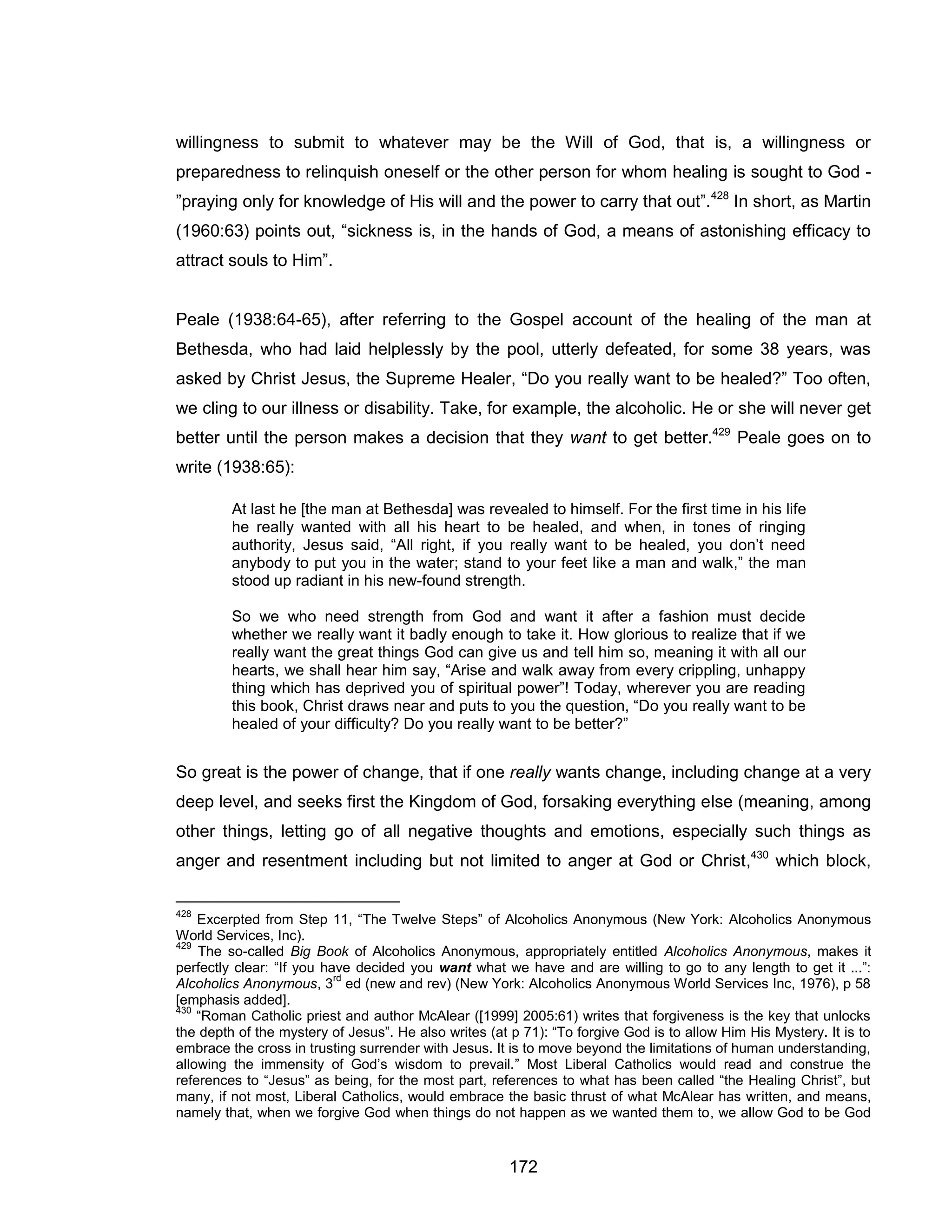 172 
willingness to submit to whatever may be the Will of God, that is, a willingness or preparedness to relinquish oneself or the other person for whom healing is sought to God - ”praying only for knowledge of His will and the power to carry that out”.428 In short, as Martin (1960:63) points out, “sickness is, in the hands of God, a means of astonishing efficacy to attract souls to Him”. 
Peale (1938:64-65), after referring to the Gospel account of the healing of the man at Bethesda, who had laid helplessly by the pool, utterly defeated, for some 38 years, was asked by Christ Jesus, the Supreme Healer, “Do you really want to be healed?” Too often, we cling to our illness or disability. Take, for example, the alcoholic. He or she will never get better until the person makes a decision that they want to get better.429 Peale goes on to write (1938:65): 
At last he [the man at Bethesda] was revealed to himself. For the first time in his life he really wanted with all his heart to be healed, and when, in tones of ringing authority, Jesus said, “All right, if you really want to be healed, you don’t need anybody to put you in the water; stand to your feet like a man and walk,” the man stood up radiant in his new-found strength. 
So we who need strength from God and want it after a fashion must decide whether we really want it badly enough to take it. How glorious to realize that if we really want the great things God can give us and tell him so, meaning it with all our hearts, we shall hear him say, “Arise and walk away from every crippling, unhappy thing which has deprived you of spiritual power”! Today, wherever you are reading this book, Christ draws near and puts to you the question, “Do you really want to be healed of your difficulty? Do you really want to be better?” 
So great is the power of change, that if one really wants change, including change at a very deep level, and seeks first the Kingdom of God, forsaking everything else (meaning, among other things, letting go of all negative thoughts and emotions, especially such things as anger and resentment including but not limited to anger at God or Christ,430 which block, 
428 Excerpted from Step 11, “The Twelve Steps” of Alcoholics Anonymous (New York: Alcoholics Anonymous World Services, Inc). 
429 The so-called Big Book of Alcoholics Anonymous, appropriately entitled Alcoholics Anonymous, makes it perfectly clear: “If you have decided you want what we have and are willing to go to any length to get it ...”: Alcoholics Anonymous, 3rd ed (new and rev) (New York: Alcoholics Anonymous World Services Inc, 1976), p 58 [emphasis added]. 
430 “Roman Catholic priest and author McAlear ([1999] 2005:61) writes that forgiveness is the key that unlocks the depth of the mystery of Jesus”. He also writes (at p 71): “To forgive God is to allow Him His Mystery. It is to embrace the cross in trusting surrender with Jesus. It is to move beyond the limitations of human understanding, allowing the immensity of God’s wisdom to prevail.” Most Liberal Catholics would read and construe the references to “Jesus” as being, for the most part, references to what has been called “the Healing Christ”, but many, if not most, Liberal Catholics, would embrace the basic thrust of what McAlear has written, and means, namely that, when we forgive God when things do not happen as we wanted them to, we allow God to be God  