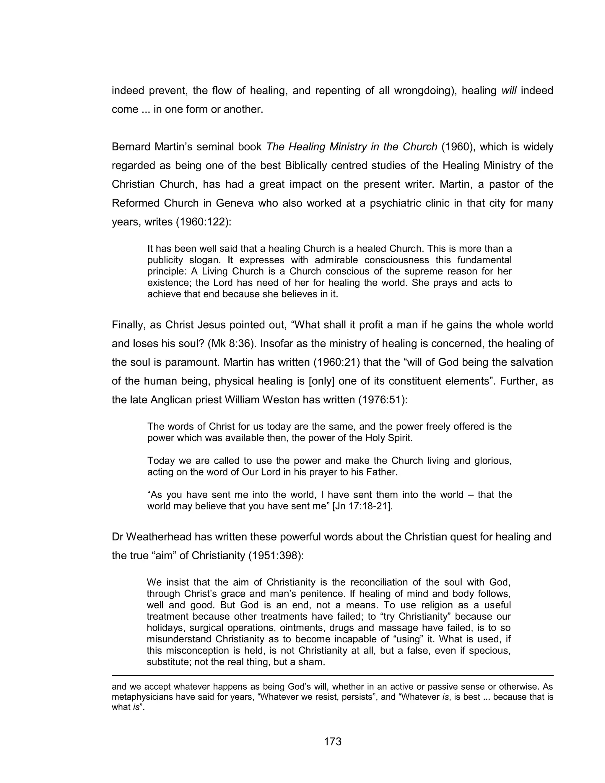 173 
indeed prevent, the flow of healing, and repenting of all wrongdoing), healing will indeed come ... in one form or another. 
Bernard Martin’s seminal book The Healing Ministry in the Church (1960), which is widely regarded as being one of the best Biblically centred studies of the Healing Ministry of the Christian Church, has had a great impact on the present writer. Martin, a pastor of the Reformed Church in Geneva who also worked at a psychiatric clinic in that city for many years, writes (1960:122): 
It has been well said that a healing Church is a healed Church. This is more than a publicity slogan. It expresses with admirable consciousness this fundamental principle: A Living Church is a Church conscious of the supreme reason for her existence; the Lord has need of her for healing the world. She prays and acts to achieve that end because she believes in it. 
Finally, as Christ Jesus pointed out, “What shall it profit a man if he gains the whole world and loses his soul? (Mk 8:36). Insofar as the ministry of healing is concerned, the healing of the soul is paramount. Martin has written (1960:21) that the “will of God being the salvation of the human being, physical healing is [only] one of its constituent elements”. Further, as the late Anglican priest William Weston has written (1976:51): 
The words of Christ for us today are the same, and the power freely offered is the power which was available then, the power of the Holy Spirit. 
Today we are called to use the power and make the Church living and glorious, acting on the word of Our Lord in his prayer to his Father. 
“As you have sent me into the world, I have sent them into the world – that the world may believe that you have sent me” [Jn 17:18-21]. 
Dr Weatherhead has written these powerful words about the Christian quest for healing and the true “aim” of Christianity (1951:398): 
We insist that the aim of Christianity is the reconciliation of the soul with God, through Christ’s grace and man’s penitence. If healing of mind and body follows, well and good. But God is an end, not a means. To use religion as a useful treatment because other treatments have failed; to “try Christianity” because our holidays, surgical operations, ointments, drugs and massage have failed, is to so misunderstand Christianity as to become incapable of “using” it. What is used, if this misconception is held, is not Christianity at all, but a false, even if specious, substitute; not the real thing, but a sham. 
and we accept whatever happens as being God’s will, whether in an active or passive sense or otherwise. As metaphysicians have said for years, “Whatever we resist, persists”, and “Whatever is, is best ... because that is what is”.  