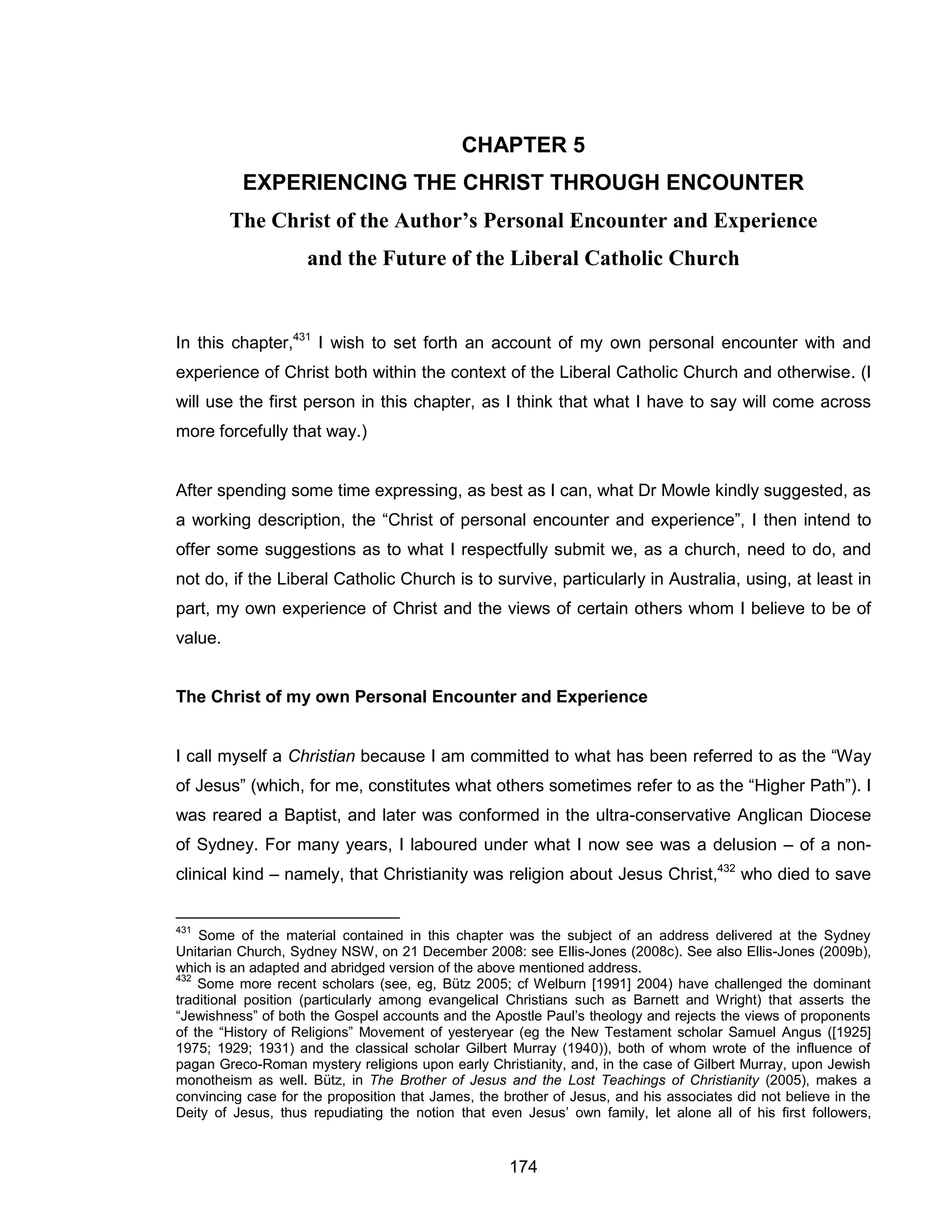 174 
CHAPTER 5 EXPERIENCING THE CHRIST THROUGH ENCOUNTER 
The Christ of the Author’s Personal Encounter and Experience and the Future of the Liberal Catholic Church 
In this chapter,431 I wish to set forth an account of my own personal encounter with and experience of Christ both within the context of the Liberal Catholic Church and otherwise. (I will use the first person in this chapter, as I think that what I have to say will come across more forcefully that way.) 
After spending some time expressing, as best as I can, what Dr Mowle kindly suggested, as a working description, the “Christ of personal encounter and experience”, I then intend to offer some suggestions as to what I respectfully submit we, as a church, need to do, and not do, if the Liberal Catholic Church is to survive, particularly in Australia, using, at least in part, my own experience of Christ and the views of certain others whom I believe to be of value. 
The Christ of my own Personal Encounter and Experience 
I call myself a Christian because I am committed to what has been referred to as the “Way of Jesus” (which, for me, constitutes what others sometimes refer to as the “Higher Path”). I was reared a Baptist, and later was conformed in the ultra-conservative Anglican Diocese of Sydney. For many years, I laboured under what I now see was a delusion – of a non- clinical kind – namely, that Christianity was religion about Jesus Christ,432 who died to save 
431 Some of the material contained in this chapter was the subject of an address delivered at the Sydney Unitarian Church, Sydney NSW, on 21 December 2008: see Ellis-Jones (2008c). See also Ellis-Jones (2009b), which is an adapted and abridged version of the above mentioned address. 
432 Some more recent scholars (see, eg, Bütz 2005; cf Welburn [1991] 2004) have challenged the dominant traditional position (particularly among evangelical Christians such as Barnett and Wright) that asserts the “Jewishness” of both the Gospel accounts and the Apostle Paul’s theology and rejects the views of proponents of the “History of Religions” Movement of yesteryear (eg the New Testament scholar Samuel Angus ([1925] 1975; 1929; 1931) and the classical scholar Gilbert Murray (1940)), both of whom wrote of the influence of pagan Greco-Roman mystery religions upon early Christianity, and, in the case of Gilbert Murray, upon Jewish monotheism as well. Bütz, in The Brother of Jesus and the Lost Teachings of Christianity (2005), makes a convincing case for the proposition that James, the brother of Jesus, and his associates did not believe in the Deity of Jesus, thus repudiating the notion that even Jesus’ own family, let alone all of his first followers,  