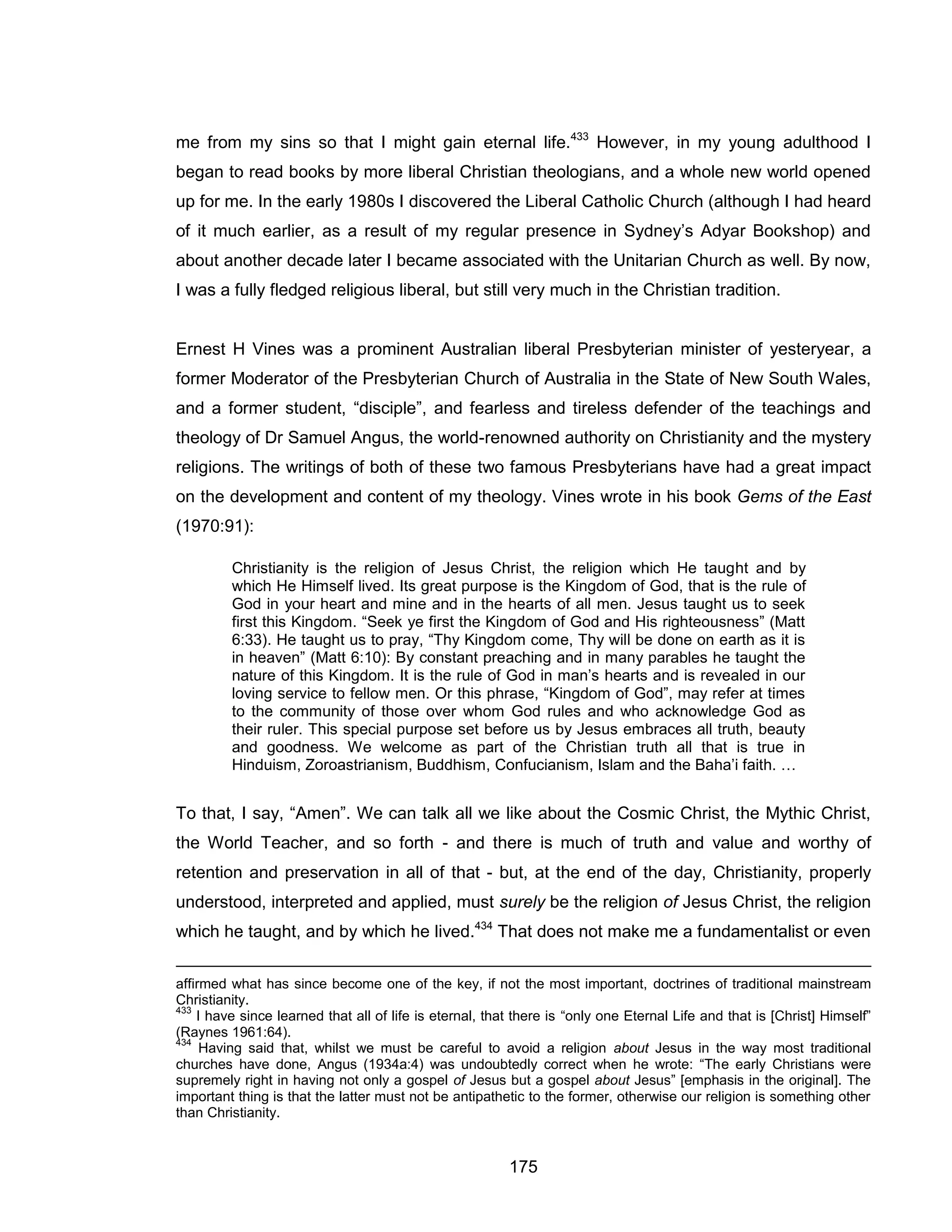 175 
me from my sins so that I might gain eternal life.433 However, in my young adulthood I began to read books by more liberal Christian theologians, and a whole new world opened up for me. In the early 1980s I discovered the Liberal Catholic Church (although I had heard of it much earlier, as a result of my regular presence in Sydney’s Adyar Bookshop) and about another decade later I became associated with the Unitarian Church as well. By now, I was a fully fledged religious liberal, but still very much in the Christian tradition. 
Ernest H Vines was a prominent Australian liberal Presbyterian minister of yesteryear, a former Moderator of the Presbyterian Church of Australia in the State of New South Wales, and a former student, “disciple”, and fearless and tireless defender of the teachings and theology of Dr Samuel Angus, the world-renowned authority on Christianity and the mystery religions. The writings of both of these two famous Presbyterians have had a great impact on the development and content of my theology. Vines wrote in his book Gems of the East (1970:91): 
Christianity is the religion of Jesus Christ, the religion which He taught and by which He Himself lived. Its great purpose is the Kingdom of God, that is the rule of God in your heart and mine and in the hearts of all men. Jesus taught us to seek first this Kingdom. “Seek ye first the Kingdom of God and His righteousness” (Matt 6:33). He taught us to pray, “Thy Kingdom come, Thy will be done on earth as it is in heaven” (Matt 6:10): By constant preaching and in many parables he taught the nature of this Kingdom. It is the rule of God in man’s hearts and is revealed in our loving service to fellow men. Or this phrase, “Kingdom of God”, may refer at times to the community of those over whom God rules and who acknowledge God as their ruler. This special purpose set before us by Jesus embraces all truth, beauty and goodness. We welcome as part of the Christian truth all that is true in Hinduism, Zoroastrianism, Buddhism, Confucianism, Islam and the Baha’i faith. … 
To that, I say, “Amen”. We can talk all we like about the Cosmic Christ, the Mythic Christ, the World Teacher, and so forth - and there is much of truth and value and worthy of retention and preservation in all of that - but, at the end of the day, Christianity, properly understood, interpreted and applied, must surely be the religion of Jesus Christ, the religion which he taught, and by which he lived.434 That does not make me a fundamentalist or even 
affirmed what has since become one of the key, if not the most important, doctrines of traditional mainstream Christianity. 
433 I have since learned that all of life is eternal, that there is “only one Eternal Life and that is [Christ] Himself” (Raynes 1961:64). 
434 Having said that, whilst we must be careful to avoid a religion about Jesus in the way most traditional churches have done, Angus (1934a:4) was undoubtedly correct when he wrote: “The early Christians were supremely right in having not only a gospel of Jesus but a gospel about Jesus” [emphasis in the original]. The important thing is that the latter must not be antipathetic to the former, otherwise our religion is something other than Christianity.  