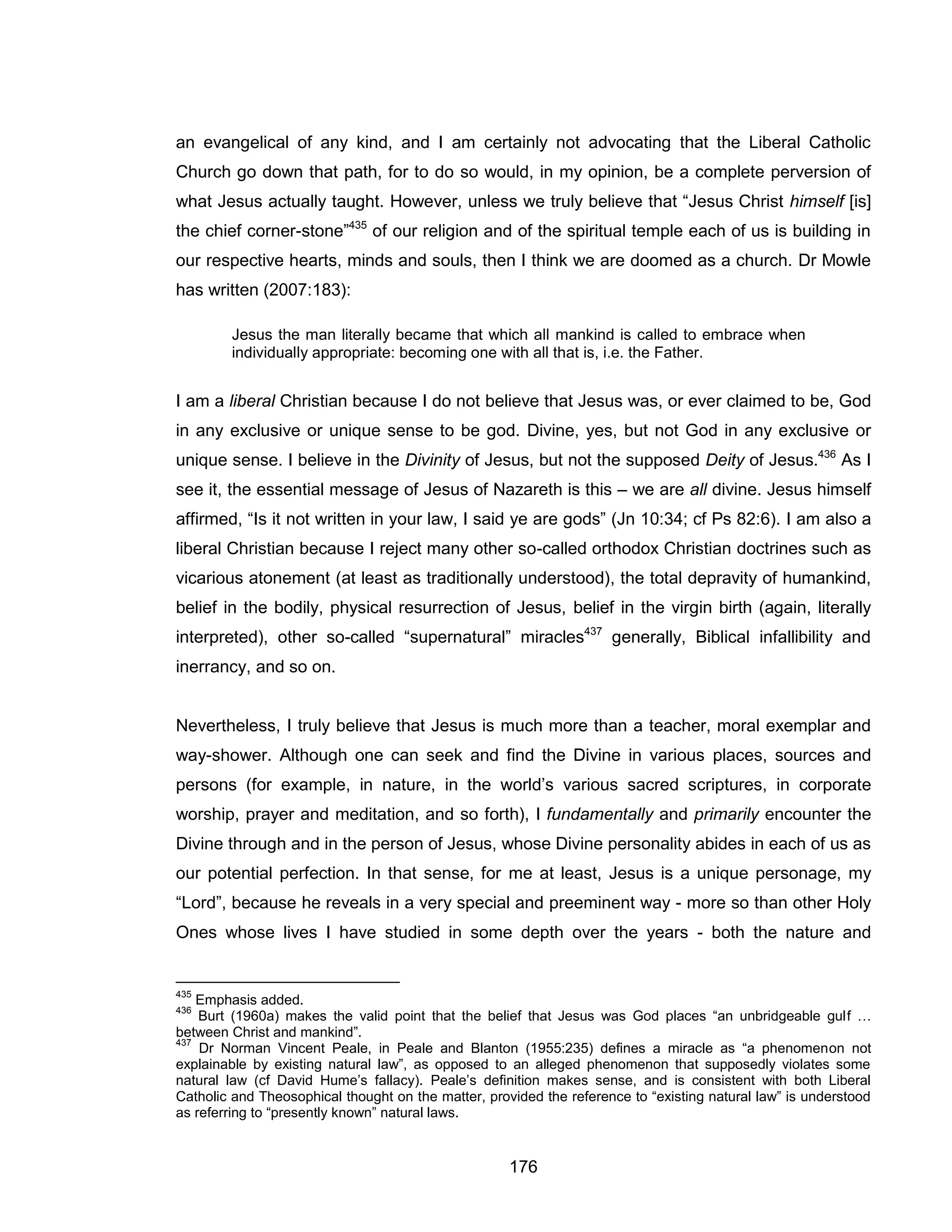 176 
an evangelical of any kind, and I am certainly not advocating that the Liberal Catholic Church go down that path, for to do so would, in my opinion, be a complete perversion of what Jesus actually taught. However, unless we truly believe that “Jesus Christ himself [is] the chief corner-stone”435 of our religion and of the spiritual temple each of us is building in our respective hearts, minds and souls, then I think we are doomed as a church. Dr Mowle has written (2007:183): 
Jesus the man literally became that which all mankind is called to embrace when individually appropriate: becoming one with all that is, i.e. the Father. 
I am a liberal Christian because I do not believe that Jesus was, or ever claimed to be, God in any exclusive or unique sense to be god. Divine, yes, but not God in any exclusive or unique sense. I believe in the Divinity of Jesus, but not the supposed Deity of Jesus.436 As I see it, the essential message of Jesus of Nazareth is this – we are all divine. Jesus himself affirmed, “Is it not written in your law, I said ye are gods” (Jn 10:34; cf Ps 82:6). I am also a liberal Christian because I reject many other so-called orthodox Christian doctrines such as vicarious atonement (at least as traditionally understood), the total depravity of humankind, belief in the bodily, physical resurrection of Jesus, belief in the virgin birth (again, literally interpreted), other so-called “supernatural” miracles437 generally, Biblical infallibility and inerrancy, and so on. 
Nevertheless, I truly believe that Jesus is much more than a teacher, moral exemplar and way-shower. Although one can seek and find the Divine in various places, sources and persons (for example, in nature, in the world’s various sacred scriptures, in corporate worship, prayer and meditation, and so forth), I fundamentally and primarily encounter the Divine through and in the person of Jesus, whose Divine personality abides in each of us as our potential perfection. In that sense, for me at least, Jesus is a unique personage, my “Lord”, because he reveals in a very special and preeminent way - more so than other Holy Ones whose lives I have studied in some depth over the years - both the nature and 
435 Emphasis added. 
436 Burt (1960a) makes the valid point that the belief that Jesus was God places “an unbridgeable gulf … between Christ and mankind”. 
437 Dr Norman Vincent Peale, in Peale and Blanton (1955:235) defines a miracle as “a phenomenon not explainable by existing natural law”, as opposed to an alleged phenomenon that supposedly violates some natural law (cf David Hume’s fallacy). Peale’s definition makes sense, and is consistent with both Liberal Catholic and Theosophical thought on the matter, provided the reference to “existing natural law” is understood as referring to “presently known” natural laws.  