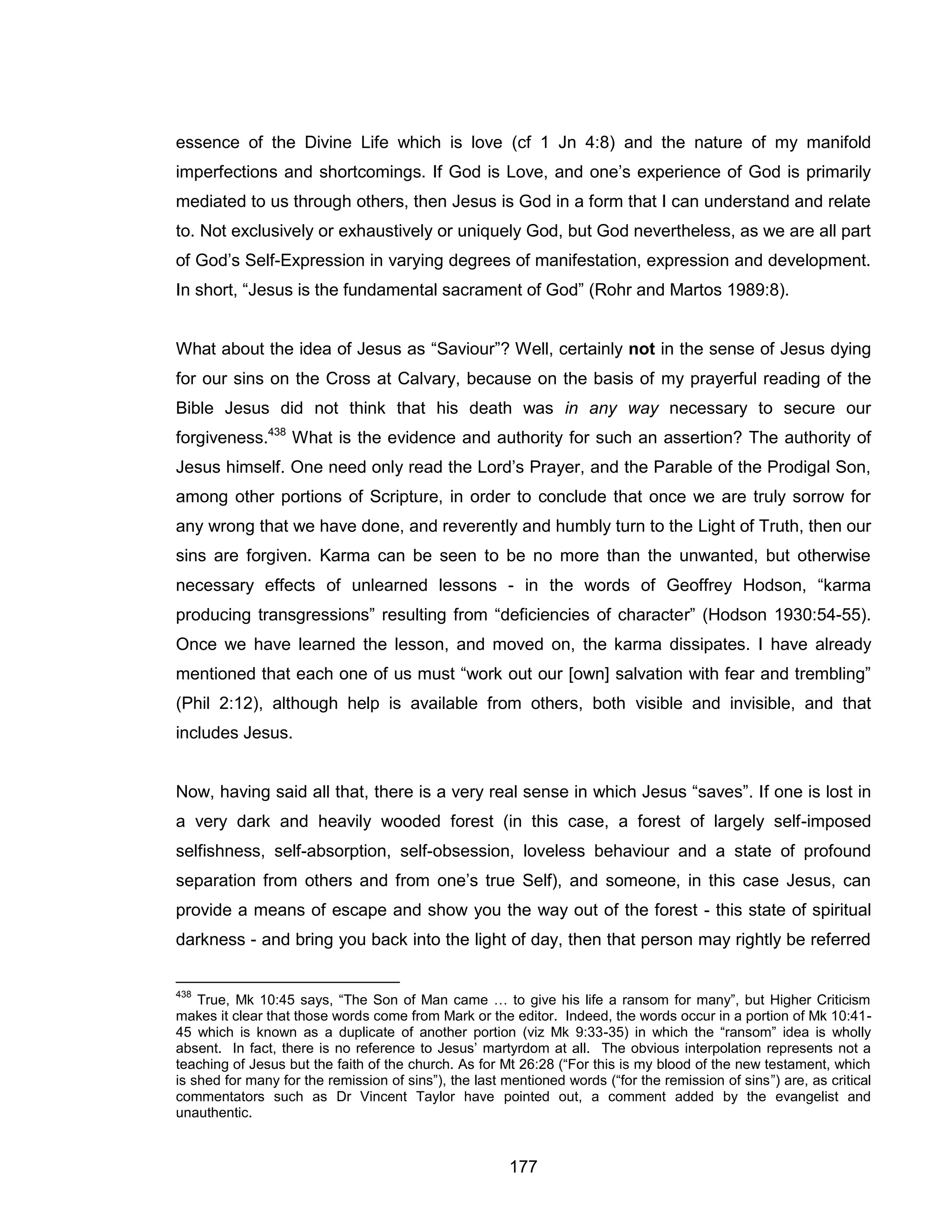 177 
essence of the Divine Life which is love (cf 1 Jn 4:8) and the nature of my manifold imperfections and shortcomings. If God is Love, and one’s experience of God is primarily mediated to us through others, then Jesus is God in a form that I can understand and relate to. Not exclusively or exhaustively or uniquely God, but God nevertheless, as we are all part of God’s Self-Expression in varying degrees of manifestation, expression and development. In short, “Jesus is the fundamental sacrament of God” (Rohr and Martos 1989:8). 
What about the idea of Jesus as “Saviour”? Well, certainly not in the sense of Jesus dying for our sins on the Cross at Calvary, because on the basis of my prayerful reading of the Bible Jesus did not think that his death was in any way necessary to secure our forgiveness.438 What is the evidence and authority for such an assertion? The authority of Jesus himself. One need only read the Lord’s Prayer, and the Parable of the Prodigal Son, among other portions of Scripture, in order to conclude that once we are truly sorrow for any wrong that we have done, and reverently and humbly turn to the Light of Truth, then our sins are forgiven. Karma can be seen to be no more than the unwanted, but otherwise necessary effects of unlearned lessons - in the words of Geoffrey Hodson, “karma producing transgressions” resulting from “deficiencies of character” (Hodson 1930:54-55). Once we have learned the lesson, and moved on, the karma dissipates. I have already mentioned that each one of us must “work out our [own] salvation with fear and trembling” (Phil 2:12), although help is available from others, both visible and invisible, and that includes Jesus. 
Now, having said all that, there is a very real sense in which Jesus “saves”. If one is lost in a very dark and heavily wooded forest (in this case, a forest of largely self-imposed selfishness, self-absorption, self-obsession, loveless behaviour and a state of profound separation from others and from one’s true Self), and someone, in this case Jesus, can provide a means of escape and show you the way out of the forest - this state of spiritual darkness - and bring you back into the light of day, then that person may rightly be referred 
438 True, Mk 10:45 says, “The Son of Man came … to give his life a ransom for many”, but Higher Criticism makes it clear that those words come from Mark or the editor. Indeed, the words occur in a portion of Mk 10:41- 45 which is known as a duplicate of another portion (viz Mk 9:33-35) in which the “ransom” idea is wholly absent. In fact, there is no reference to Jesus’ martyrdom at all. The obvious interpolation represents not a teaching of Jesus but the faith of the church. As for Mt 26:28 (“For this is my blood of the new testament, which is shed for many for the remission of sins”), the last mentioned words (“for the remission of sins”) are, as critical commentators such as Dr Vincent Taylor have pointed out, a comment added by the evangelist and unauthentic.  