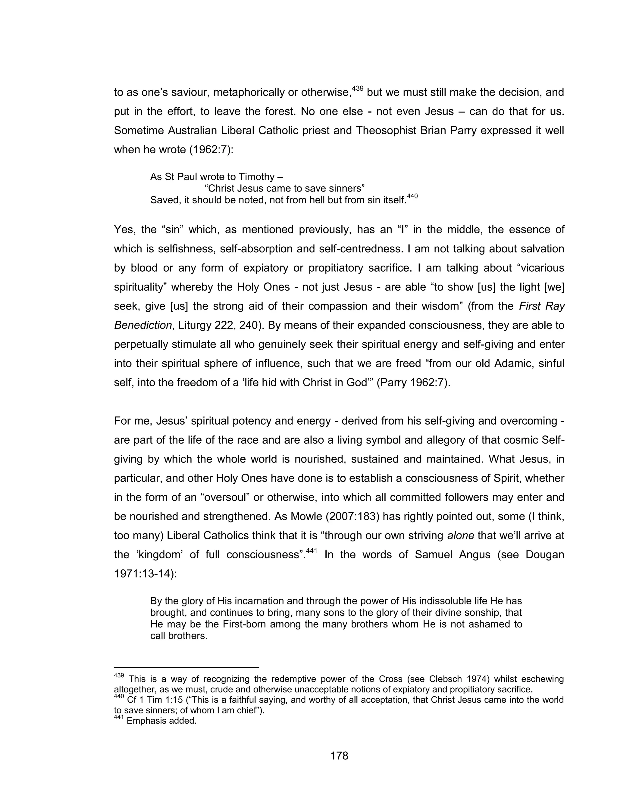 178 
to as one’s saviour, metaphorically or otherwise,439 but we must still make the decision, and put in the effort, to leave the forest. No one else - not even Jesus – can do that for us. Sometime Australian Liberal Catholic priest and Theosophist Brian Parry expressed it well when he wrote (1962:7): 
As St Paul wrote to Timothy – 
“Christ Jesus came to save sinners” 
Saved, it should be noted, not from hell but from sin itself.440 
Yes, the “sin” which, as mentioned previously, has an “I” in the middle, the essence of which is selfishness, self-absorption and self-centredness. I am not talking about salvation by blood or any form of expiatory or propitiatory sacrifice. I am talking about “vicarious spirituality” whereby the Holy Ones - not just Jesus - are able “to show [us] the light [we] seek, give [us] the strong aid of their compassion and their wisdom” (from the First Ray Benediction, Liturgy 222, 240). By means of their expanded consciousness, they are able to perpetually stimulate all who genuinely seek their spiritual energy and self-giving and enter into their spiritual sphere of influence, such that we are freed “from our old Adamic, sinful self, into the freedom of a ‘life hid with Christ in God’” (Parry 1962:7). 
For me, Jesus’ spiritual potency and energy - derived from his self-giving and overcoming - are part of the life of the race and are also a living symbol and allegory of that cosmic Self- giving by which the whole world is nourished, sustained and maintained. What Jesus, in particular, and other Holy Ones have done is to establish a consciousness of Spirit, whether in the form of an “oversoul” or otherwise, into which all committed followers may enter and be nourished and strengthened. As Mowle (2007:183) has rightly pointed out, some (I think, too many) Liberal Catholics think that it is “through our own striving alone that we’ll arrive at the ‘kingdom’ of full consciousness”.441 In the words of Samuel Angus (see Dougan 1971:13-14): 
By the glory of His incarnation and through the power of His indissoluble life He has brought, and continues to bring, many sons to the glory of their divine sonship, that He may be the First-born among the many brothers whom He is not ashamed to call brothers. 
439 This is a way of recognizing the redemptive power of the Cross (see Clebsch 1974) whilst eschewing altogether, as we must, crude and otherwise unacceptable notions of expiatory and propitiatory sacrifice. 
440 Cf 1 Tim 1:15 (“This is a faithful saying, and worthy of all acceptation, that Christ Jesus came into the world to save sinners; of whom I am chief”). 
441 Emphasis added.  