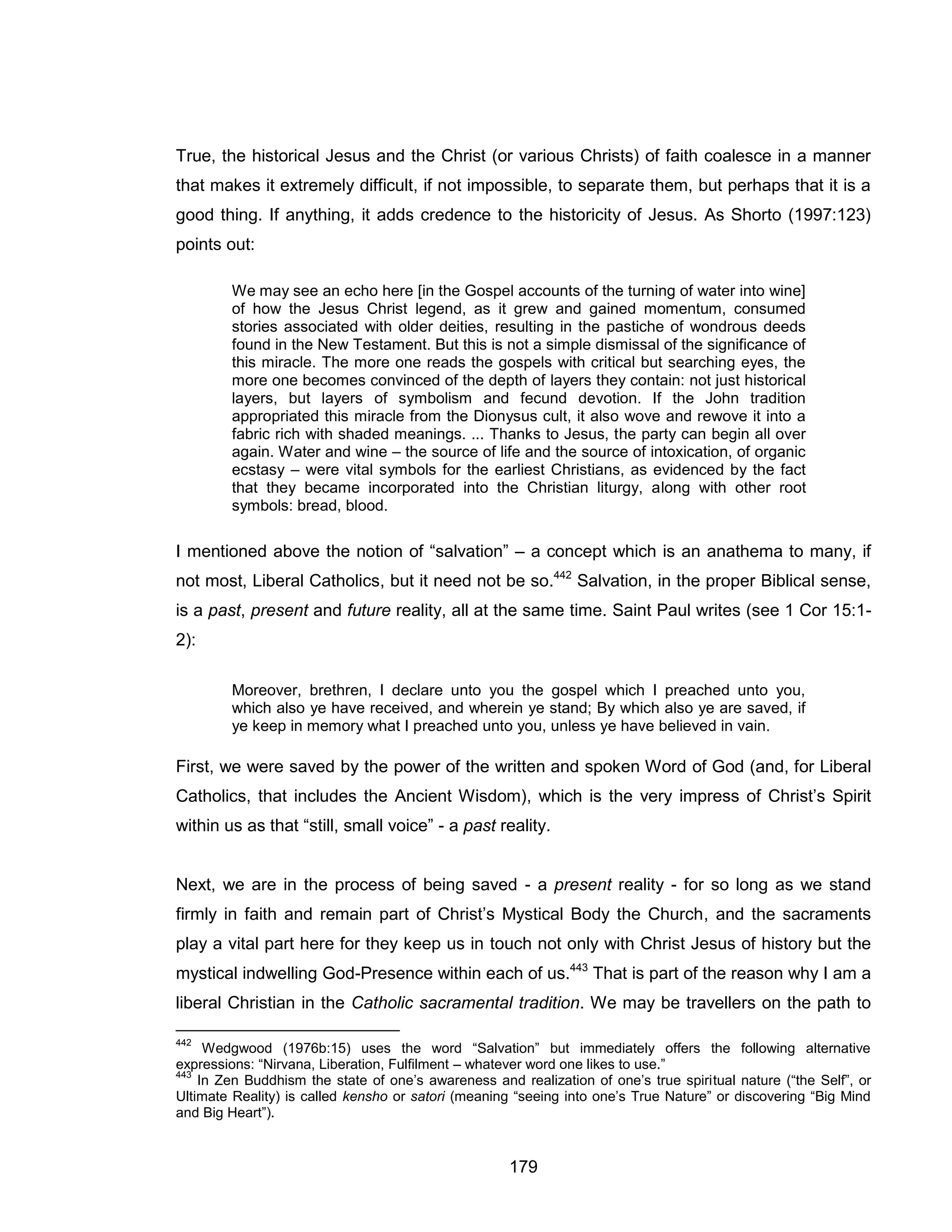 179 
True, the historical Jesus and the Christ (or various Christs) of faith coalesce in a manner that makes it extremely difficult, if not impossible, to separate them, but perhaps that it is a good thing. If anything, it adds credence to the historicity of Jesus. As Shorto (1997:123) points out: 
We may see an echo here [in the Gospel accounts of the turning of water into wine] of how the Jesus Christ legend, as it grew and gained momentum, consumed stories associated with older deities, resulting in the pastiche of wondrous deeds found in the New Testament. But this is not a simple dismissal of the significance of this miracle. The more one reads the gospels with critical but searching eyes, the more one becomes convinced of the depth of layers they contain: not just historical layers, but layers of symbolism and fecund devotion. If the John tradition appropriated this miracle from the Dionysus cult, it also wove and rewove it into a fabric rich with shaded meanings. ... Thanks to Jesus, the party can begin all over again. Water and wine – the source of life and the source of intoxication, of organic ecstasy – were vital symbols for the earliest Christians, as evidenced by the fact that they became incorporated into the Christian liturgy, along with other root symbols: bread, blood. 
I mentioned above the notion of “salvation” – a concept which is an anathema to many, if not most, Liberal Catholics, but it need not be so.442 Salvation, in the proper Biblical sense, is a past, present and future reality, all at the same time. Saint Paul writes (see 1 Cor 15:1- 2): 
Moreover, brethren, I declare unto you the gospel which I preached unto you, which also ye have received, and wherein ye stand; By which also ye are saved, if ye keep in memory what I preached unto you, unless ye have believed in vain. 
First, we were saved by the power of the written and spoken Word of God (and, for Liberal Catholics, that includes the Ancient Wisdom), which is the very impress of Christ’s Spirit within us as that “still, small voice” - a past reality. 
Next, we are in the process of being saved - a present reality - for so long as we stand firmly in faith and remain part of Christ’s Mystical Body the Church, and the sacraments play a vital part here for they keep us in touch not only with Christ Jesus of history but the mystical indwelling God-Presence within each of us.443 That is part of the reason why I am a liberal Christian in the Catholic sacramental tradition. We may be travellers on the path to 
442 Wedgwood (1976b:15) uses the word “Salvation” but immediately offers the following alternative expressions: “Nirvana, Liberation, Fulfilment – whatever word one likes to use.” 
443 In Zen Buddhism the state of one’s awareness and realization of one’s true spiritual nature (“the Self”, or Ultimate Reality) is called kensho or satori (meaning “seeing into one’s True Nature” or discovering “Big Mind and Big Heart”).  