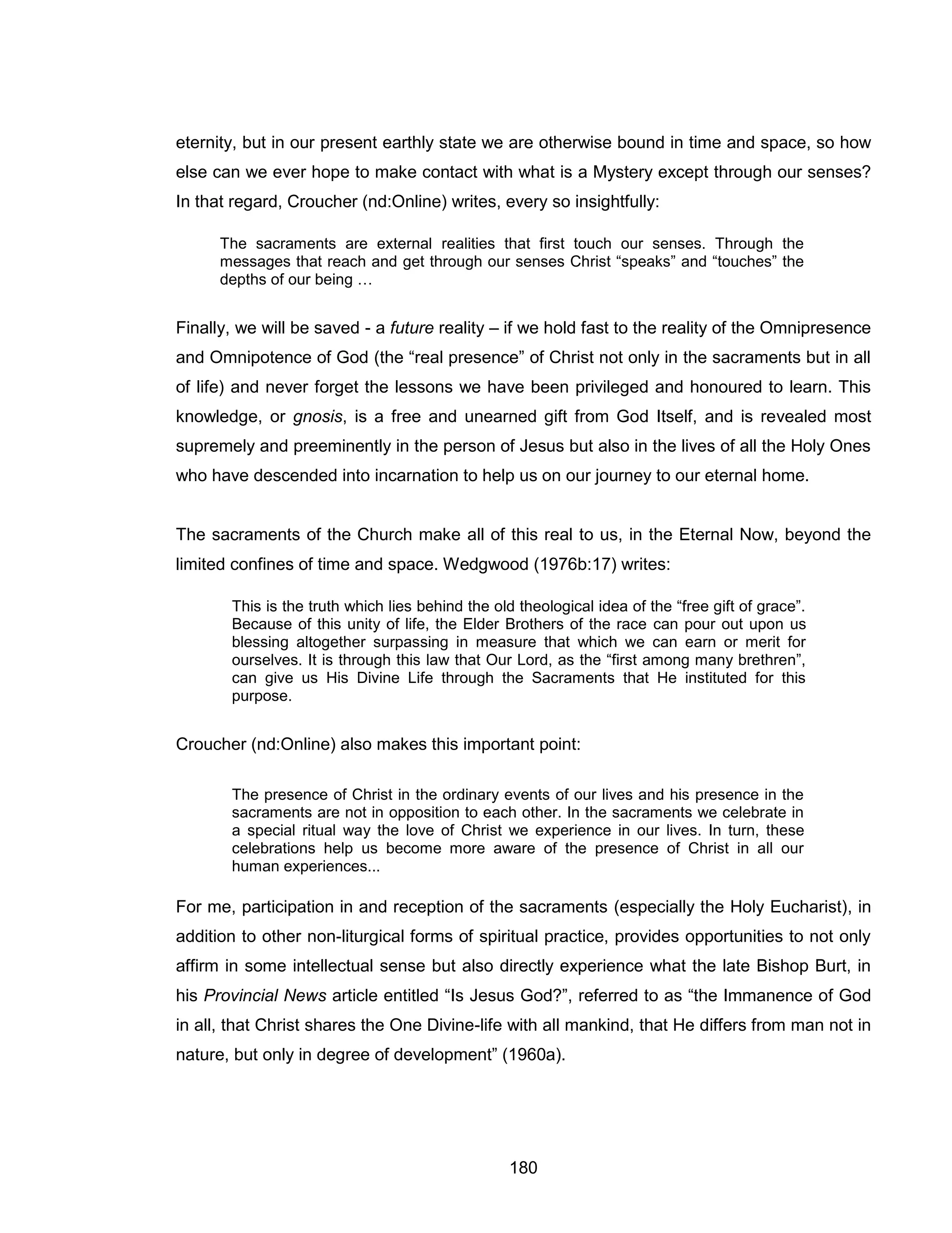 180 
eternity, but in our present earthly state we are otherwise bound in time and space, so how else can we ever hope to make contact with what is a Mystery except through our senses? In that regard, Croucher (nd:Online) writes, every so insightfully: 
The sacraments are external realities that first touch our senses. Through the messages that reach and get through our senses Christ “speaks” and “touches” the depths of our being … 
Finally, we will be saved - a future reality – if we hold fast to the reality of the Omnipresence and Omnipotence of God (the “real presence” of Christ not only in the sacraments but in all of life) and never forget the lessons we have been privileged and honoured to learn. This knowledge, or gnosis, is a free and unearned gift from God Itself, and is revealed most supremely and preeminently in the person of Jesus but also in the lives of all the Holy Ones who have descended into incarnation to help us on our journey to our eternal home. 
The sacraments of the Church make all of this real to us, in the Eternal Now, beyond the limited confines of time and space. Wedgwood (1976b:17) writes: 
This is the truth which lies behind the old theological idea of the “free gift of grace”. Because of this unity of life, the Elder Brothers of the race can pour out upon us blessing altogether surpassing in measure that which we can earn or merit for ourselves. It is through this law that Our Lord, as the “first among many brethren”, can give us His Divine Life through the Sacraments that He instituted for this purpose. 
Croucher (nd:Online) also makes this important point: 
The presence of Christ in the ordinary events of our lives and his presence in the sacraments are not in opposition to each other. In the sacraments we celebrate in a special ritual way the love of Christ we experience in our lives. In turn, these celebrations help us become more aware of the presence of Christ in all our human experiences... 
For me, participation in and reception of the sacraments (especially the Holy Eucharist), in addition to other non-liturgical forms of spiritual practice, provides opportunities to not only affirm in some intellectual sense but also directly experience what the late Bishop Burt, in his Provincial News article entitled “Is Jesus God?”, referred to as “the Immanence of God in all, that Christ shares the One Divine-life with all mankind, that He differs from man not in nature, but only in degree of development” (1960a).  