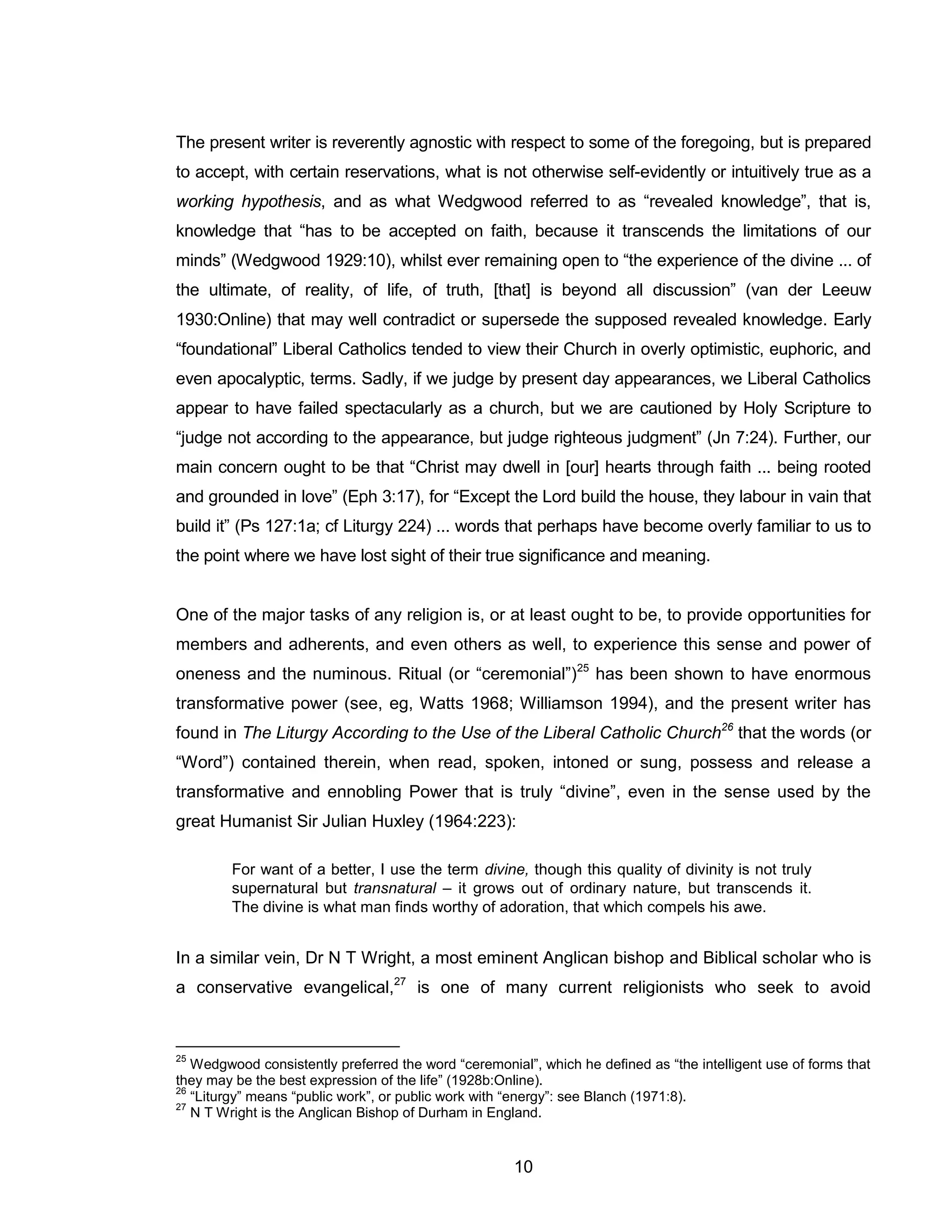 10 
The present writer is reverently agnostic with respect to some of the foregoing, but is prepared to accept, with certain reservations, what is not otherwise self-evidently or intuitively true as a working hypothesis, and as what Wedgwood referred to as “revealed knowledge”, that is, knowledge that “has to be accepted on faith, because it transcends the limitations of our minds” (Wedgwood 1929:10), whilst ever remaining open to “the experience of the divine ... of the ultimate, of reality, of life, of truth, [that] is beyond all discussion” (van der Leeuw 1930:Online) that may well contradict or supersede the supposed revealed knowledge. Early “foundational” Liberal Catholics tended to view their Church in overly optimistic, euphoric, and even apocalyptic, terms. Sadly, if we judge by present day appearances, we Liberal Catholics appear to have failed spectacularly as a church, but we are cautioned by Holy Scripture to “judge not according to the appearance, but judge righteous judgment” (Jn 7:24). Further, our main concern ought to be that “Christ may dwell in [our] hearts through faith ... being rooted and grounded in love” (Eph 3:17), for “Except the Lord build the house, they labour in vain that build it” (Ps 127:1a; cf Liturgy 224) ... words that perhaps have become overly familiar to us to the point where we have lost sight of their true significance and meaning. 
One of the major tasks of any religion is, or at least ought to be, to provide opportunities for members and adherents, and even others as well, to experience this sense and power of oneness and the numinous. Ritual (or “ceremonial”)25 has been shown to have enormous transformative power (see, eg, Watts 1968; Williamson 1994), and the present writer has found in The Liturgy According to the Use of the Liberal Catholic Church26 that the words (or “Word”) contained therein, when read, spoken, intoned or sung, possess and release a transformative and ennobling Power that is truly “divine”, even in the sense used by the great Humanist Sir Julian Huxley (1964:223): 
For want of a better, I use the term divine, though this quality of divinity is not truly supernatural but transnatural – it grows out of ordinary nature, but transcends it. The divine is what man finds worthy of adoration, that which compels his awe. 
In a similar vein, Dr N T Wright, a most eminent Anglican bishop and Biblical scholar who is a conservative evangelical,27 is one of many current religionists who seek to avoid 
25 Wedgwood consistently preferred the word “ceremonial”, which he defined as “the intelligent use of forms that they may be the best expression of the life” (1928b:Online). 
26 “Liturgy” means “public work”, or public work with “energy”: see Blanch (1971:8). 
27 N T Wright is the Anglican Bishop of Durham in England.  