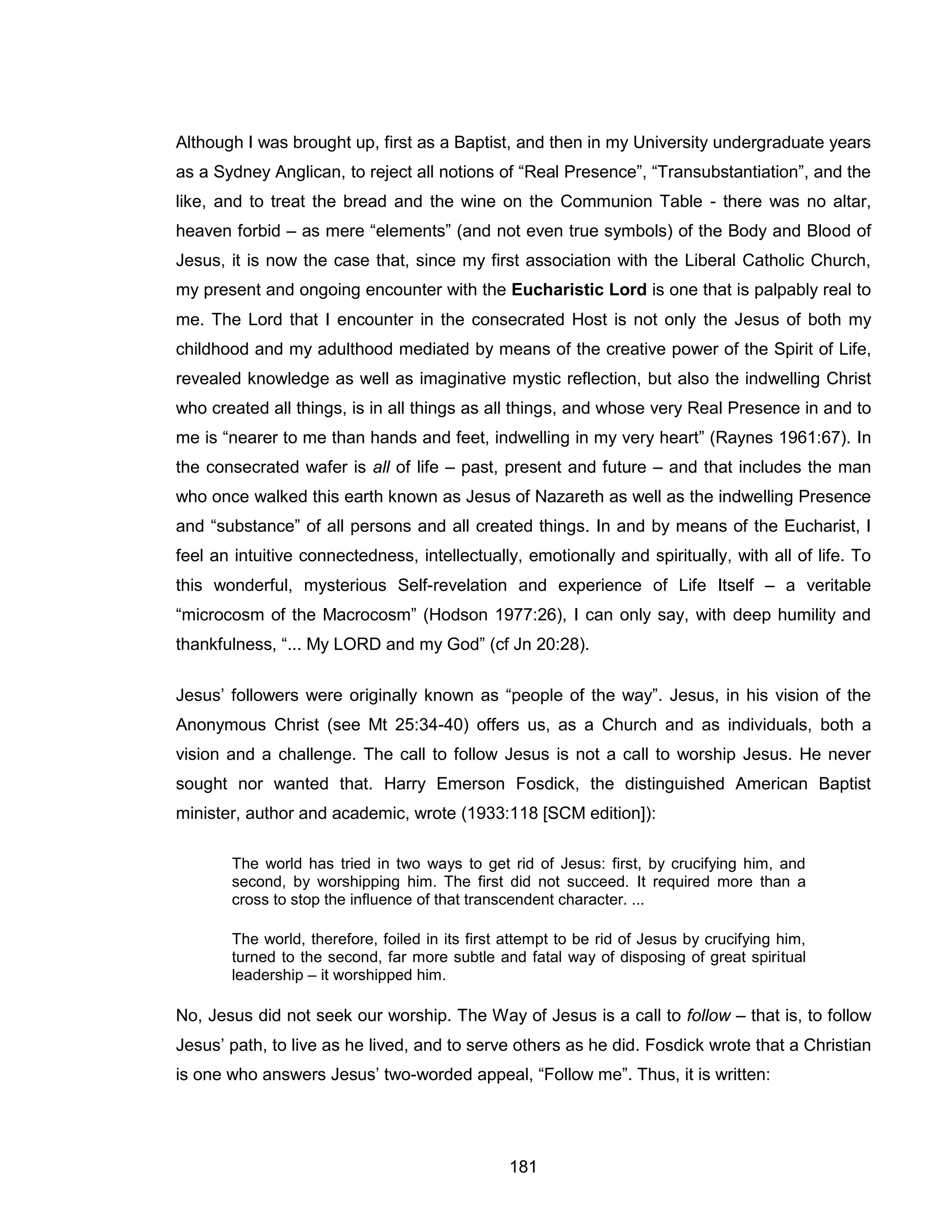 181 
Although I was brought up, first as a Baptist, and then in my University undergraduate years as a Sydney Anglican, to reject all notions of “Real Presence”, “Transubstantiation”, and the like, and to treat the bread and the wine on the Communion Table - there was no altar, heaven forbid – as mere “elements” (and not even true symbols) of the Body and Blood of Jesus, it is now the case that, since my first association with the Liberal Catholic Church, my present and ongoing encounter with the Eucharistic Lord is one that is palpably real to me. The Lord that I encounter in the consecrated Host is not only the Jesus of both my childhood and my adulthood mediated by means of the creative power of the Spirit of Life, revealed knowledge as well as imaginative mystic reflection, but also the indwelling Christ who created all things, is in all things as all things, and whose very Real Presence in and to me is “nearer to me than hands and feet, indwelling in my very heart” (Raynes 1961:67). In the consecrated wafer is all of life – past, present and future – and that includes the man who once walked this earth known as Jesus of Nazareth as well as the indwelling Presence and “substance” of all persons and all created things. In and by means of the Eucharist, I feel an intuitive connectedness, intellectually, emotionally and spiritually, with all of life. To this wonderful, mysterious Self-revelation and experience of Life Itself – a veritable “microcosm of the Macrocosm” (Hodson 1977:26), I can only say, with deep humility and thankfulness, “... My LORD and my God” (cf Jn 20:28). 
Jesus’ followers were originally known as “people of the way”. Jesus, in his vision of the Anonymous Christ (see Mt 25:34-40) offers us, as a Church and as individuals, both a vision and a challenge. The call to follow Jesus is not a call to worship Jesus. He never sought nor wanted that. Harry Emerson Fosdick, the distinguished American Baptist minister, author and academic, wrote (1933:118 [SCM edition]): 
The world has tried in two ways to get rid of Jesus: first, by crucifying him, and second, by worshipping him. The first did not succeed. It required more than a cross to stop the influence of that transcendent character. ... 
The world, therefore, foiled in its first attempt to be rid of Jesus by crucifying him, turned to the second, far more subtle and fatal way of disposing of great spiritual leadership – it worshipped him. 
No, Jesus did not seek our worship. The Way of Jesus is a call to follow – that is, to follow Jesus’ path, to live as he lived, and to serve others as he did. Fosdick wrote that a Christian is one who answers Jesus’ two-worded appeal, “Follow me”. Thus, it is written:  