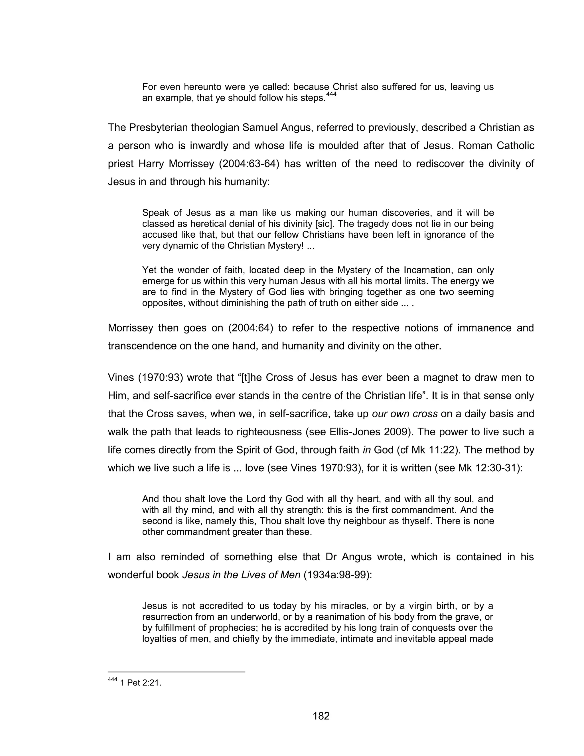 182 
For even hereunto were ye called: because Christ also suffered for us, leaving us an example, that ye should follow his steps.444 
The Presbyterian theologian Samuel Angus, referred to previously, described a Christian as a person who is inwardly and whose life is moulded after that of Jesus. Roman Catholic priest Harry Morrissey (2004:63-64) has written of the need to rediscover the divinity of Jesus in and through his humanity: 
Speak of Jesus as a man like us making our human discoveries, and it will be classed as heretical denial of his divinity [sic]. The tragedy does not lie in our being accused like that, but that our fellow Christians have been left in ignorance of the very dynamic of the Christian Mystery! ... 
Yet the wonder of faith, located deep in the Mystery of the Incarnation, can only emerge for us within this very human Jesus with all his mortal limits. The energy we are to find in the Mystery of God lies with bringing together as one two seeming opposites, without diminishing the path of truth on either side ... . 
Morrissey then goes on (2004:64) to refer to the respective notions of immanence and transcendence on the one hand, and humanity and divinity on the other. 
Vines (1970:93) wrote that “[t]he Cross of Jesus has ever been a magnet to draw men to Him, and self-sacrifice ever stands in the centre of the Christian life”. It is in that sense only that the Cross saves, when we, in self-sacrifice, take up our own cross on a daily basis and walk the path that leads to righteousness (see Ellis-Jones 2009). The power to live such a life comes directly from the Spirit of God, through faith in God (cf Mk 11:22). The method by which we live such a life is ... love (see Vines 1970:93), for it is written (see Mk 12:30-31): 
And thou shalt love the Lord thy God with all thy heart, and with all thy soul, and with all thy mind, and with all thy strength: this is the first commandment. And the second is like, namely this, Thou shalt love thy neighbour as thyself. There is none other commandment greater than these. 
I am also reminded of something else that Dr Angus wrote, which is contained in his wonderful book Jesus in the Lives of Men (1934a:98-99): 
Jesus is not accredited to us today by his miracles, or by a virgin birth, or by a resurrection from an underworld, or by a reanimation of his body from the grave, or by fulfillment of prophecies; he is accredited by his long train of conquests over the loyalties of men, and chiefly by the immediate, intimate and inevitable appeal made 
444 1 Pet 2:21.  