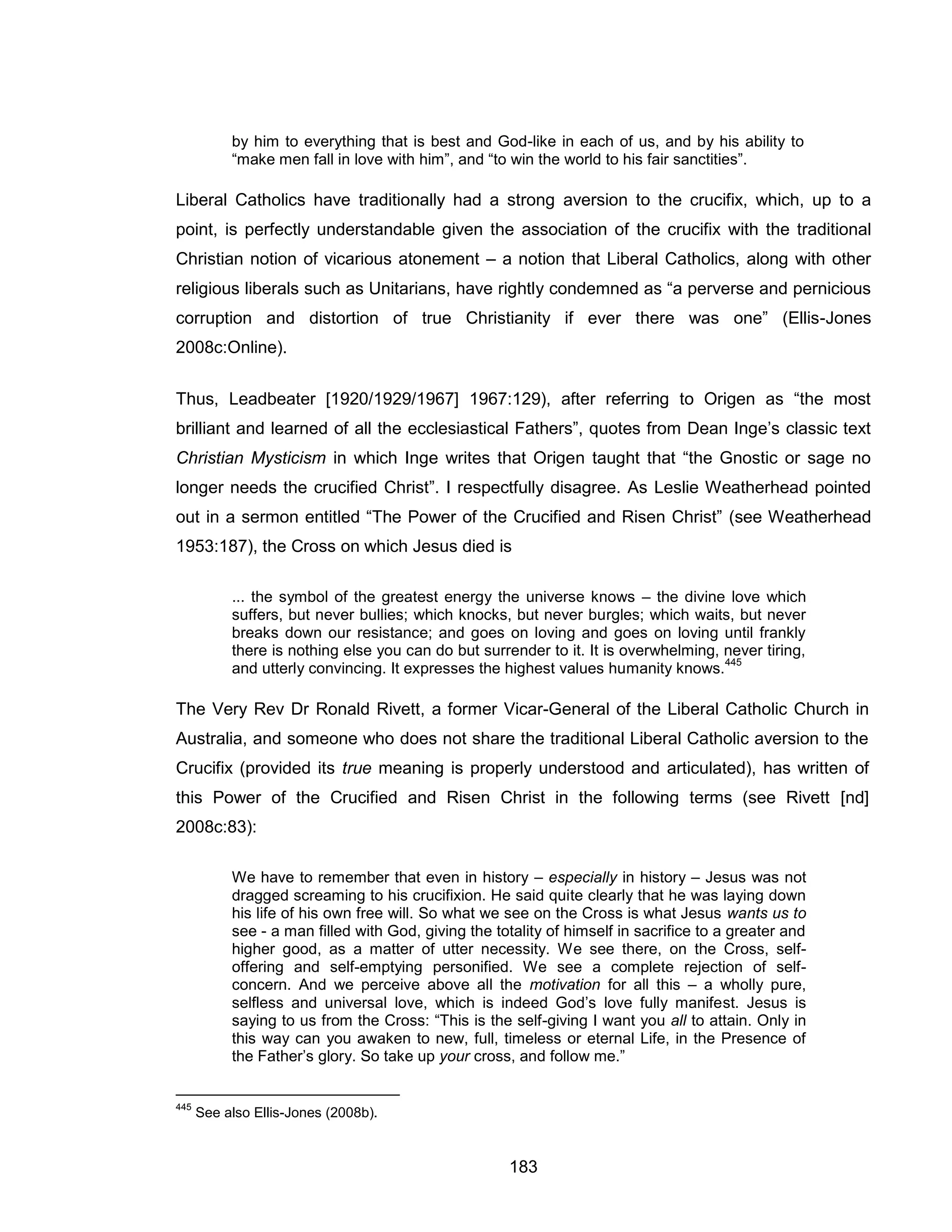 183 
by him to everything that is best and God-like in each of us, and by his ability to “make men fall in love with him”, and “to win the world to his fair sanctities”. 
Liberal Catholics have traditionally had a strong aversion to the crucifix, which, up to a point, is perfectly understandable given the association of the crucifix with the traditional Christian notion of vicarious atonement – a notion that Liberal Catholics, along with other religious liberals such as Unitarians, have rightly condemned as “a perverse and pernicious corruption and distortion of true Christianity if ever there was one” (Ellis-Jones 2008c:Online). 
Thus, Leadbeater [1920/1929/1967] 1967:129), after referring to Origen as “the most brilliant and learned of all the ecclesiastical Fathers”, quotes from Dean Inge’s classic text Christian Mysticism in which Inge writes that Origen taught that “the Gnostic or sage no longer needs the crucified Christ”. I respectfully disagree. As Leslie Weatherhead pointed out in a sermon entitled “The Power of the Crucified and Risen Christ” (see Weatherhead 1953:187), the Cross on which Jesus died is 
... the symbol of the greatest energy the universe knows – the divine love which suffers, but never bullies; which knocks, but never burgles; which waits, but never breaks down our resistance; and goes on loving and goes on loving until frankly there is nothing else you can do but surrender to it. It is overwhelming, never tiring, and utterly convincing. It expresses the highest values humanity knows.445 
The Very Rev Dr Ronald Rivett, a former Vicar-General of the Liberal Catholic Church in Australia, and someone who does not share the traditional Liberal Catholic aversion to the Crucifix (provided its true meaning is properly understood and articulated), has written of this Power of the Crucified and Risen Christ in the following terms (see Rivett [nd] 2008c:83): 
We have to remember that even in history – especially in history – Jesus was not dragged screaming to his crucifixion. He said quite clearly that he was laying down his life of his own free will. So what we see on the Cross is what Jesus wants us to see - a man filled with God, giving the totality of himself in sacrifice to a greater and higher good, as a matter of utter necessity. We see there, on the Cross, self- offering and self-emptying personified. We see a complete rejection of self- concern. And we perceive above all the motivation for all this – a wholly pure, selfless and universal love, which is indeed God’s love fully manifest. Jesus is saying to us from the Cross: “This is the self-giving I want you all to attain. Only in this way can you awaken to new, full, timeless or eternal Life, in the Presence of the Father’s glory. So take up your cross, and follow me.” 
445 See also Ellis-Jones (2008b).  