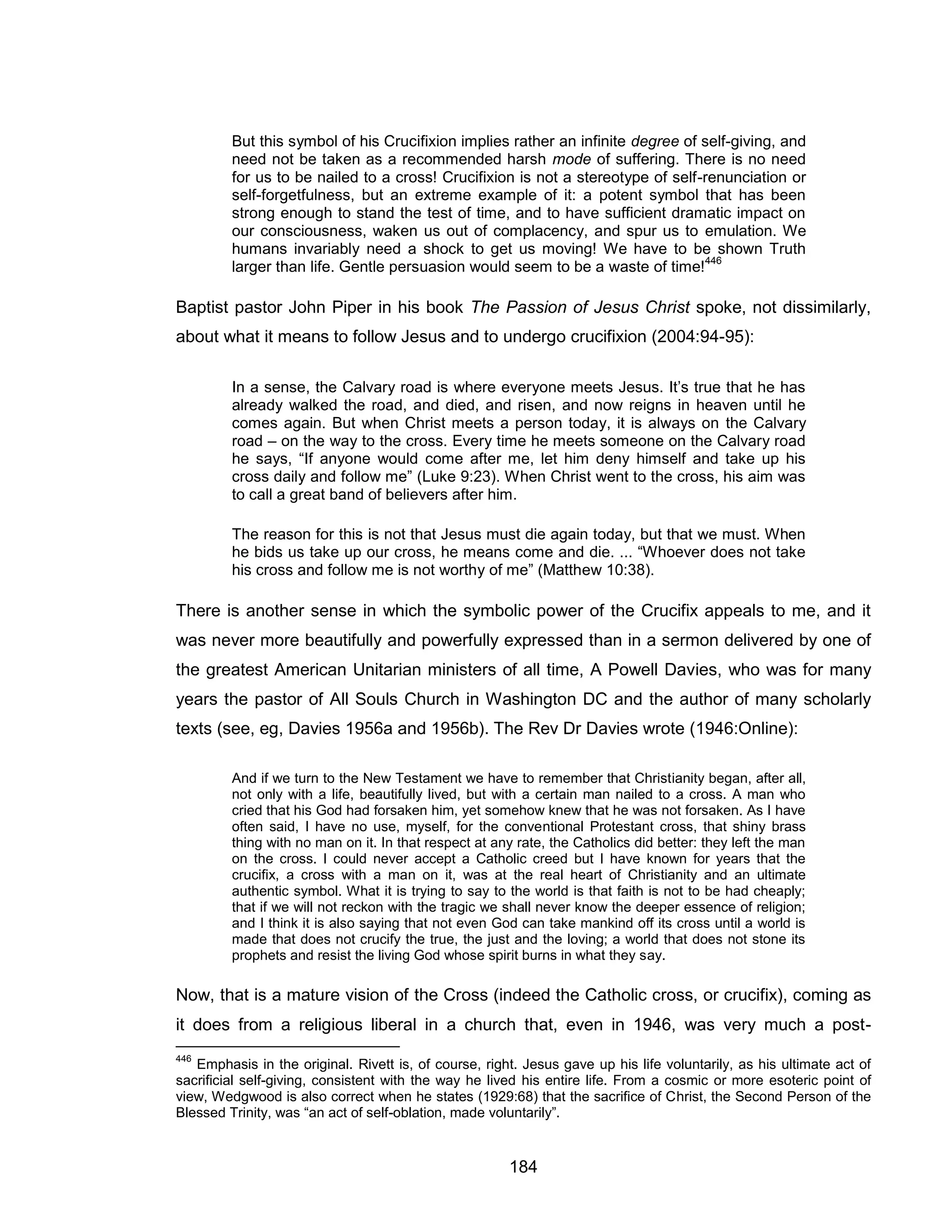 184 
But this symbol of his Crucifixion implies rather an infinite degree of self-giving, and need not be taken as a recommended harsh mode of suffering. There is no need for us to be nailed to a cross! Crucifixion is not a stereotype of self-renunciation or self-forgetfulness, but an extreme example of it: a potent symbol that has been strong enough to stand the test of time, and to have sufficient dramatic impact on our consciousness, waken us out of complacency, and spur us to emulation. We humans invariably need a shock to get us moving! We have to be shown Truth larger than life. Gentle persuasion would seem to be a waste of time!446 
Baptist pastor John Piper in his book The Passion of Jesus Christ spoke, not dissimilarly, about what it means to follow Jesus and to undergo crucifixion (2004:94-95): 
In a sense, the Calvary road is where everyone meets Jesus. It’s true that he has already walked the road, and died, and risen, and now reigns in heaven until he comes again. But when Christ meets a person today, it is always on the Calvary road – on the way to the cross. Every time he meets someone on the Calvary road he says, “If anyone would come after me, let him deny himself and take up his cross daily and follow me” (Luke 9:23). When Christ went to the cross, his aim was to call a great band of believers after him. 
The reason for this is not that Jesus must die again today, but that we must. When he bids us take up our cross, he means come and die. ... “Whoever does not take his cross and follow me is not worthy of me” (Matthew 10:38). 
There is another sense in which the symbolic power of the Crucifix appeals to me, and it was never more beautifully and powerfully expressed than in a sermon delivered by one of the greatest American Unitarian ministers of all time, A Powell Davies, who was for many years the pastor of All Souls Church in Washington DC and the author of many scholarly texts (see, eg, Davies 1956a and 1956b). The Rev Dr Davies wrote (1946:Online): 
And if we turn to the New Testament we have to remember that Christianity began, after all, not only with a life, beautifully lived, but with a certain man nailed to a cross. A man who cried that his God had forsaken him, yet somehow knew that he was not forsaken. As I have often said, I have no use, myself, for the conventional Protestant cross, that shiny brass thing with no man on it. In that respect at any rate, the Catholics did better: they left the man on the cross. I could never accept a Catholic creed but I have known for years that the crucifix, a cross with a man on it, was at the real heart of Christianity and an ultimate authentic symbol. What it is trying to say to the world is that faith is not to be had cheaply; that if we will not reckon with the tragic we shall never know the deeper essence of religion; and I think it is also saying that not even God can take mankind off its cross until a world is made that does not crucify the true, the just and the loving; a world that does not stone its prophets and resist the living God whose spirit burns in what they say. 
Now, that is a mature vision of the Cross (indeed the Catholic cross, or crucifix), coming as it does from a religious liberal in a church that, even in 1946, was very much a post- 
446 Emphasis in the original. Rivett is, of course, right. Jesus gave up his life voluntarily, as his ultimate act of sacrificial self-giving, consistent with the way he lived his entire life. From a cosmic or more esoteric point of view, Wedgwood is also correct when he states (1929:68) that the sacrifice of Christ, the Second Person of the Blessed Trinity, was “an act of self-oblation, made voluntarily”.  