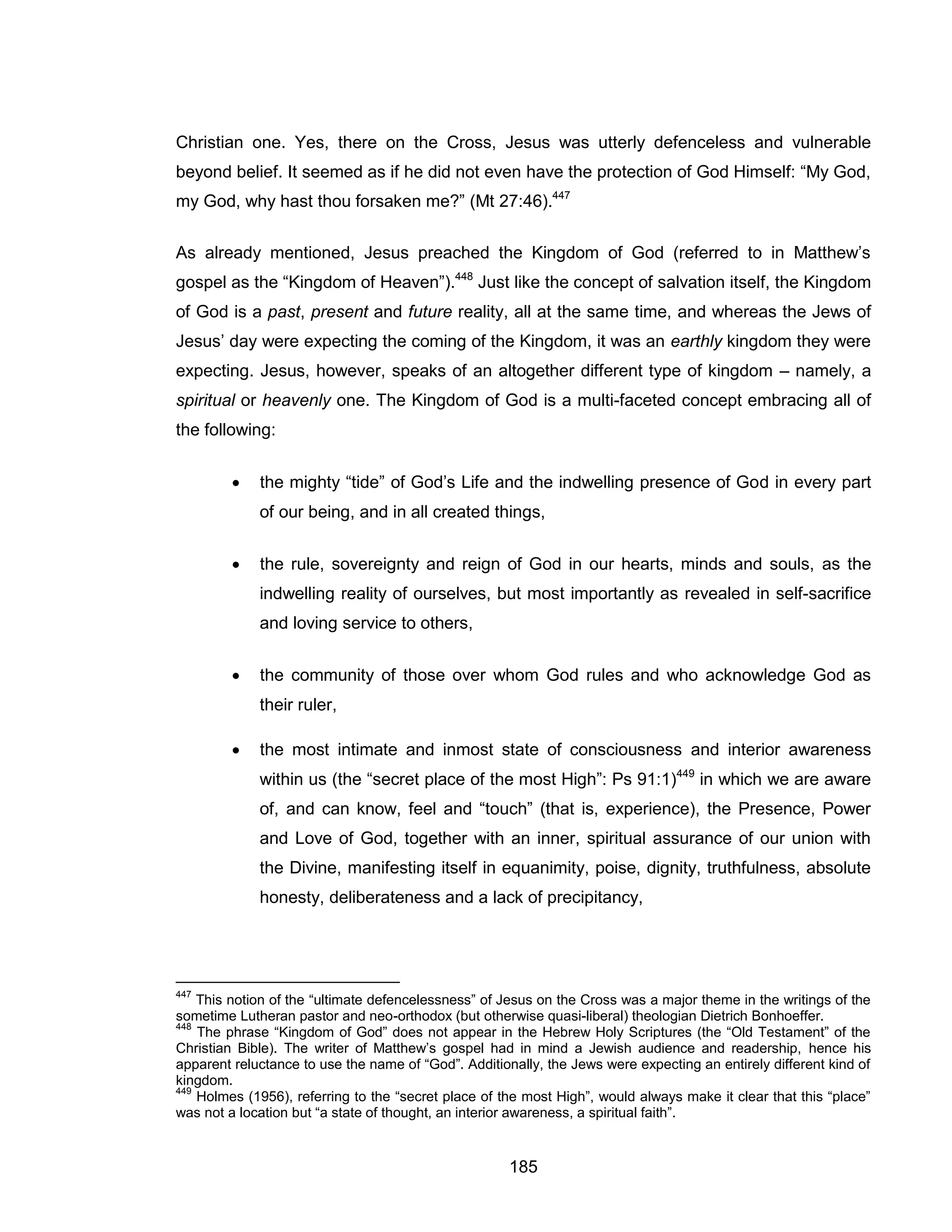 185 
Christian one. Yes, there on the Cross, Jesus was utterly defenceless and vulnerable beyond belief. It seemed as if he did not even have the protection of God Himself: “My God, my God, why hast thou forsaken me?” (Mt 27:46).447 
As already mentioned, Jesus preached the Kingdom of God (referred to in Matthew’s gospel as the “Kingdom of Heaven”).448 Just like the concept of salvation itself, the Kingdom of God is a past, present and future reality, all at the same time, and whereas the Jews of Jesus’ day were expecting the coming of the Kingdom, it was an earthly kingdom they were expecting. Jesus, however, speaks of an altogether different type of kingdom – namely, a spiritual or heavenly one. The Kingdom of God is a multi-faceted concept embracing all of the following: 
 the mighty “tide” of God’s Life and the indwelling presence of God in every part of our being, and in all created things, 
 the rule, sovereignty and reign of God in our hearts, minds and souls, as the indwelling reality of ourselves, but most importantly as revealed in self-sacrifice and loving service to others, 
 the community of those over whom God rules and who acknowledge God as their ruler, 
 the most intimate and inmost state of consciousness and interior awareness within us (the “secret place of the most High”: Ps 91:1)449 in which we are aware of, and can know, feel and “touch” (that is, experience), the Presence, Power and Love of God, together with an inner, spiritual assurance of our union with the Divine, manifesting itself in equanimity, poise, dignity, truthfulness, absolute honesty, deliberateness and a lack of precipitancy, 
447 This notion of the “ultimate defencelessness” of Jesus on the Cross was a major theme in the writings of the sometime Lutheran pastor and neo-orthodox (but otherwise quasi-liberal) theologian Dietrich Bonhoeffer. 
448 The phrase “Kingdom of God” does not appear in the Hebrew Holy Scriptures (the “Old Testament” of the Christian Bible). The writer of Matthew’s gospel had in mind a Jewish audience and readership, hence his apparent reluctance to use the name of “God”. Additionally, the Jews were expecting an entirely different kind of kingdom. 
449 Holmes (1956), referring to the “secret place of the most High”, would always make it clear that this “place” was not a location but “a state of thought, an interior awareness, a spiritual faith”.  