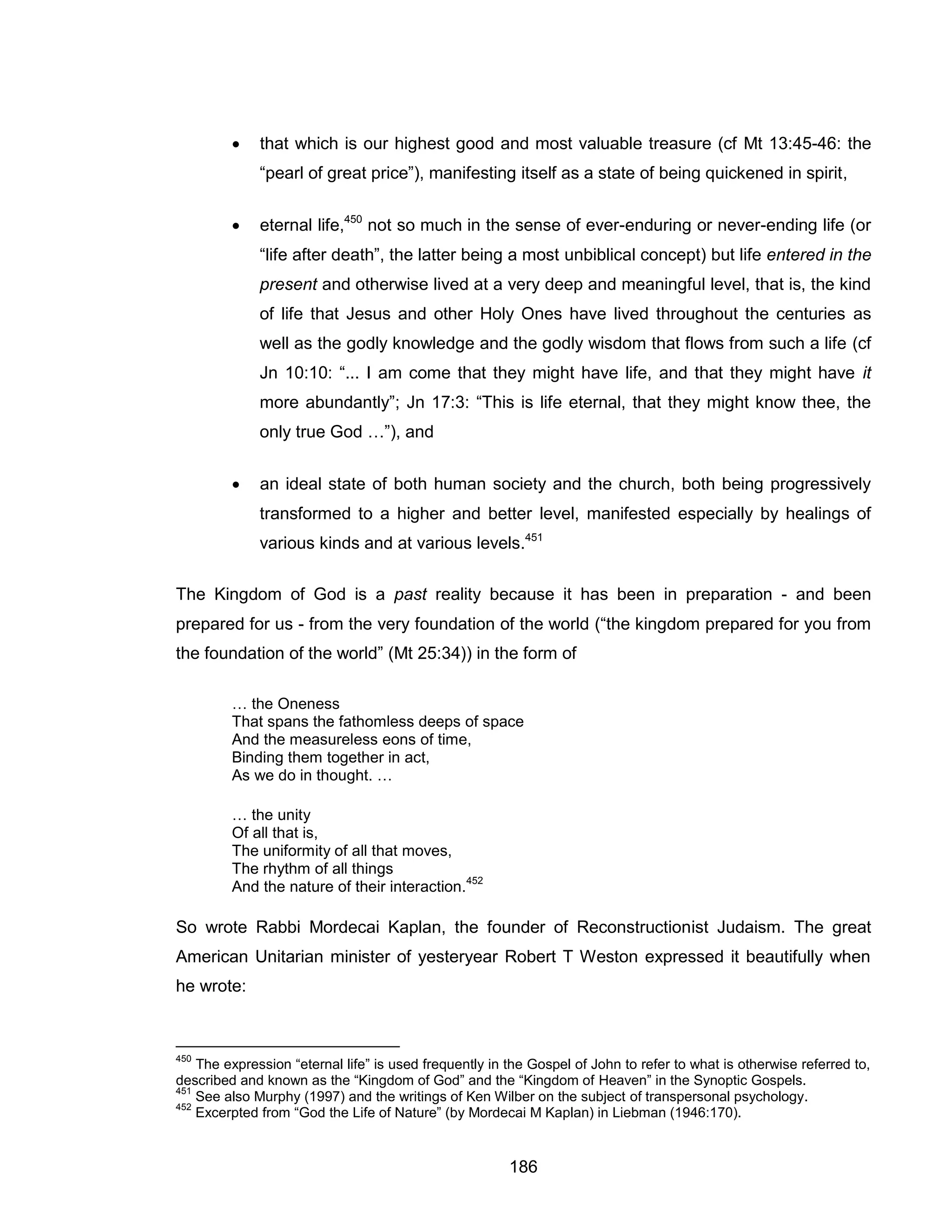 186 
 that which is our highest good and most valuable treasure (cf Mt 13:45-46: the “pearl of great price”), manifesting itself as a state of being quickened in spirit, 
 eternal life,450 not so much in the sense of ever-enduring or never-ending life (or “life after death”, the latter being a most unbiblical concept) but life entered in the present and otherwise lived at a very deep and meaningful level, that is, the kind of life that Jesus and other Holy Ones have lived throughout the centuries as well as the godly knowledge and the godly wisdom that flows from such a life (cf Jn 10:10: “... I am come that they might have life, and that they might have it more abundantly”; Jn 17:3: “This is life eternal, that they might know thee, the only true God …”), and 
 an ideal state of both human society and the church, both being progressively transformed to a higher and better level, manifested especially by healings of various kinds and at various levels.451 
The Kingdom of God is a past reality because it has been in preparation - and been prepared for us - from the very foundation of the world (“the kingdom prepared for you from the foundation of the world” (Mt 25:34)) in the form of 
… the Oneness That spans the fathomless deeps of space And the measureless eons of time, Binding them together in act, As we do in thought. … 
… the unity Of all that is, The uniformity of all that moves, The rhythm of all things And the nature of their interaction.452 
So wrote Rabbi Mordecai Kaplan, the founder of Reconstructionist Judaism. The great American Unitarian minister of yesteryear Robert T Weston expressed it beautifully when he wrote: 
450 The expression “eternal life” is used frequently in the Gospel of John to refer to what is otherwise referred to, described and known as the “Kingdom of God” and the “Kingdom of Heaven” in the Synoptic Gospels. 
451 See also Murphy (1997) and the writings of Ken Wilber on the subject of transpersonal psychology. 
452 Excerpted from “God the Life of Nature” (by Mordecai M Kaplan) in Liebman (1946:170).  