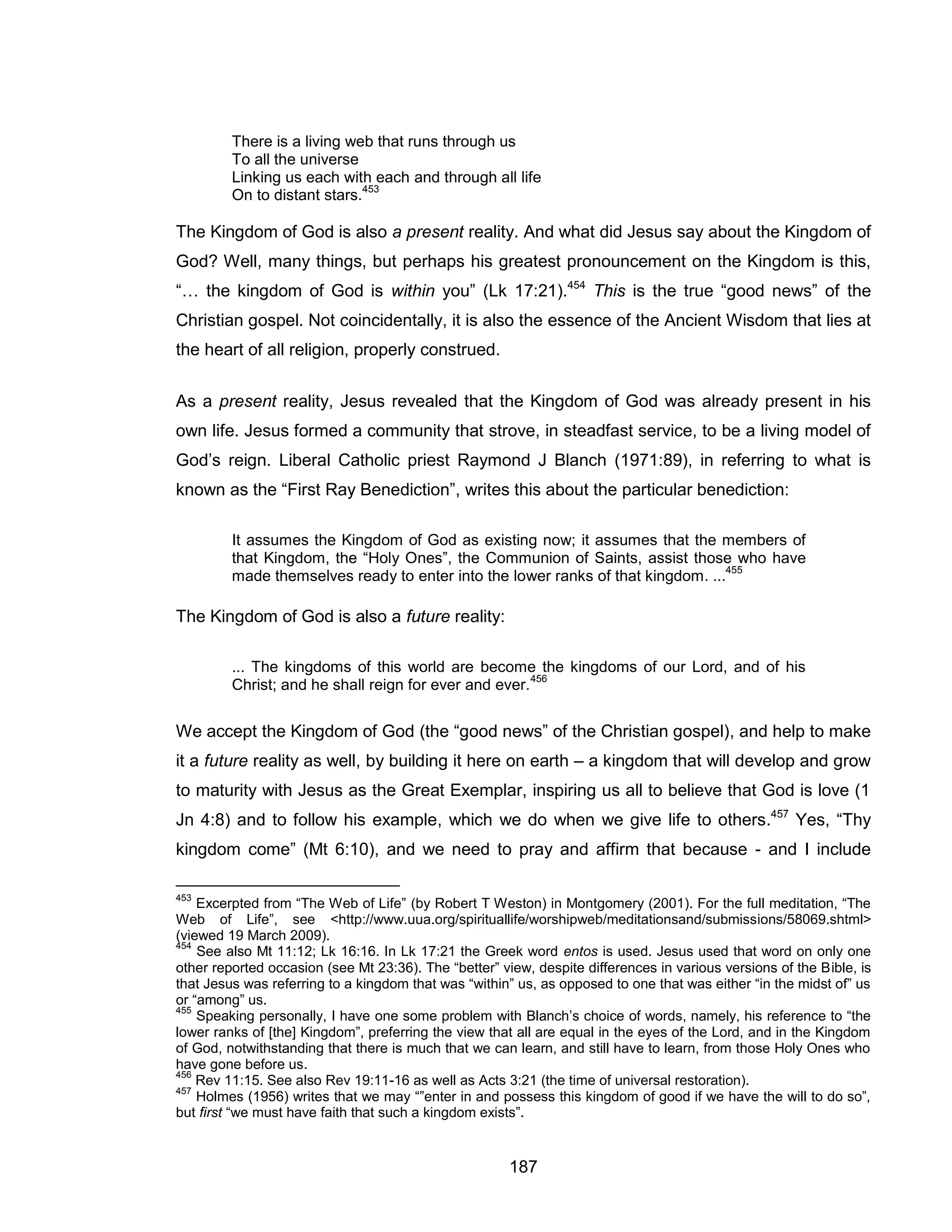 187 
There is a living web that runs through us 
To all the universe Linking us each with each and through all life On to distant stars.453 
The Kingdom of God is also a present reality. And what did Jesus say about the Kingdom of God? Well, many things, but perhaps his greatest pronouncement on the Kingdom is this, “… the kingdom of God is within you” (Lk 17:21).454 This is the true “good news” of the Christian gospel. Not coincidentally, it is also the essence of the Ancient Wisdom that lies at the heart of all religion, properly construed. 
As a present reality, Jesus revealed that the Kingdom of God was already present in his own life. Jesus formed a community that strove, in steadfast service, to be a living model of God’s reign. Liberal Catholic priest Raymond J Blanch (1971:89), in referring to what is known as the “First Ray Benediction”, writes this about the particular benediction: 
It assumes the Kingdom of God as existing now; it assumes that the members of that Kingdom, the “Holy Ones”, the Communion of Saints, assist those who have made themselves ready to enter into the lower ranks of that kingdom. ...455 
The Kingdom of God is also a future reality: 
... The kingdoms of this world are become the kingdoms of our Lord, and of his Christ; and he shall reign for ever and ever.456 
We accept the Kingdom of God (the “good news” of the Christian gospel), and help to make it a future reality as well, by building it here on earth – a kingdom that will develop and grow to maturity with Jesus as the Great Exemplar, inspiring us all to believe that God is love (1 Jn 4:8) and to follow his example, which we do when we give life to others.457 Yes, “Thy kingdom come” (Mt 6:10), and we need to pray and affirm that because - and I include 
453 Excerpted from “The Web of Life” (by Robert T Weston) in Montgomery (2001). For the full meditation, “The Web of Life”, see <http://www.uua.org/spirituallife/worshipweb/meditationsand/submissions/58069.shtml> (viewed 19 March 2009). 
454 See also Mt 11:12; Lk 16:16. In Lk 17:21 the Greek word entos is used. Jesus used that word on only one other reported occasion (see Mt 23:36). The “better” view, despite differences in various versions of the Bible, is that Jesus was referring to a kingdom that was “within” us, as opposed to one that was either “in the midst of” us or “among” us. 
455 Speaking personally, I have one some problem with Blanch’s choice of words, namely, his reference to “the lower ranks of [the] Kingdom”, preferring the view that all are equal in the eyes of the Lord, and in the Kingdom of God, notwithstanding that there is much that we can learn, and still have to learn, from those Holy Ones who have gone before us. 
456 Rev 11:15. See also Rev 19:11-16 as well as Acts 3:21 (the time of universal restoration). 
457 Holmes (1956) writes that we may “”enter in and possess this kingdom of good if we have the will to do so”, but first “we must have faith that such a kingdom exists”.  