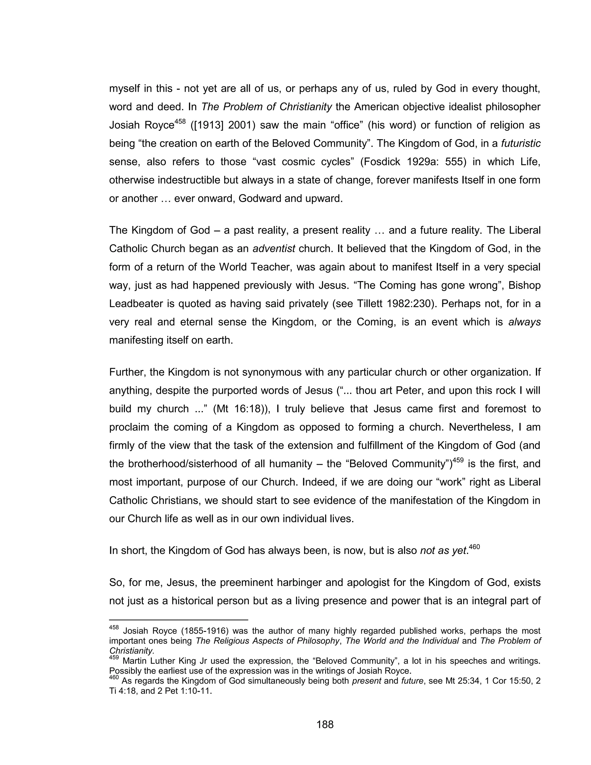 188 
myself in this - not yet are all of us, or perhaps any of us, ruled by God in every thought, word and deed. In The Problem of Christianity the American objective idealist philosopher Josiah Royce458 ([1913] 2001) saw the main “office” (his word) or function of religion as being “the creation on earth of the Beloved Community”. The Kingdom of God, in a futuristic sense, also refers to those “vast cosmic cycles” (Fosdick 1929a: 555) in which Life, otherwise indestructible but always in a state of change, forever manifests Itself in one form or another … ever onward, Godward and upward. 
The Kingdom of God – a past reality, a present reality … and a future reality. The Liberal Catholic Church began as an adventist church. It believed that the Kingdom of God, in the form of a return of the World Teacher, was again about to manifest Itself in a very special way, just as had happened previously with Jesus. “The Coming has gone wrong”, Bishop Leadbeater is quoted as having said privately (see Tillett 1982:230). Perhaps not, for in a very real and eternal sense the Kingdom, or the Coming, is an event which is always manifesting itself on earth. 
Further, the Kingdom is not synonymous with any particular church or other organization. If anything, despite the purported words of Jesus (“... thou art Peter, and upon this rock I will build my church ...” (Mt 16:18)), I truly believe that Jesus came first and foremost to proclaim the coming of a Kingdom as opposed to forming a church. Nevertheless, I am firmly of the view that the task of the extension and fulfillment of the Kingdom of God (and the brotherhood/sisterhood of all humanity – the “Beloved Community”)459 is the first, and most important, purpose of our Church. Indeed, if we are doing our “work” right as Liberal Catholic Christians, we should start to see evidence of the manifestation of the Kingdom in our Church life as well as in our own individual lives. 
In short, the Kingdom of God has always been, is now, but is also not as yet.460 
So, for me, Jesus, the preeminent harbinger and apologist for the Kingdom of God, exists not just as a historical person but as a living presence and power that is an integral part of 
458 Josiah Royce (1855-1916) was the author of many highly regarded published works, perhaps the most important ones being The Religious Aspects of Philosophy, The World and the Individual and The Problem of Christianity. 
459 Martin Luther King Jr used the expression, the “Beloved Community”, a lot in his speeches and writings. Possibly the earliest use of the expression was in the writings of Josiah Royce. 
460 As regards the Kingdom of God simultaneously being both present and future, see Mt 25:34, 1 Cor 15:50, 2 Ti 4:18, and 2 Pet 1:10-11.  