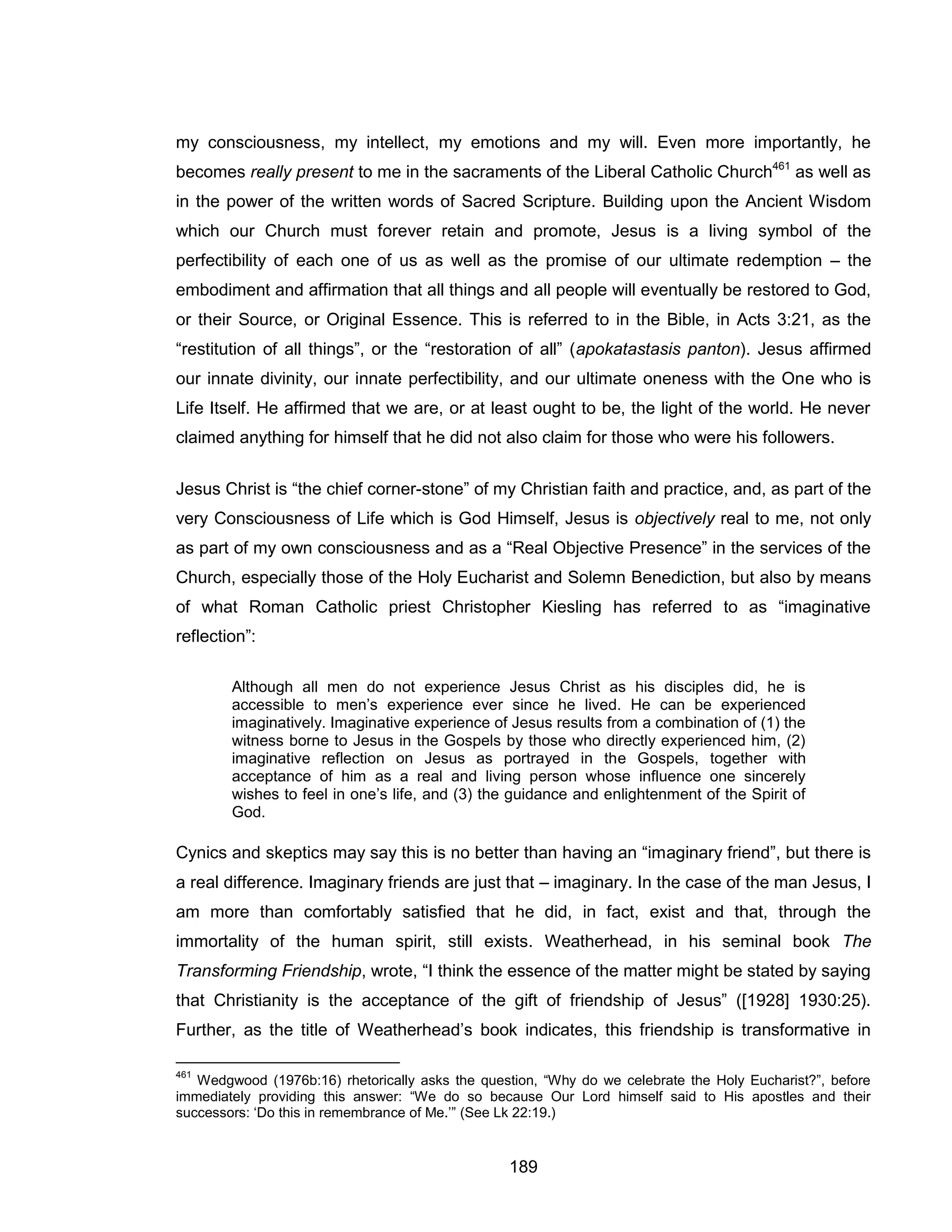 189 
my consciousness, my intellect, my emotions and my will. Even more importantly, he becomes really present to me in the sacraments of the Liberal Catholic Church461 as well as in the power of the written words of Sacred Scripture. Building upon the Ancient Wisdom which our Church must forever retain and promote, Jesus is a living symbol of the perfectibility of each one of us as well as the promise of our ultimate redemption – the embodiment and affirmation that all things and all people will eventually be restored to God, or their Source, or Original Essence. This is referred to in the Bible, in Acts 3:21, as the “restitution of all things”, or the “restoration of all” (apokatastasis panton). Jesus affirmed our innate divinity, our innate perfectibility, and our ultimate oneness with the One who is Life Itself. He affirmed that we are, or at least ought to be, the light of the world. He never claimed anything for himself that he did not also claim for those who were his followers. 
Jesus Christ is “the chief corner-stone” of my Christian faith and practice, and, as part of the very Consciousness of Life which is God Himself, Jesus is objectively real to me, not only as part of my own consciousness and as a “Real Objective Presence” in the services of the Church, especially those of the Holy Eucharist and Solemn Benediction, but also by means of what Roman Catholic priest Christopher Kiesling has referred to as “imaginative reflection”: 
Although all men do not experience Jesus Christ as his disciples did, he is accessible to men’s experience ever since he lived. He can be experienced imaginatively. Imaginative experience of Jesus results from a combination of (1) the witness borne to Jesus in the Gospels by those who directly experienced him, (2) imaginative reflection on Jesus as portrayed in the Gospels, together with acceptance of him as a real and living person whose influence one sincerely wishes to feel in one’s life, and (3) the guidance and enlightenment of the Spirit of God. 
Cynics and skeptics may say this is no better than having an “imaginary friend”, but there is a real difference. Imaginary friends are just that – imaginary. In the case of the man Jesus, I am more than comfortably satisfied that he did, in fact, exist and that, through the immortality of the human spirit, still exists. Weatherhead, in his seminal book The Transforming Friendship, wrote, “I think the essence of the matter might be stated by saying that Christianity is the acceptance of the gift of friendship of Jesus” ([1928] 1930:25). Further, as the title of Weatherhead’s book indicates, this friendship is transformative in 
461 Wedgwood (1976b:16) rhetorically asks the question, “Why do we celebrate the Holy Eucharist?”, before immediately providing this answer: “We do so because Our Lord himself said to His apostles and their successors: ‘Do this in remembrance of Me.’” (See Lk 22:19.)  
