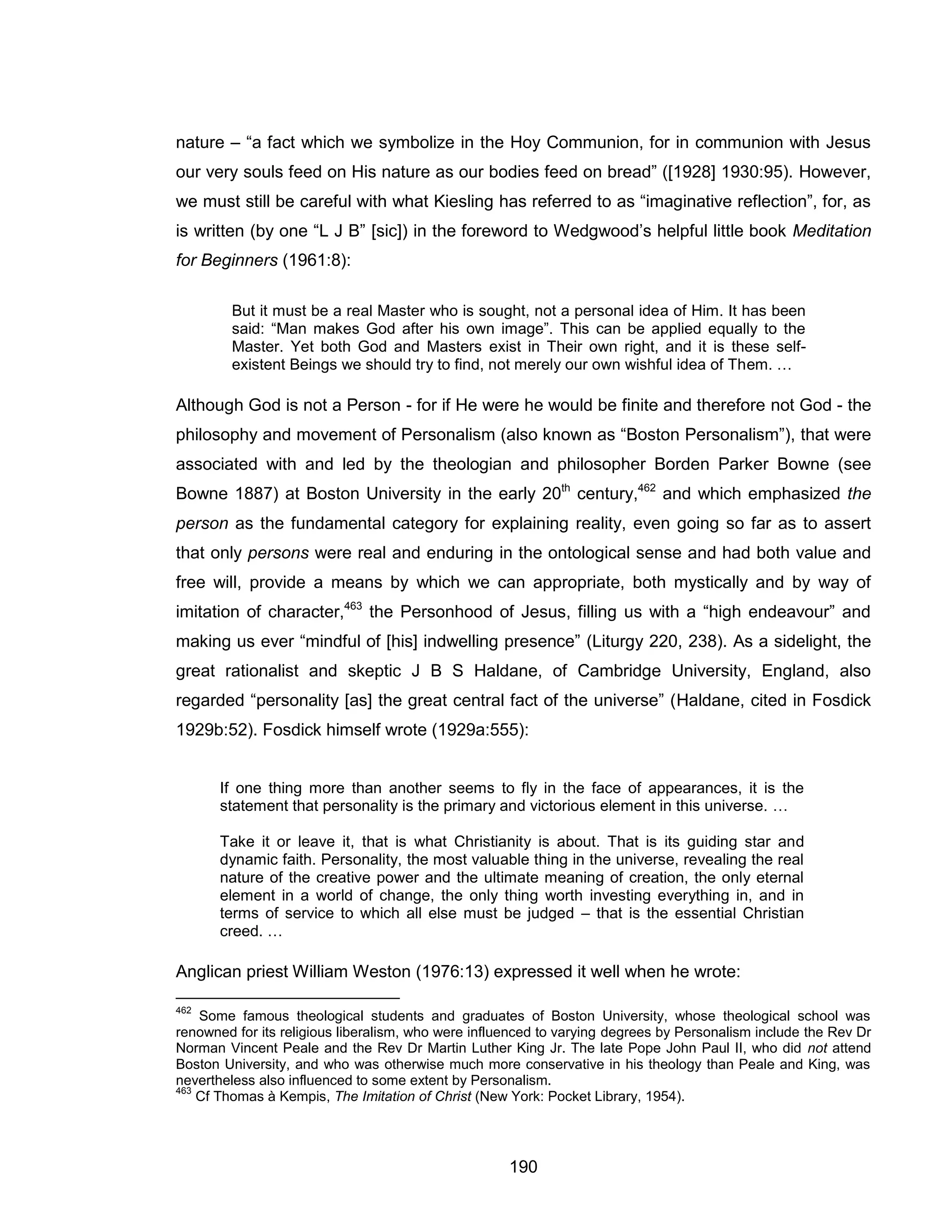 190 
nature – “a fact which we symbolize in the Hoy Communion, for in communion with Jesus our very souls feed on His nature as our bodies feed on bread” ([1928] 1930:95). However, we must still be careful with what Kiesling has referred to as “imaginative reflection”, for, as is written (by one “L J B” [sic]) in the foreword to Wedgwood’s helpful little book Meditation for Beginners (1961:8): 
But it must be a real Master who is sought, not a personal idea of Him. It has been said: “Man makes God after his own image”. This can be applied equally to the Master. Yet both God and Masters exist in Their own right, and it is these self- existent Beings we should try to find, not merely our own wishful idea of Them. … 
Although God is not a Person - for if He were he would be finite and therefore not God - the philosophy and movement of Personalism (also known as “Boston Personalism”), that were associated with and led by the theologian and philosopher Borden Parker Bowne (see Bowne 1887) at Boston University in the early 20th century,462 and which emphasized the person as the fundamental category for explaining reality, even going so far as to assert that only persons were real and enduring in the ontological sense and had both value and free will, provide a means by which we can appropriate, both mystically and by way of imitation of character,463 the Personhood of Jesus, filling us with a “high endeavour” and making us ever “mindful of [his] indwelling presence” (Liturgy 220, 238). As a sidelight, the great rationalist and skeptic J B S Haldane, of Cambridge University, England, also regarded “personality [as] the great central fact of the universe” (Haldane, cited in Fosdick 1929b:52). Fosdick himself wrote (1929a:555): 
If one thing more than another seems to fly in the face of appearances, it is the statement that personality is the primary and victorious element in this universe. … 
Take it or leave it, that is what Christianity is about. That is its guiding star and dynamic faith. Personality, the most valuable thing in the universe, revealing the real nature of the creative power and the ultimate meaning of creation, the only eternal element in a world of change, the only thing worth investing everything in, and in terms of service to which all else must be judged – that is the essential Christian creed. … 
Anglican priest William Weston (1976:13) expressed it well when he wrote: 
462 Some famous theological students and graduates of Boston University, whose theological school was renowned for its religious liberalism, who were influenced to varying degrees by Personalism include the Rev Dr Norman Vincent Peale and the Rev Dr Martin Luther King Jr. The late Pope John Paul II, who did not attend Boston University, and who was otherwise much more conservative in his theology than Peale and King, was nevertheless also influenced to some extent by Personalism. 
463 Cf Thomas à Kempis, The Imitation of Christ (New York: Pocket Library, 1954). 
 
