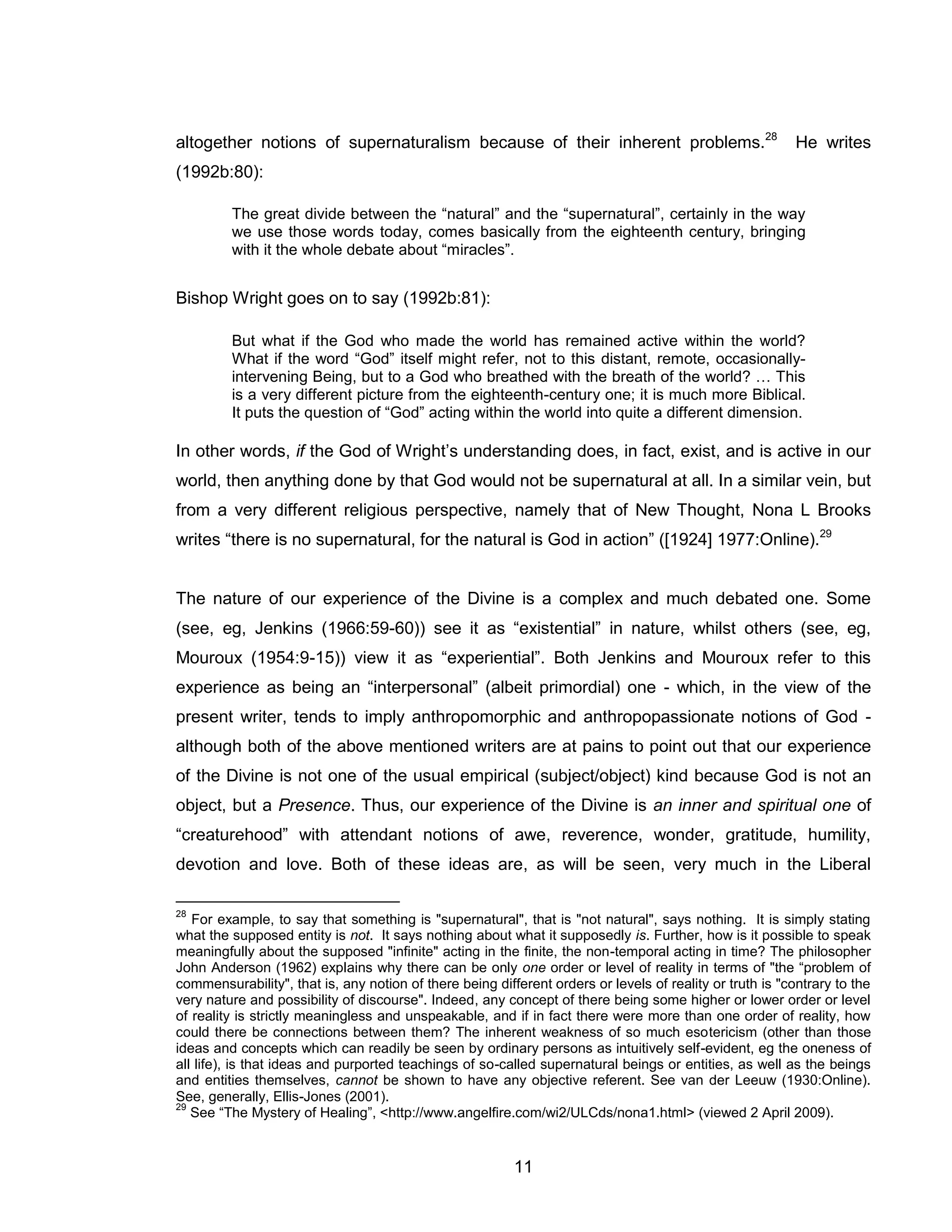 11 
altogether notions of supernaturalism because of their inherent problems.28 He writes (1992b:80): 
The great divide between the “natural” and the “supernatural”, certainly in the way we use those words today, comes basically from the eighteenth century, bringing with it the whole debate about “miracles”. 
Bishop Wright goes on to say (1992b:81): 
But what if the God who made the world has remained active within the world? What if the word “God” itself might refer, not to this distant, remote, occasionally- intervening Being, but to a God who breathed with the breath of the world? … This is a very different picture from the eighteenth-century one; it is much more Biblical. It puts the question of “God” acting within the world into quite a different dimension. 
In other words, if the God of Wright’s understanding does, in fact, exist, and is active in our world, then anything done by that God would not be supernatural at all. In a similar vein, but from a very different religious perspective, namely that of New Thought, Nona L Brooks writes “there is no supernatural, for the natural is God in action” ([1924] 1977:Online).29 
The nature of our experience of the Divine is a complex and much debated one. Some (see, eg, Jenkins (1966:59-60)) see it as “existential” in nature, whilst others (see, eg, Mouroux (1954:9-15)) view it as “experiential”. Both Jenkins and Mouroux refer to this experience as being an “interpersonal” (albeit primordial) one - which, in the view of the present writer, tends to imply anthropomorphic and anthropopassionate notions of God - although both of the above mentioned writers are at pains to point out that our experience of the Divine is not one of the usual empirical (subject/object) kind because God is not an object, but a Presence. Thus, our experience of the Divine is an inner and spiritual one of “creaturehood” with attendant notions of awe, reverence, wonder, gratitude, humility, devotion and love. Both of these ideas are, as will be seen, very much in the Liberal 
28 For example, to say that something is "supernatural", that is "not natural", says nothing. It is simply stating what the supposed entity is not. It says nothing about what it supposedly is. Further, how is it possible to speak meaningfully about the supposed "infinite" acting in the finite, the non-temporal acting in time? The philosopher John Anderson (1962) explains why there can be only one order or level of reality in terms of "the “problem of commensurability", that is, any notion of there being different orders or levels of reality or truth is "contrary to the very nature and possibility of discourse". Indeed, any concept of there being some higher or lower order or level of reality is strictly meaningless and unspeakable, and if in fact there were more than one order of reality, how could there be connections between them? The inherent weakness of so much esotericism (other than those ideas and concepts which can readily be seen by ordinary persons as intuitively self-evident, eg the oneness of all life), is that ideas and purported teachings of so-called supernatural beings or entities, as well as the beings and entities themselves, cannot be shown to have any objective referent. See van der Leeuw (1930:Online). See, generally, Ellis-Jones (2001). 
29 See “The Mystery of Healing”, <http://www.angelfire.com/wi2/ULCds/nona1.html> (viewed 2 April 2009).  