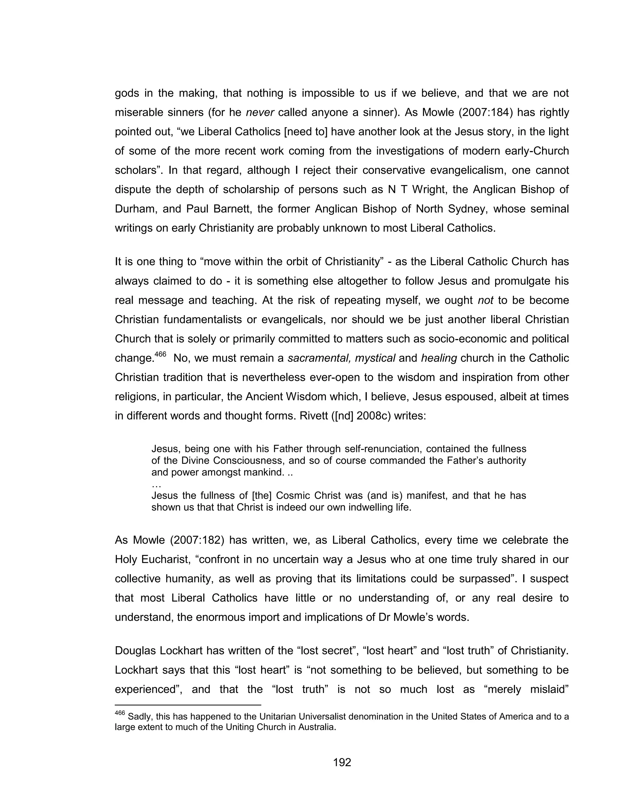 192 
gods in the making, that nothing is impossible to us if we believe, and that we are not miserable sinners (for he never called anyone a sinner). As Mowle (2007:184) has rightly pointed out, “we Liberal Catholics [need to] have another look at the Jesus story, in the light of some of the more recent work coming from the investigations of modern early-Church scholars”. In that regard, although I reject their conservative evangelicalism, one cannot dispute the depth of scholarship of persons such as N T Wright, the Anglican Bishop of Durham, and Paul Barnett, the former Anglican Bishop of North Sydney, whose seminal writings on early Christianity are probably unknown to most Liberal Catholics. 
It is one thing to “move within the orbit of Christianity” - as the Liberal Catholic Church has always claimed to do - it is something else altogether to follow Jesus and promulgate his real message and teaching. At the risk of repeating myself, we ought not to be become Christian fundamentalists or evangelicals, nor should we be just another liberal Christian Church that is solely or primarily committed to matters such as socio-economic and political change.466 No, we must remain a sacramental, mystical and healing church in the Catholic Christian tradition that is nevertheless ever-open to the wisdom and inspiration from other religions, in particular, the Ancient Wisdom which, I believe, Jesus espoused, albeit at times in different words and thought forms. Rivett ([nd] 2008c) writes: 
Jesus, being one with his Father through self-renunciation, contained the fullness of the Divine Consciousness, and so of course commanded the Father’s authority and power amongst mankind. .. 
… 
Jesus the fullness of [the] Cosmic Christ was (and is) manifest, and that he has shown us that that Christ is indeed our own indwelling life. 
As Mowle (2007:182) has written, we, as Liberal Catholics, every time we celebrate the Holy Eucharist, “confront in no uncertain way a Jesus who at one time truly shared in our collective humanity, as well as proving that its limitations could be surpassed”. I suspect that most Liberal Catholics have little or no understanding of, or any real desire to understand, the enormous import and implications of Dr Mowle’s words. 
Douglas Lockhart has written of the “lost secret”, “lost heart” and “lost truth” of Christianity. Lockhart says that this “lost heart” is “not something to be believed, but something to be experienced”, and that the “lost truth” is not so much lost as “merely mislaid” 
466 Sadly, this has happened to the Unitarian Universalist denomination in the United States of America and to a large extent to much of the Uniting Church in Australia.  