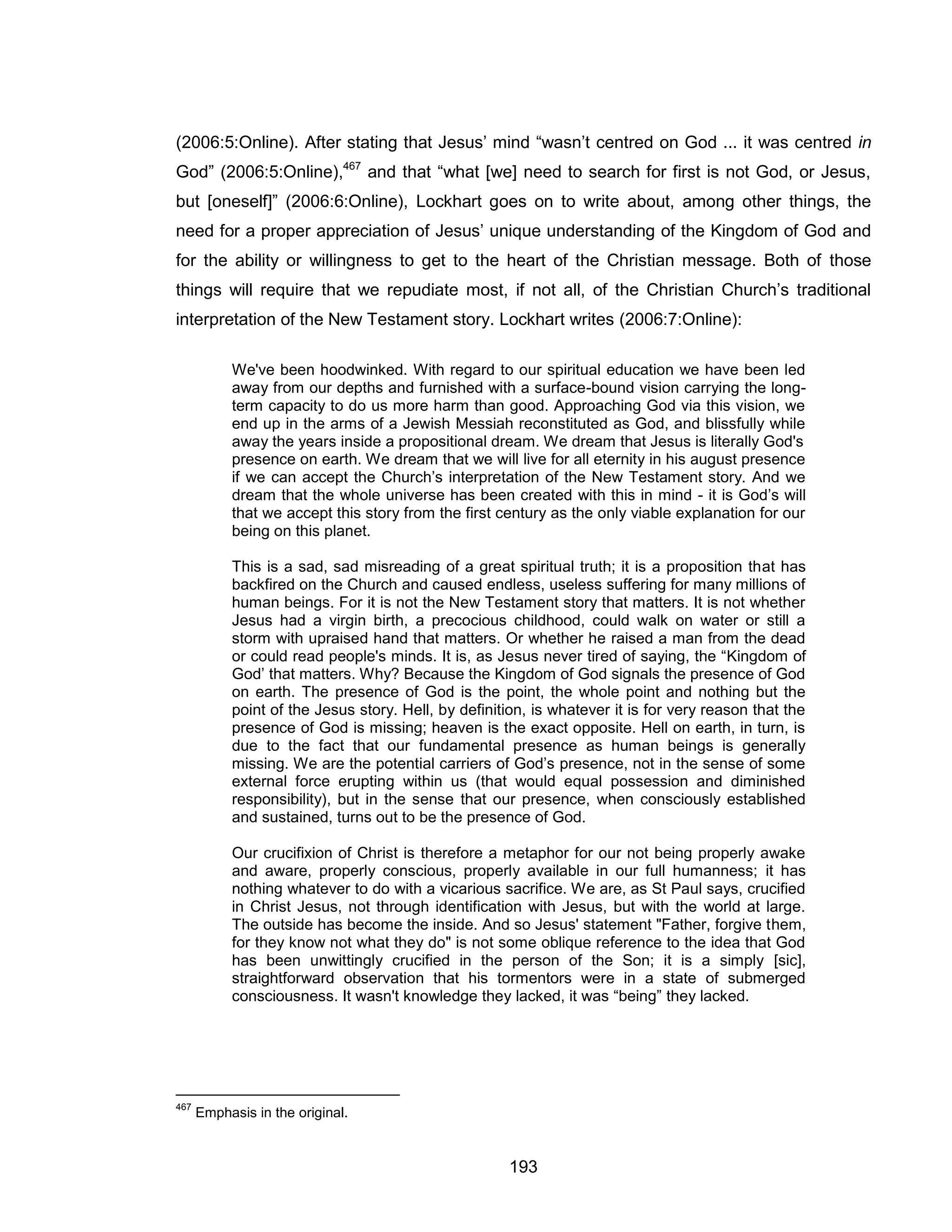 193 
(2006:5:Online). After stating that Jesus’ mind “wasn’t centred on God ... it was centred in God” (2006:5:Online),467 and that “what [we] need to search for first is not God, or Jesus, but [oneself]” (2006:6:Online), Lockhart goes on to write about, among other things, the need for a proper appreciation of Jesus’ unique understanding of the Kingdom of God and for the ability or willingness to get to the heart of the Christian message. Both of those things will require that we repudiate most, if not all, of the Christian Church’s traditional interpretation of the New Testament story. Lockhart writes (2006:7:Online): 
We've been hoodwinked. With regard to our spiritual education we have been led away from our depths and furnished with a surface-bound vision carrying the long- term capacity to do us more harm than good. Approaching God via this vision, we end up in the arms of a Jewish Messiah reconstituted as God, and blissfully while away the years inside a propositional dream. We dream that Jesus is literally God's 
presence on earth. We dream that we will live for all eternity in his august presence if we can accept the Church’s interpretation of the New Testament story. And we dream that the whole universe has been created with this in mind - it is God’s will that we accept this story from the first century as the only viable explanation for our being on this planet. 
This is a sad, sad misreading of a great spiritual truth; it is a proposition that has backfired on the Church and caused endless, useless suffering for many millions of human beings. For it is not the New Testament story that matters. It is not whether Jesus had a virgin birth, a precocious childhood, could walk on water or still a storm with upraised hand that matters. Or whether he raised a man from the dead or could read people's minds. It is, as Jesus never tired of saying, the “Kingdom of God’ that matters. Why? Because the Kingdom of God signals the presence of God on earth. The presence of God is the point, the whole point and nothing but the point of the Jesus story. Hell, by definition, is whatever it is for very reason that the presence of God is missing; heaven is the exact opposite. Hell on earth, in turn, is due to the fact that our fundamental presence as human beings is generally missing. We are the potential carriers of God’s presence, not in the sense of some external force erupting within us (that would equal possession and diminished responsibility), but in the sense that our presence, when consciously established and sustained, turns out to be the presence of God. 
Our crucifixion of Christ is therefore a metaphor for our not being properly awake and aware, properly conscious, properly available in our full humanness; it has nothing whatever to do with a vicarious sacrifice. We are, as St Paul says, crucified in Christ Jesus, not through identification with Jesus, but with the world at large. The outside has become the inside. And so Jesus' statement "Father, forgive them, for they know not what they do" is not some oblique reference to the idea that God has been unwittingly crucified in the person of the Son; it is a simply [sic], straightforward observation that his tormentors were in a state of submerged consciousness. It wasn't knowledge they lacked, it was “being” they lacked. 
467 Emphasis in the original.  