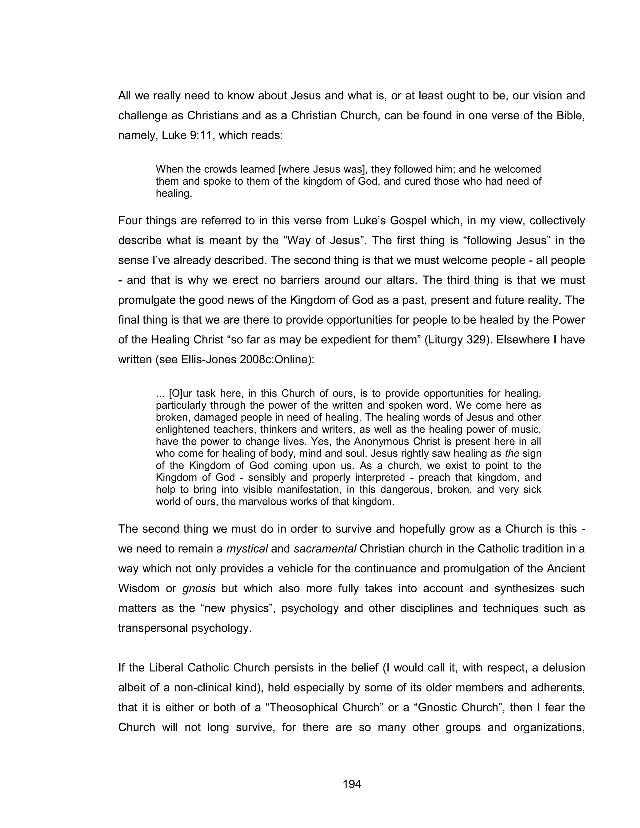 194 
All we really need to know about Jesus and what is, or at least ought to be, our vision and challenge as Christians and as a Christian Church, can be found in one verse of the Bible, namely, Luke 9:11, which reads: 
When the crowds learned [where Jesus was], they followed him; and he welcomed them and spoke to them of the kingdom of God, and cured those who had need of healing. 
Four things are referred to in this verse from Luke’s Gospel which, in my view, collectively describe what is meant by the “Way of Jesus”. The first thing is “following Jesus” in the sense I’ve already described. The second thing is that we must welcome people - all people - and that is why we erect no barriers around our altars. The third thing is that we must promulgate the good news of the Kingdom of God as a past, present and future reality. The final thing is that we are there to provide opportunities for people to be healed by the Power of the Healing Christ “so far as may be expedient for them” (Liturgy 329). Elsewhere I have written (see Ellis-Jones 2008c:Online): 
... [O]ur task here, in this Church of ours, is to provide opportunities for healing, particularly through the power of the written and spoken word. We come here as broken, damaged people in need of healing. The healing words of Jesus and other enlightened teachers, thinkers and writers, as well as the healing power of music, have the power to change lives. Yes, the Anonymous Christ is present here in all who come for healing of body, mind and soul. Jesus rightly saw healing as the sign of the Kingdom of God coming upon us. As a church, we exist to point to the Kingdom of God - sensibly and properly interpreted - preach that kingdom, and help to bring into visible manifestation, in this dangerous, broken, and very sick world of ours, the marvelous works of that kingdom. 
The second thing we must do in order to survive and hopefully grow as a Church is this - we need to remain a mystical and sacramental Christian church in the Catholic tradition in a way which not only provides a vehicle for the continuance and promulgation of the Ancient Wisdom or gnosis but which also more fully takes into account and synthesizes such matters as the “new physics”, psychology and other disciplines and techniques such as transpersonal psychology. 
If the Liberal Catholic Church persists in the belief (I would call it, with respect, a delusion albeit of a non-clinical kind), held especially by some of its older members and adherents, that it is either or both of a “Theosophical Church” or a “Gnostic Church”, then I fear the Church will not long survive, for there are so many other groups and organizations,  