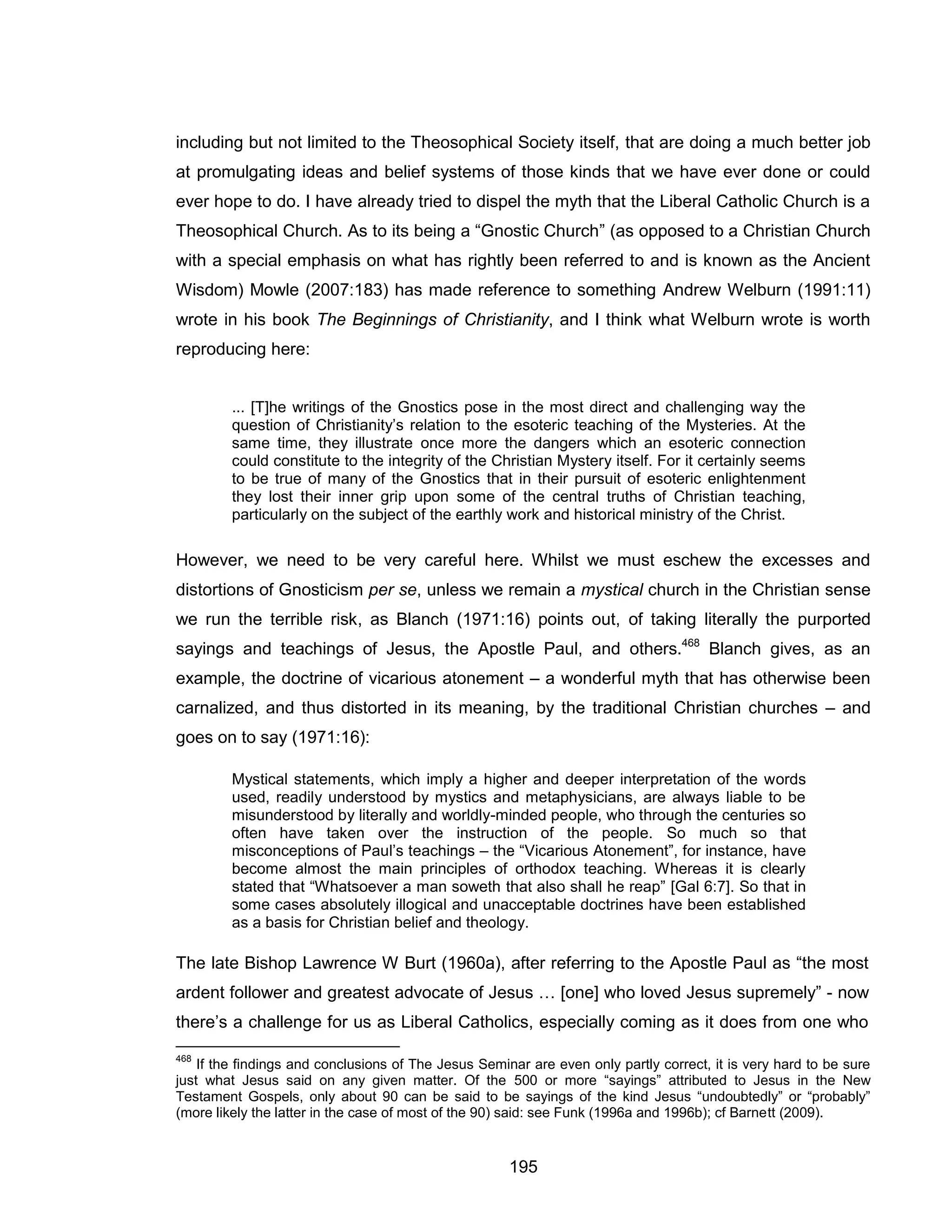 195 
including but not limited to the Theosophical Society itself, that are doing a much better job at promulgating ideas and belief systems of those kinds that we have ever done or could ever hope to do. I have already tried to dispel the myth that the Liberal Catholic Church is a Theosophical Church. As to its being a “Gnostic Church” (as opposed to a Christian Church with a special emphasis on what has rightly been referred to and is known as the Ancient Wisdom) Mowle (2007:183) has made reference to something Andrew Welburn (1991:11) wrote in his book The Beginnings of Christianity, and I think what Welburn wrote is worth reproducing here: 
... [T]he writings of the Gnostics pose in the most direct and challenging way the question of Christianity’s relation to the esoteric teaching of the Mysteries. At the same time, they illustrate once more the dangers which an esoteric connection could constitute to the integrity of the Christian Mystery itself. For it certainly seems to be true of many of the Gnostics that in their pursuit of esoteric enlightenment they lost their inner grip upon some of the central truths of Christian teaching, particularly on the subject of the earthly work and historical ministry of the Christ. 
However, we need to be very careful here. Whilst we must eschew the excesses and distortions of Gnosticism per se, unless we remain a mystical church in the Christian sense we run the terrible risk, as Blanch (1971:16) points out, of taking literally the purported sayings and teachings of Jesus, the Apostle Paul, and others.468 Blanch gives, as an example, the doctrine of vicarious atonement – a wonderful myth that has otherwise been carnalized, and thus distorted in its meaning, by the traditional Christian churches – and goes on to say (1971:16): 
Mystical statements, which imply a higher and deeper interpretation of the words used, readily understood by mystics and metaphysicians, are always liable to be misunderstood by literally and worldly-minded people, who through the centuries so often have taken over the instruction of the people. So much so that misconceptions of Paul’s teachings – the “Vicarious Atonement”, for instance, have become almost the main principles of orthodox teaching. Whereas it is clearly stated that “Whatsoever a man soweth that also shall he reap” [Gal 6:7]. So that in some cases absolutely illogical and unacceptable doctrines have been established as a basis for Christian belief and theology. 
The late Bishop Lawrence W Burt (1960a), after referring to the Apostle Paul as “the most ardent follower and greatest advocate of Jesus … [one] who loved Jesus supremely” - now there’s a challenge for us as Liberal Catholics, especially coming as it does from one who 
468 If the findings and conclusions of The Jesus Seminar are even only partly correct, it is very hard to be sure just what Jesus said on any given matter. Of the 500 or more “sayings” attributed to Jesus in the New Testament Gospels, only about 90 can be said to be sayings of the kind Jesus “undoubtedly” or “probably” (more likely the latter in the case of most of the 90) said: see Funk (1996a and 1996b); cf Barnett (2009).  