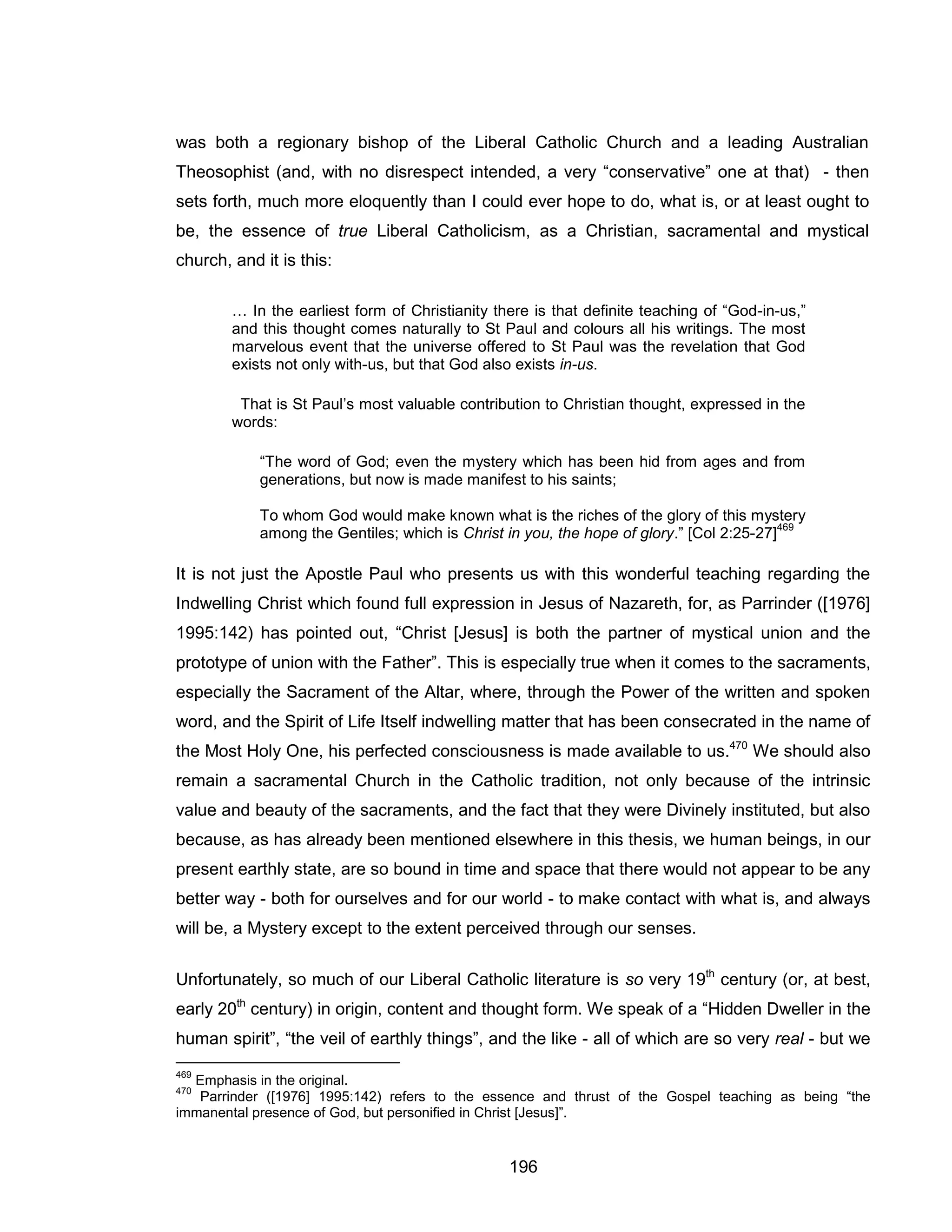 196 
was both a regionary bishop of the Liberal Catholic Church and a leading Australian Theosophist (and, with no disrespect intended, a very “conservative” one at that) - then sets forth, much more eloquently than I could ever hope to do, what is, or at least ought to be, the essence of true Liberal Catholicism, as a Christian, sacramental and mystical church, and it is this: 
… In the earliest form of Christianity there is that definite teaching of “God-in-us,” and this thought comes naturally to St Paul and colours all his writings. The most marvelous event that the universe offered to St Paul was the revelation that God exists not only with-us, but that God also exists in-us. 
That is St Paul’s most valuable contribution to Christian thought, expressed in the words: 
“The word of God; even the mystery which has been hid from ages and from generations, but now is made manifest to his saints; 
To whom God would make known what is the riches of the glory of this mystery among the Gentiles; which is Christ in you, the hope of glory.” [Col 2:25-27]469 
It is not just the Apostle Paul who presents us with this wonderful teaching regarding the Indwelling Christ which found full expression in Jesus of Nazareth, for, as Parrinder ([1976] 1995:142) has pointed out, “Christ [Jesus] is both the partner of mystical union and the prototype of union with the Father”. This is especially true when it comes to the sacraments, especially the Sacrament of the Altar, where, through the Power of the written and spoken word, and the Spirit of Life Itself indwelling matter that has been consecrated in the name of the Most Holy One, his perfected consciousness is made available to us.470 We should also remain a sacramental Church in the Catholic tradition, not only because of the intrinsic value and beauty of the sacraments, and the fact that they were Divinely instituted, but also because, as has already been mentioned elsewhere in this thesis, we human beings, in our present earthly state, are so bound in time and space that there would not appear to be any better way - both for ourselves and for our world - to make contact with what is, and always will be, a Mystery except to the extent perceived through our senses. 
Unfortunately, so much of our Liberal Catholic literature is so very 19th century (or, at best, early 20th century) in origin, content and thought form. We speak of a “Hidden Dweller in the human spirit”, “the veil of earthly things”, and the like - all of which are so very real - but we 
469 Emphasis in the original. 
470 Parrinder ([1976] 1995:142) refers to the essence and thrust of the Gospel teaching as being “the immanental presence of God, but personified in Christ [Jesus]”.  
