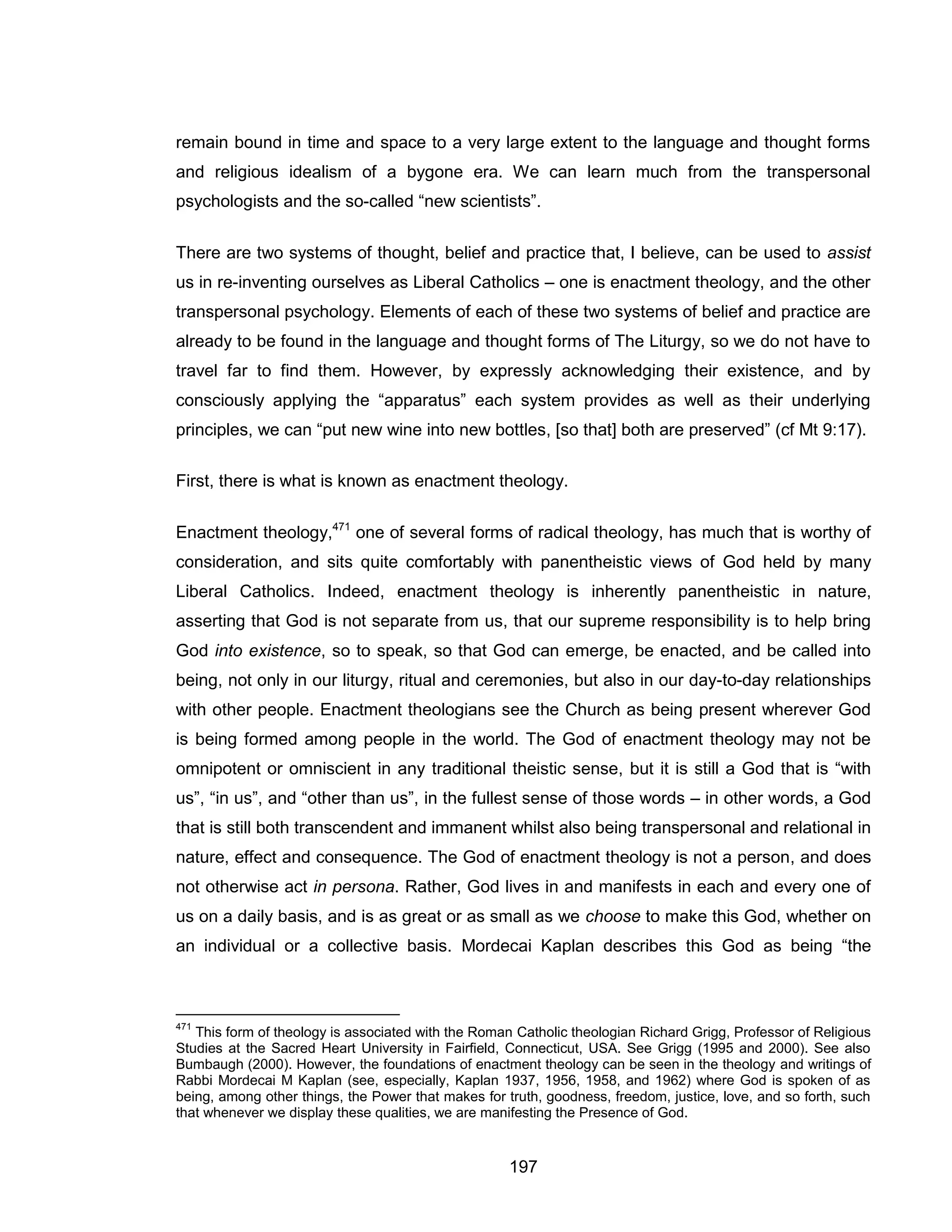 197 
remain bound in time and space to a very large extent to the language and thought forms and religious idealism of a bygone era. We can learn much from the transpersonal psychologists and the so-called “new scientists”. 
There are two systems of thought, belief and practice that, I believe, can be used to assist us in re-inventing ourselves as Liberal Catholics – one is enactment theology, and the other transpersonal psychology. Elements of each of these two systems of belief and practice are already to be found in the language and thought forms of The Liturgy, so we do not have to travel far to find them. However, by expressly acknowledging their existence, and by consciously applying the “apparatus” each system provides as well as their underlying principles, we can “put new wine into new bottles, [so that] both are preserved” (cf Mt 9:17). 
First, there is what is known as enactment theology. 
Enactment theology,471 one of several forms of radical theology, has much that is worthy of consideration, and sits quite comfortably with panentheistic views of God held by many Liberal Catholics. Indeed, enactment theology is inherently panentheistic in nature, asserting that God is not separate from us, that our supreme responsibility is to help bring God into existence, so to speak, so that God can emerge, be enacted, and be called into being, not only in our liturgy, ritual and ceremonies, but also in our day-to-day relationships with other people. Enactment theologians see the Church as being present wherever God is being formed among people in the world. The God of enactment theology may not be omnipotent or omniscient in any traditional theistic sense, but it is still a God that is “with us”, “in us”, and “other than us”, in the fullest sense of those words – in other words, a God that is still both transcendent and immanent whilst also being transpersonal and relational in nature, effect and consequence. The God of enactment theology is not a person, and does not otherwise act in persona. Rather, God lives in and manifests in each and every one of us on a daily basis, and is as great or as small as we choose to make this God, whether on an individual or a collective basis. Mordecai Kaplan describes this God as being “the 
471 This form of theology is associated with the Roman Catholic theologian Richard Grigg, Professor of Religious Studies at the Sacred Heart University in Fairfield, Connecticut, USA. See Grigg (1995 and 2000). See also Bumbaugh (2000). However, the foundations of enactment theology can be seen in the theology and writings of Rabbi Mordecai M Kaplan (see, especially, Kaplan 1937, 1956, 1958, and 1962) where God is spoken of as being, among other things, the Power that makes for truth, goodness, freedom, justice, love, and so forth, such that whenever we display these qualities, we are manifesting the Presence of God.  