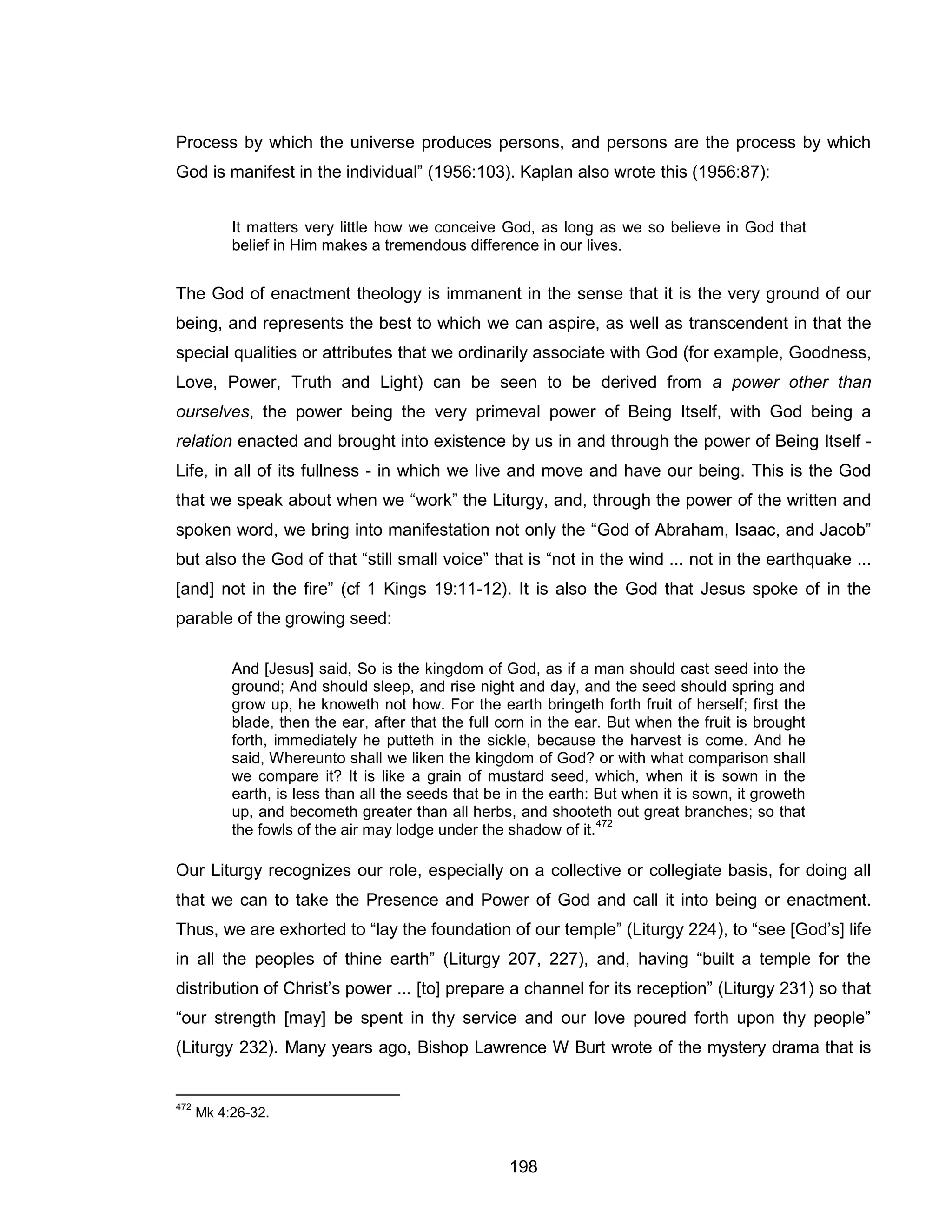198 
Process by which the universe produces persons, and persons are the process by which God is manifest in the individual” (1956:103). Kaplan also wrote this (1956:87): 
It matters very little how we conceive God, as long as we so believe in God that belief in Him makes a tremendous difference in our lives. 
The God of enactment theology is immanent in the sense that it is the very ground of our being, and represents the best to which we can aspire, as well as transcendent in that the special qualities or attributes that we ordinarily associate with God (for example, Goodness, Love, Power, Truth and Light) can be seen to be derived from a power other than ourselves, the power being the very primeval power of Being Itself, with God being a relation enacted and brought into existence by us in and through the power of Being Itself - Life, in all of its fullness - in which we live and move and have our being. This is the God that we speak about when we “work” the Liturgy, and, through the power of the written and spoken word, we bring into manifestation not only the “God of Abraham, Isaac, and Jacob” but also the God of that “still small voice” that is “not in the wind ... not in the earthquake ... [and] not in the fire” (cf 1 Kings 19:11-12). It is also the God that Jesus spoke of in the parable of the growing seed: 
And [Jesus] said, So is the kingdom of God, as if a man should cast seed into the ground; And should sleep, and rise night and day, and the seed should spring and grow up, he knoweth not how. For the earth bringeth forth fruit of herself; first the blade, then the ear, after that the full corn in the ear. But when the fruit is brought forth, immediately he putteth in the sickle, because the harvest is come. And he said, Whereunto shall we liken the kingdom of God? or with what comparison shall we compare it? It is like a grain of mustard seed, which, when it is sown in the earth, is less than all the seeds that be in the earth: But when it is sown, it groweth up, and becometh greater than all herbs, and shooteth out great branches; so that the fowls of the air may lodge under the shadow of it.472 
Our Liturgy recognizes our role, especially on a collective or collegiate basis, for doing all that we can to take the Presence and Power of God and call it into being or enactment. Thus, we are exhorted to “lay the foundation of our temple” (Liturgy 224), to “see [God’s] life in all the peoples of thine earth” (Liturgy 207, 227), and, having “built a temple for the distribution of Christ’s power ... [to] prepare a channel for its reception” (Liturgy 231) so that “our strength [may] be spent in thy service and our love poured forth upon thy people” (Liturgy 232). Many years ago, Bishop Lawrence W Burt wrote of the mystery drama that is 
472 Mk 4:26-32.  
