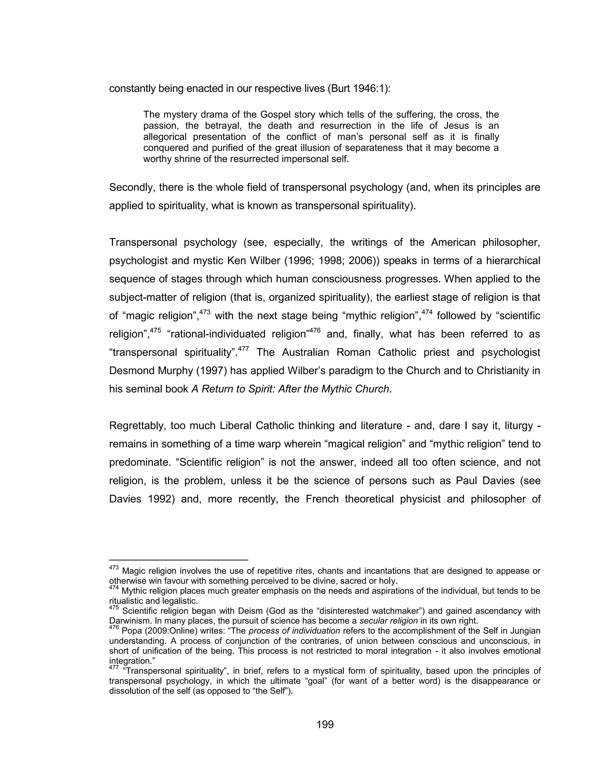 199 
constantly being enacted in our respective lives (Burt 1946:1): 
The mystery drama of the Gospel story which tells of the suffering, the cross, the passion, the betrayal, the death and resurrection in the life of Jesus is an allegorical presentation of the conflict of man’s personal self as it is finally conquered and purified of the great illusion of separateness that it may become a worthy shrine of the resurrected impersonal self. 
Secondly, there is the whole field of transpersonal psychology (and, when its principles are applied to spirituality, what is known as transpersonal spirituality). 
Transpersonal psychology (see, especially, the writings of the American philosopher, psychologist and mystic Ken Wilber (1996; 1998; 2006)) speaks in terms of a hierarchical sequence of stages through which human consciousness progresses. When applied to the subject-matter of religion (that is, organized spirituality), the earliest stage of religion is that of “magic religion”,473 with the next stage being “mythic religion”,474 followed by “scientific religion”,475 “rational-individuated religion”476 and, finally, what has been referred to as “transpersonal spirituality”.477 The Australian Roman Catholic priest and psychologist Desmond Murphy (1997) has applied Wilber’s paradigm to the Church and to Christianity in his seminal book A Return to Spirit: After the Mythic Church. 
Regrettably, too much Liberal Catholic thinking and literature - and, dare I say it, liturgy - remains in something of a time warp wherein “magical religion” and “mythic religion” tend to predominate. “Scientific religion” is not the answer, indeed all too often science, and not religion, is the problem, unless it be the science of persons such as Paul Davies (see Davies 1992) and, more recently, the French theoretical physicist and philosopher of 
473 Magic religion involves the use of repetitive rites, chants and incantations that are designed to appease or otherwise win favour with something perceived to be divine, sacred or holy. 
474 Mythic religion places much greater emphasis on the needs and aspirations of the individual, but tends to be ritualistic and legalistic. 
475 Scientific religion began with Deism (God as the “disinterested watchmaker”) and gained ascendancy with Darwinism. In many places, the pursuit of science has become a secular religion in its own right. 
476 Popa (2009:Online) writes: “The process of individuation refers to the accomplishment of the Self in Jungian understanding. A process of conjunction of the contraries, of union between conscious and unconscious, in short of unification of the being. This process is not restricted to moral integration - it also involves emotional integration.” 
477 “Transpersonal spirituality”, in brief, refers to a mystical form of spirituality, based upon the principles of transpersonal psychology, in which the ultimate “goal” (for want of a better word) is the disappearance or dissolution of the self (as opposed to “the Self”).  