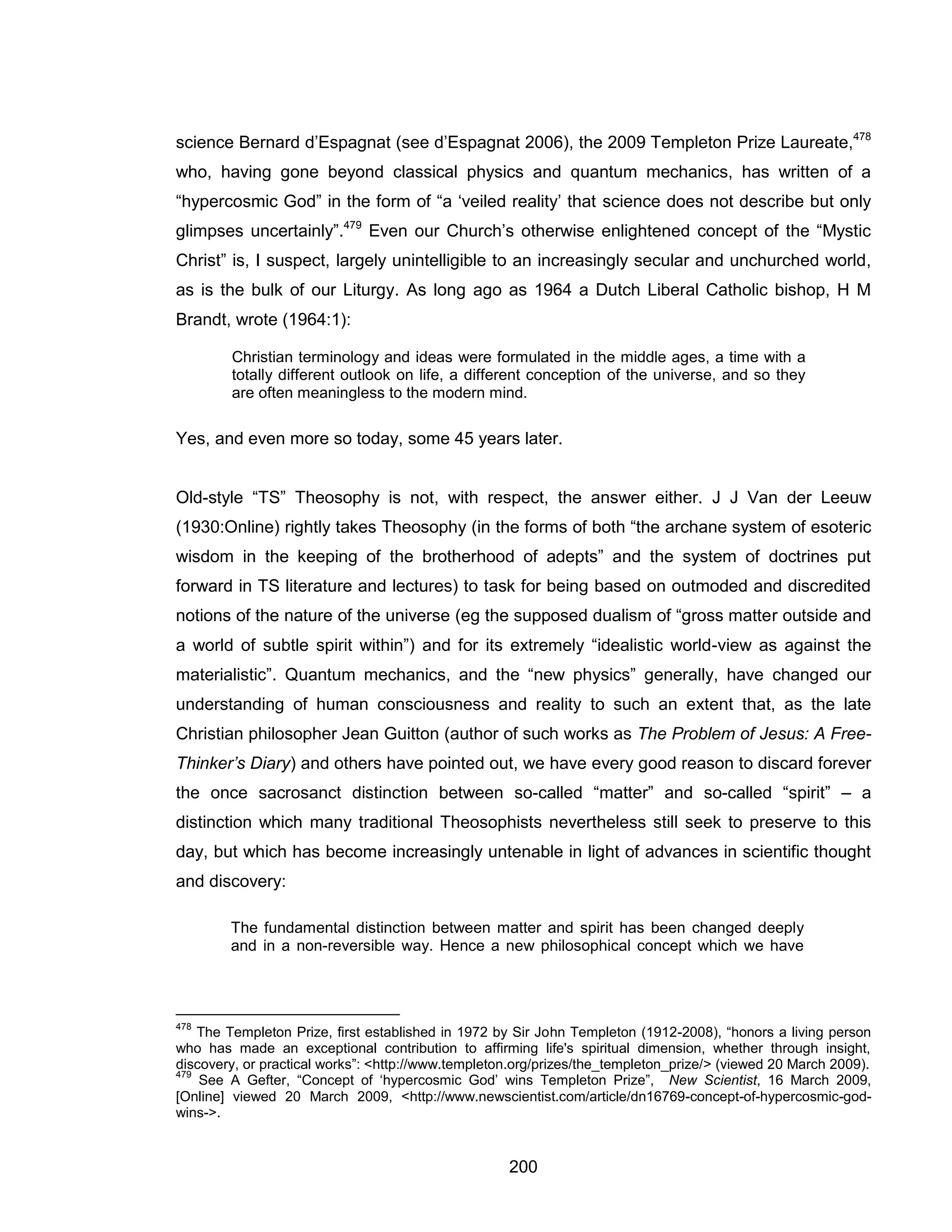 200 
science Bernard d’Espagnat (see d’Espagnat 2006), the 2009 Templeton Prize Laureate,478 who, having gone beyond classical physics and quantum mechanics, has written of a “hypercosmic God” in the form of “a ‘veiled reality’ that science does not describe but only glimpses uncertainly”.479 Even our Church’s otherwise enlightened concept of the “Mystic Christ” is, I suspect, largely unintelligible to an increasingly secular and unchurched world, as is the bulk of our Liturgy. As long ago as 1964 a Dutch Liberal Catholic bishop, H M Brandt, wrote (1964:1): 
Christian terminology and ideas were formulated in the middle ages, a time with a totally different outlook on life, a different conception of the universe, and so they are often meaningless to the modern mind. 
Yes, and even more so today, some 45 years later. 
Old-style “TS” Theosophy is not, with respect, the answer either. J J Van der Leeuw (1930:Online) rightly takes Theosophy (in the forms of both “the archane system of esoteric wisdom in the keeping of the brotherhood of adepts” and the system of doctrines put forward in TS literature and lectures) to task for being based on outmoded and discredited notions of the nature of the universe (eg the supposed dualism of “gross matter outside and a world of subtle spirit within”) and for its extremely “idealistic world-view as against the materialistic”. Quantum mechanics, and the “new physics” generally, have changed our understanding of human consciousness and reality to such an extent that, as the late Christian philosopher Jean Guitton (author of such works as The Problem of Jesus: A Free- Thinker’s Diary) and others have pointed out, we have every good reason to discard forever the once sacrosanct distinction between so-called “matter” and so-called “spirit” – a distinction which many traditional Theosophists nevertheless still seek to preserve to this day, but which has become increasingly untenable in light of advances in scientific thought and discovery: 
The fundamental distinction between matter and spirit has been changed deeply and in a non-reversible way. Hence a new philosophical concept which we have 
478 The Templeton Prize, first established in 1972 by Sir John Templeton (1912-2008), “honors a living person who has made an exceptional contribution to affirming life's spiritual dimension, whether through insight, discovery, or practical works”: <http://www.templeton.org/prizes/the_templeton_prize/> (viewed 20 March 2009). 
479 See A Gefter, “Concept of ‘hypercosmic God’ wins Templeton Prize”, New Scientist, 16 March 2009, [Online] viewed 20 March 2009, <http://www.newscientist.com/article/dn16769-concept-of-hypercosmic-god- wins->.  