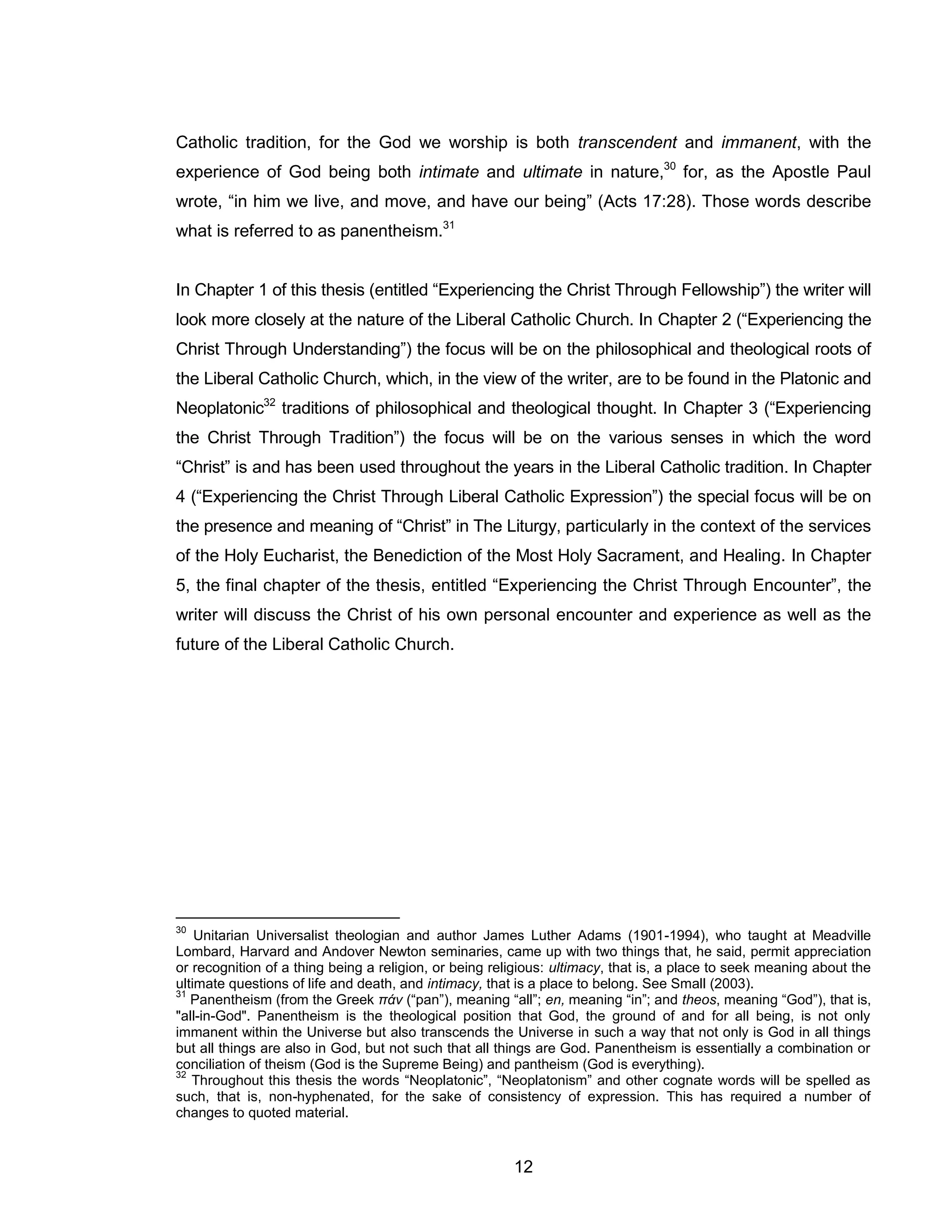 12 
Catholic tradition, for the God we worship is both transcendent and immanent, with the experience of God being both intimate and ultimate in nature,30 for, as the Apostle Paul wrote, “in him we live, and move, and have our being” (Acts 17:28). Those words describe what is referred to as panentheism.31 
In Chapter 1 of this thesis (entitled “Experiencing the Christ Through Fellowship”) the writer will look more closely at the nature of the Liberal Catholic Church. In Chapter 2 (“Experiencing the Christ Through Understanding”) the focus will be on the philosophical and theological roots of the Liberal Catholic Church, which, in the view of the writer, are to be found in the Platonic and Neoplatonic32 traditions of philosophical and theological thought. In Chapter 3 (“Experiencing the Christ Through Tradition”) the focus will be on the various senses in which the word “Christ” is and has been used throughout the years in the Liberal Catholic tradition. In Chapter 4 (“Experiencing the Christ Through Liberal Catholic Expression”) the special focus will be on the presence and meaning of “Christ” in The Liturgy, particularly in the context of the services of the Holy Eucharist, the Benediction of the Most Holy Sacrament, and Healing. In Chapter 5, the final chapter of the thesis, entitled “Experiencing the Christ Through Encounter”, the writer will discuss the Christ of his own personal encounter and experience as well as the future of the Liberal Catholic Church. 
30 Unitarian Universalist theologian and author James Luther Adams (1901-1994), who taught at Meadville Lombard, Harvard and Andover Newton seminaries, came up with two things that, he said, permit appreciation or recognition of a thing being a religion, or being religious: ultimacy, that is, a place to seek meaning about the ultimate questions of life and death, and intimacy, that is a place to belong. See Small (2003). 
31 Panentheism (from the Greek πάν (“pan”), meaning “all”; en, meaning “in”; and theos, meaning “God”), that is, "all-in-God". Panentheism is the theological position that God, the ground of and for all being, is not only immanent within the Universe but also transcends the Universe in such a way that not only is God in all things but all things are also in God, but not such that all things are God. Panentheism is essentially a combination or conciliation of theism (God is the Supreme Being) and pantheism (God is everything). 
32 Throughout this thesis the words “Neoplatonic”, “Neoplatonism” and other cognate words will be spelled as such, that is, non-hyphenated, for the sake of consistency of expression. This has required a number of changes to quoted material.  