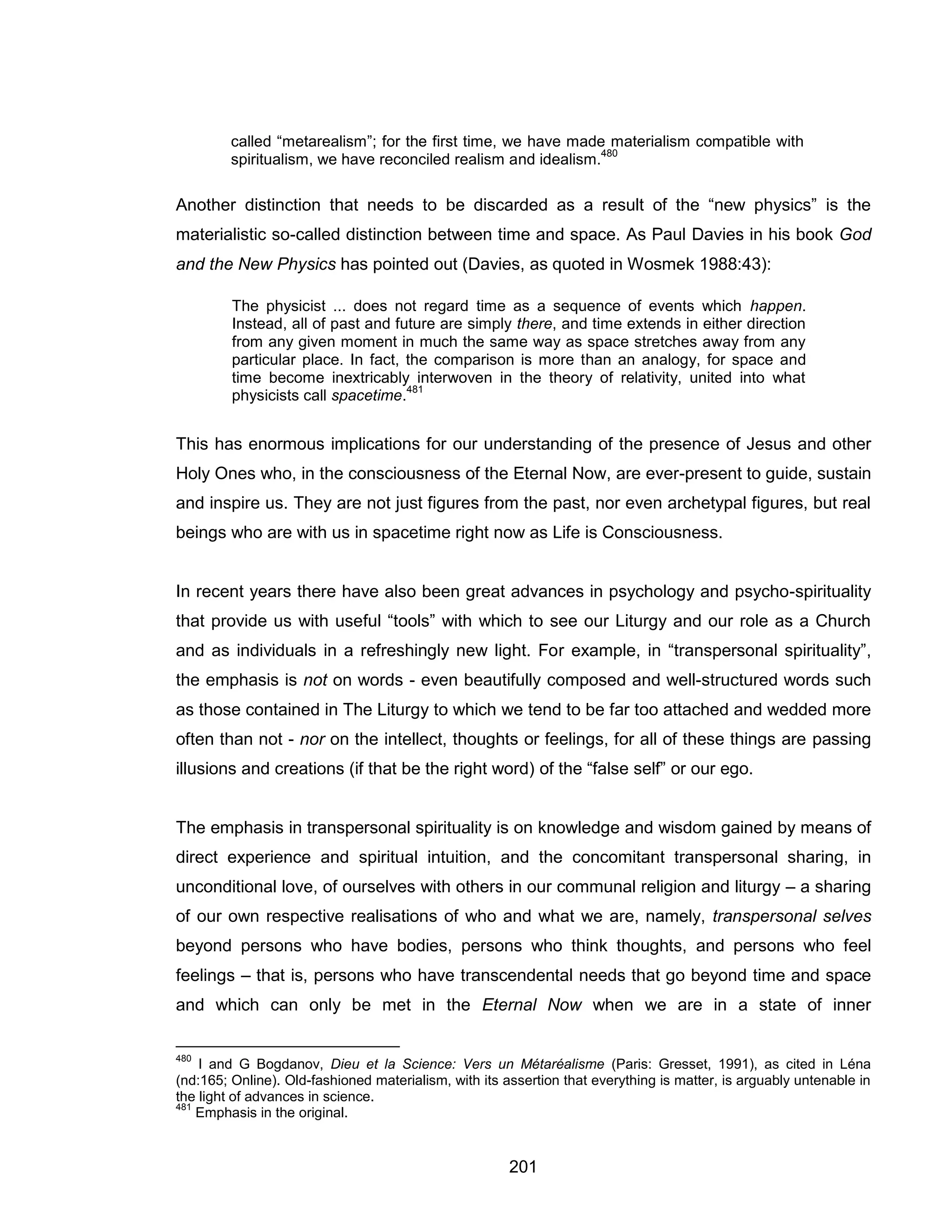 201 
called “metarealism”; for the first time, we have made materialism compatible with spiritualism, we have reconciled realism and idealism.480 
Another distinction that needs to be discarded as a result of the “new physics” is the materialistic so-called distinction between time and space. As Paul Davies in his book God and the New Physics has pointed out (Davies, as quoted in Wosmek 1988:43): 
The physicist ... does not regard time as a sequence of events which happen. Instead, all of past and future are simply there, and time extends in either direction from any given moment in much the same way as space stretches away from any particular place. In fact, the comparison is more than an analogy, for space and time become inextricably interwoven in the theory of relativity, united into what physicists call spacetime.481 
This has enormous implications for our understanding of the presence of Jesus and other Holy Ones who, in the consciousness of the Eternal Now, are ever-present to guide, sustain and inspire us. They are not just figures from the past, nor even archetypal figures, but real beings who are with us in spacetime right now as Life is Consciousness. 
In recent years there have also been great advances in psychology and psycho-spirituality that provide us with useful “tools” with which to see our Liturgy and our role as a Church and as individuals in a refreshingly new light. For example, in “transpersonal spirituality”, the emphasis is not on words - even beautifully composed and well-structured words such as those contained in The Liturgy to which we tend to be far too attached and wedded more often than not - nor on the intellect, thoughts or feelings, for all of these things are passing illusions and creations (if that be the right word) of the “false self” or our ego. 
The emphasis in transpersonal spirituality is on knowledge and wisdom gained by means of direct experience and spiritual intuition, and the concomitant transpersonal sharing, in unconditional love, of ourselves with others in our communal religion and liturgy – a sharing of our own respective realisations of who and what we are, namely, transpersonal selves beyond persons who have bodies, persons who think thoughts, and persons who feel feelings – that is, persons who have transcendental needs that go beyond time and space and which can only be met in the Eternal Now when we are in a state of inner 
480 I and G Bogdanov, Dieu et la Science: Vers un Métaréalisme (Paris: Gresset, 1991), as cited in Léna (nd:165; Online). Old-fashioned materialism, with its assertion that everything is matter, is arguably untenable in the light of advances in science. 
481 Emphasis in the original.  