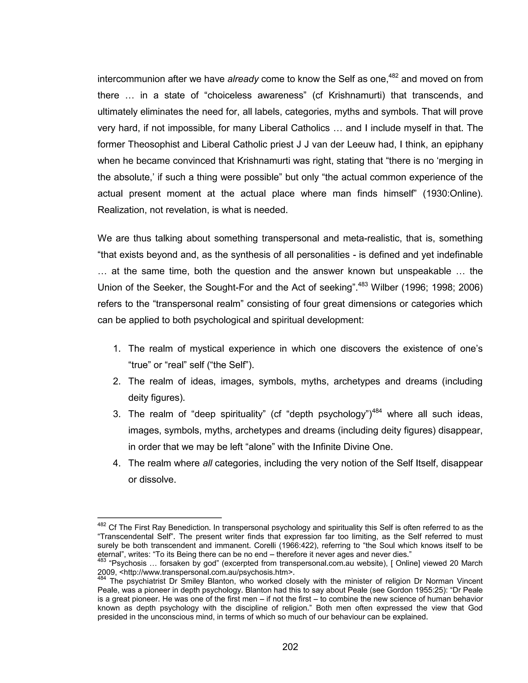 202 
intercommunion after we have already come to know the Self as one,482 and moved on from there … in a state of “choiceless awareness” (cf Krishnamurti) that transcends, and ultimately eliminates the need for, all labels, categories, myths and symbols. That will prove very hard, if not impossible, for many Liberal Catholics … and I include myself in that. The former Theosophist and Liberal Catholic priest J J van der Leeuw had, I think, an epiphany when he became convinced that Krishnamurti was right, stating that “there is no ‘merging in the absolute,’ if such a thing were possible” but only “the actual common experience of the actual present moment at the actual place where man finds himself” (1930:Online). Realization, not revelation, is what is needed. 
We are thus talking about something transpersonal and meta-realistic, that is, something “that exists beyond and, as the synthesis of all personalities - is defined and yet indefinable … at the same time, both the question and the answer known but unspeakable … the Union of the Seeker, the Sought-For and the Act of seeking”.483 Wilber (1996; 1998; 2006) refers to the “transpersonal realm” consisting of four great dimensions or categories which can be applied to both psychological and spiritual development: 
1. The realm of mystical experience in which one discovers the existence of one’s “true” or “real” self (“the Self”). 
2. The realm of ideas, images, symbols, myths, archetypes and dreams (including deity figures). 
3. The realm of “deep spirituality” (cf “depth psychology”)484 where all such ideas, images, symbols, myths, archetypes and dreams (including deity figures) disappear, in order that we may be left “alone” with the Infinite Divine One. 
4. The realm where all categories, including the very notion of the Self Itself, disappear or dissolve. 
482 Cf The First Ray Benediction. In transpersonal psychology and spirituality this Self is often referred to as the “Transcendental Self”. The present writer finds that expression far too limiting, as the Self referred to must surely be both transcendent and immanent. Corelli (1966:422), referring to “the Soul which knows itself to be eternal”, writes: “To its Being there can be no end – therefore it never ages and never dies.” 
483 “Psychosis … forsaken by god” (excerpted from transpersonal.com.au website), [ Online] viewed 20 March 2009, <http://www.transpersonal.com.au/psychosis.htm>. 
484 The psychiatrist Dr Smiley Blanton, who worked closely with the minister of religion Dr Norman Vincent Peale, was a pioneer in depth psychology. Blanton had this to say about Peale (see Gordon 1955:25): “Dr Peale is a great pioneer. He was one of the first men – if not the first – to combine the new science of human behavior known as depth psychology with the discipline of religion.” Both men often expressed the view that God presided in the unconscious mind, in terms of which so much of our behaviour can be explained.  