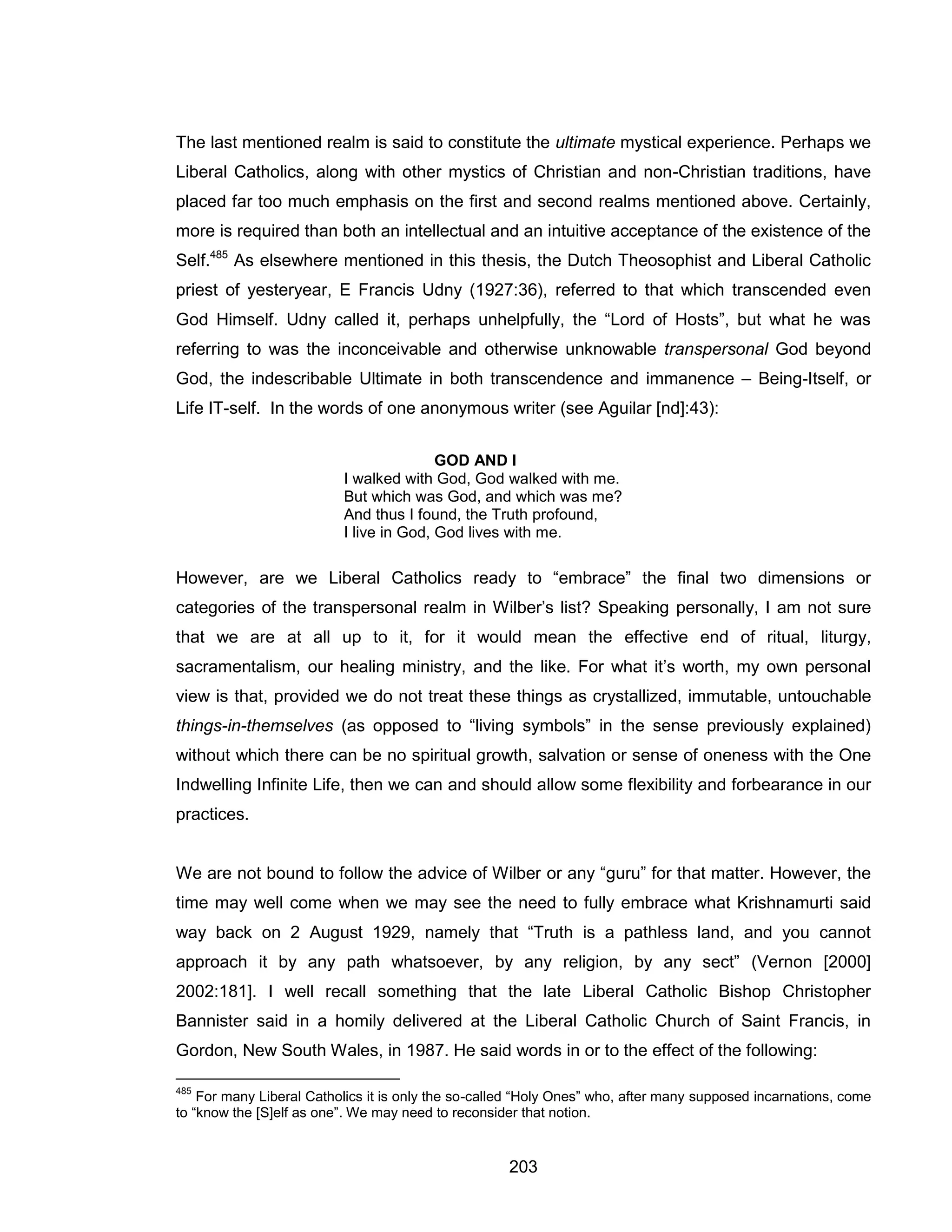 203 
The last mentioned realm is said to constitute the ultimate mystical experience. Perhaps we Liberal Catholics, along with other mystics of Christian and non-Christian traditions, have placed far too much emphasis on the first and second realms mentioned above. Certainly, more is required than both an intellectual and an intuitive acceptance of the existence of the Self.485 As elsewhere mentioned in this thesis, the Dutch Theosophist and Liberal Catholic priest of yesteryear, E Francis Udny (1927:36), referred to that which transcended even God Himself. Udny called it, perhaps unhelpfully, the “Lord of Hosts”, but what he was referring to was the inconceivable and otherwise unknowable transpersonal God beyond God, the indescribable Ultimate in both transcendence and immanence – Being-Itself, or Life IT-self. In the words of one anonymous writer (see Aguilar [nd]:43): 
GOD AND I 
I walked with God, God walked with me. 
But which was God, and which was me? 
And thus I found, the Truth profound, 
I live in God, God lives with me. 
However, are we Liberal Catholics ready to “embrace” the final two dimensions or categories of the transpersonal realm in Wilber’s list? Speaking personally, I am not sure that we are at all up to it, for it would mean the effective end of ritual, liturgy, sacramentalism, our healing ministry, and the like. For what it’s worth, my own personal view is that, provided we do not treat these things as crystallized, immutable, untouchable things-in-themselves (as opposed to “living symbols” in the sense previously explained) without which there can be no spiritual growth, salvation or sense of oneness with the One Indwelling Infinite Life, then we can and should allow some flexibility and forbearance in our practices. 
We are not bound to follow the advice of Wilber or any “guru” for that matter. However, the time may well come when we may see the need to fully embrace what Krishnamurti said way back on 2 August 1929, namely that “Truth is a pathless land, and you cannot approach it by any path whatsoever, by any religion, by any sect” (Vernon [2000] 2002:181]. I well recall something that the late Liberal Catholic Bishop Christopher Bannister said in a homily delivered at the Liberal Catholic Church of Saint Francis, in Gordon, New South Wales, in 1987. He said words in or to the effect of the following: 
485 For many Liberal Catholics it is only the so-called “Holy Ones” who, after many supposed incarnations, come to “know the [S]elf as one”. We may need to reconsider that notion.  