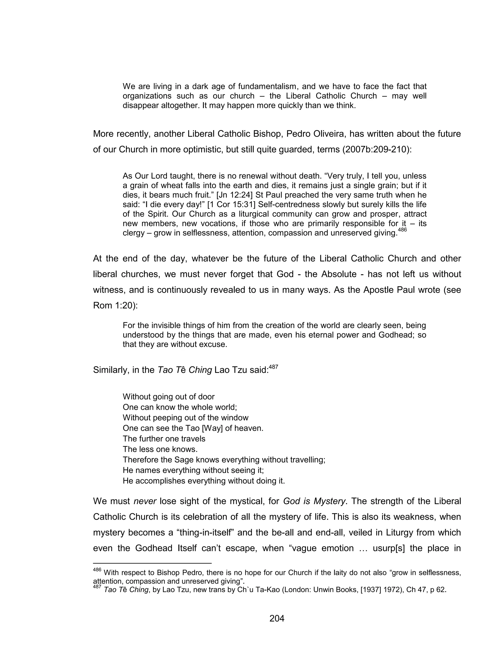 204 
We are living in a dark age of fundamentalism, and we have to face the fact that organizations such as our church – the Liberal Catholic Church – may well disappear altogether. It may happen more quickly than we think. 
More recently, another Liberal Catholic Bishop, Pedro Oliveira, has written about the future of our Church in more optimistic, but still quite guarded, terms (2007b:209-210): 
As Our Lord taught, there is no renewal without death. “Very truly, I tell you, unless a grain of wheat falls into the earth and dies, it remains just a single grain; but if it dies, it bears much fruit.” [Jn 12:24] St Paul preached the very same truth when he said: “I die every day!” [1 Cor 15:31] Self-centredness slowly but surely kills the life of the Spirit. Our Church as a liturgical community can grow and prosper, attract new members, new vocations, if those who are primarily responsible for it – its clergy – grow in selflessness, attention, compassion and unreserved giving.486 
At the end of the day, whatever be the future of the Liberal Catholic Church and other liberal churches, we must never forget that God - the Absolute - has not left us without witness, and is continuously revealed to us in many ways. As the Apostle Paul wrote (see Rom 1:20): 
For the invisible things of him from the creation of the world are clearly seen, being understood by the things that are made, even his eternal power and Godhead; so that they are without excuse. 
Similarly, in the Tao Tê Ching Lao Tzu said:487 
Without going out of door 
One can know the whole world; 
Without peeping out of the window 
One can see the Tao [Way] of heaven. 
The further one travels 
The less one knows. 
Therefore the Sage knows everything without travelling; 
He names everything without seeing it; 
He accomplishes everything without doing it. 
We must never lose sight of the mystical, for God is Mystery. The strength of the Liberal Catholic Church is its celebration of all the mystery of life. This is also its weakness, when mystery becomes a “thing-in-itself” and the be-all and end-all, veiled in Liturgy from which even the Godhead Itself can’t escape, when “vague emotion … usurp[s] the place in 
486 With respect to Bishop Pedro, there is no hope for our Church if the laity do not also “grow in selflessness, attention, compassion and unreserved giving”. 
487 Tao Tê Ching, by Lao Tzu, new trans by Ch`u Ta-Kao (London: Unwin Books, [1937] 1972), Ch 47, p 62.  