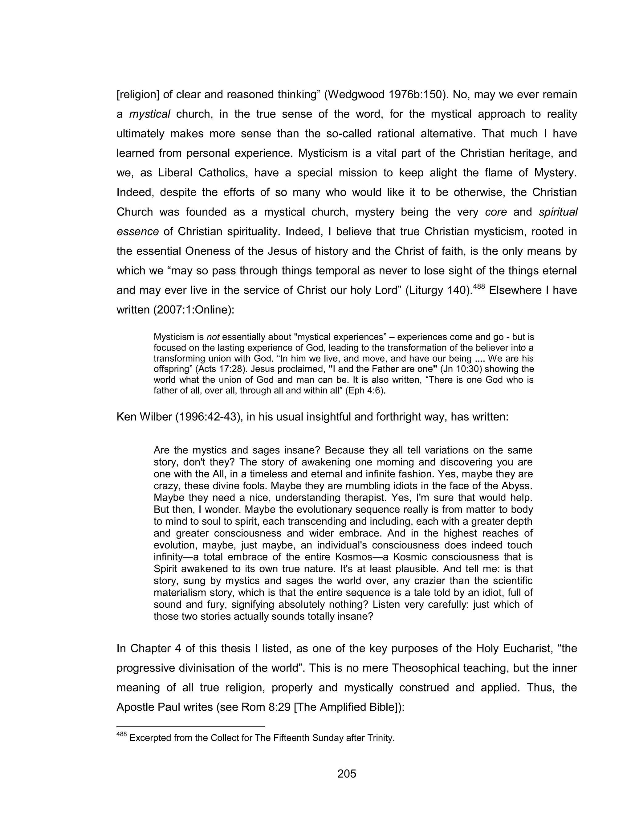 205 
[religion] of clear and reasoned thinking” (Wedgwood 1976b:150). No, may we ever remain a mystical church, in the true sense of the word, for the mystical approach to reality ultimately makes more sense than the so-called rational alternative. That much I have learned from personal experience. Mysticism is a vital part of the Christian heritage, and we, as Liberal Catholics, have a special mission to keep alight the flame of Mystery. Indeed, despite the efforts of so many who would like it to be otherwise, the Christian Church was founded as a mystical church, mystery being the very core and spiritual essence of Christian spirituality. Indeed, I believe that true Christian mysticism, rooted in the essential Oneness of the Jesus of history and the Christ of faith, is the only means by which we “may so pass through things temporal as never to lose sight of the things eternal and may ever live in the service of Christ our holy Lord” (Liturgy 140).488 Elsewhere I have written (2007:1:Online): 
Mysticism is not essentially about "mystical experiences” – experiences come and go - but is focused on the lasting experience of God, leading to the transformation of the believer into a transforming union with God. “In him we live, and move, and have our being .... We are his offspring” (Acts 17:28). Jesus proclaimed, "I and the Father are one" (Jn 10:30) showing the world what the union of God and man can be. It is also written, “There is one God who is father of all, over all, through all and within all” (Eph 4:6). 
Ken Wilber (1996:42-43), in his usual insightful and forthright way, has written: 
Are the mystics and sages insane? Because they all tell variations on the same story, don't they? The story of awakening one morning and discovering you are one with the All, in a timeless and eternal and infinite fashion. Yes, maybe they are crazy, these divine fools. Maybe they are mumbling idiots in the face of the Abyss. Maybe they need a nice, understanding therapist. Yes, I'm sure that would help. But then, I wonder. Maybe the evolutionary sequence really is from matter to body to mind to soul to spirit, each transcending and including, each with a greater depth and greater consciousness and wider embrace. And in the highest reaches of evolution, maybe, just maybe, an individual's consciousness does indeed touch infinity—a total embrace of the entire Kosmos—a Kosmic consciousness that is Spirit awakened to its own true nature. It's at least plausible. And tell me: is that story, sung by mystics and sages the world over, any crazier than the scientific materialism story, which is that the entire sequence is a tale told by an idiot, full of sound and fury, signifying absolutely nothing? Listen very carefully: just which of those two stories actually sounds totally insane? 
In Chapter 4 of this thesis I listed, as one of the key purposes of the Holy Eucharist, “the progressive divinisation of the world”. This is no mere Theosophical teaching, but the inner meaning of all true religion, properly and mystically construed and applied. Thus, the Apostle Paul writes (see Rom 8:29 [The Amplified Bible]): 
488 Excerpted from the Collect for The Fifteenth Sunday after Trinity.  