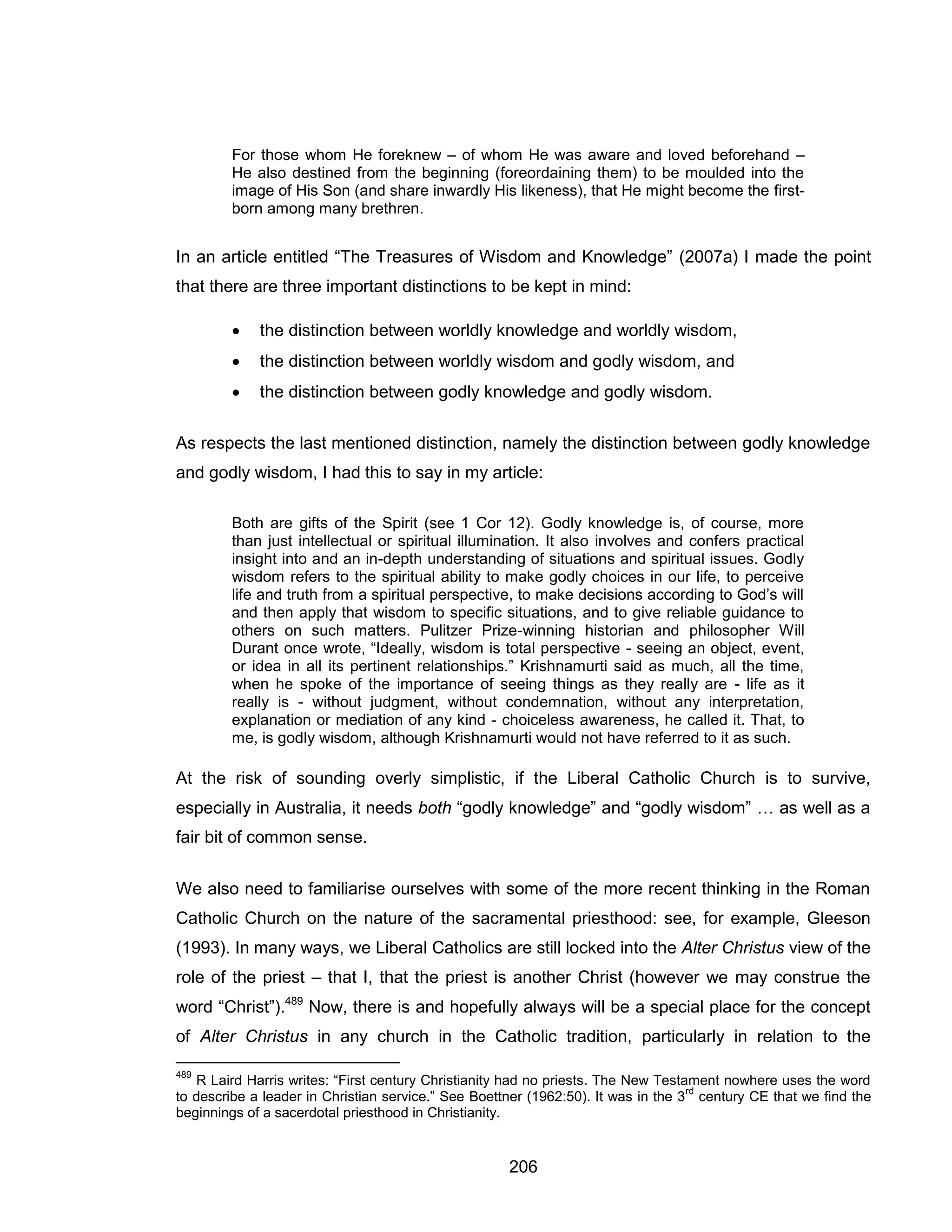 206 
For those whom He foreknew – of whom He was aware and loved beforehand – He also destined from the beginning (foreordaining them) to be moulded into the image of His Son (and share inwardly His likeness), that He might become the first- born among many brethren. 
In an article entitled “The Treasures of Wisdom and Knowledge” (2007a) I made the point that there are three important distinctions to be kept in mind: 
 the distinction between worldly knowledge and worldly wisdom, 
 the distinction between worldly wisdom and godly wisdom, and 
 the distinction between godly knowledge and godly wisdom. 
As respects the last mentioned distinction, namely the distinction between godly knowledge and godly wisdom, I had this to say in my article: 
Both are gifts of the Spirit (see 1 Cor 12). Godly knowledge is, of course, more than just intellectual or spiritual illumination. It also involves and confers practical insight into and an in-depth understanding of situations and spiritual issues. Godly wisdom refers to the spiritual ability to make godly choices in our life, to perceive life and truth from a spiritual perspective, to make decisions according to God’s will and then apply that wisdom to specific situations, and to give reliable guidance to others on such matters. Pulitzer Prize-winning historian and philosopher Will Durant once wrote, “Ideally, wisdom is total perspective - seeing an object, event, or idea in all its pertinent relationships.” Krishnamurti said as much, all the time, when he spoke of the importance of seeing things as they really are - life as it really is - without judgment, without condemnation, without any interpretation, explanation or mediation of any kind - choiceless awareness, he called it. That, to me, is godly wisdom, although Krishnamurti would not have referred to it as such. 
At the risk of sounding overly simplistic, if the Liberal Catholic Church is to survive, especially in Australia, it needs both “godly knowledge” and “godly wisdom” … as well as a fair bit of common sense. 
We also need to familiarise ourselves with some of the more recent thinking in the Roman Catholic Church on the nature of the sacramental priesthood: see, for example, Gleeson (1993). In many ways, we Liberal Catholics are still locked into the Alter Christus view of the role of the priest – that I, that the priest is another Christ (however we may construe the word “Christ”).489 Now, there is and hopefully always will be a special place for the concept of Alter Christus in any church in the Catholic tradition, particularly in relation to the 
489 R Laird Harris writes: “First century Christianity had no priests. The New Testament nowhere uses the word to describe a leader in Christian service.” See Boettner (1962:50). It was in the 3rd century CE that we find the beginnings of a sacerdotal priesthood in Christianity.  