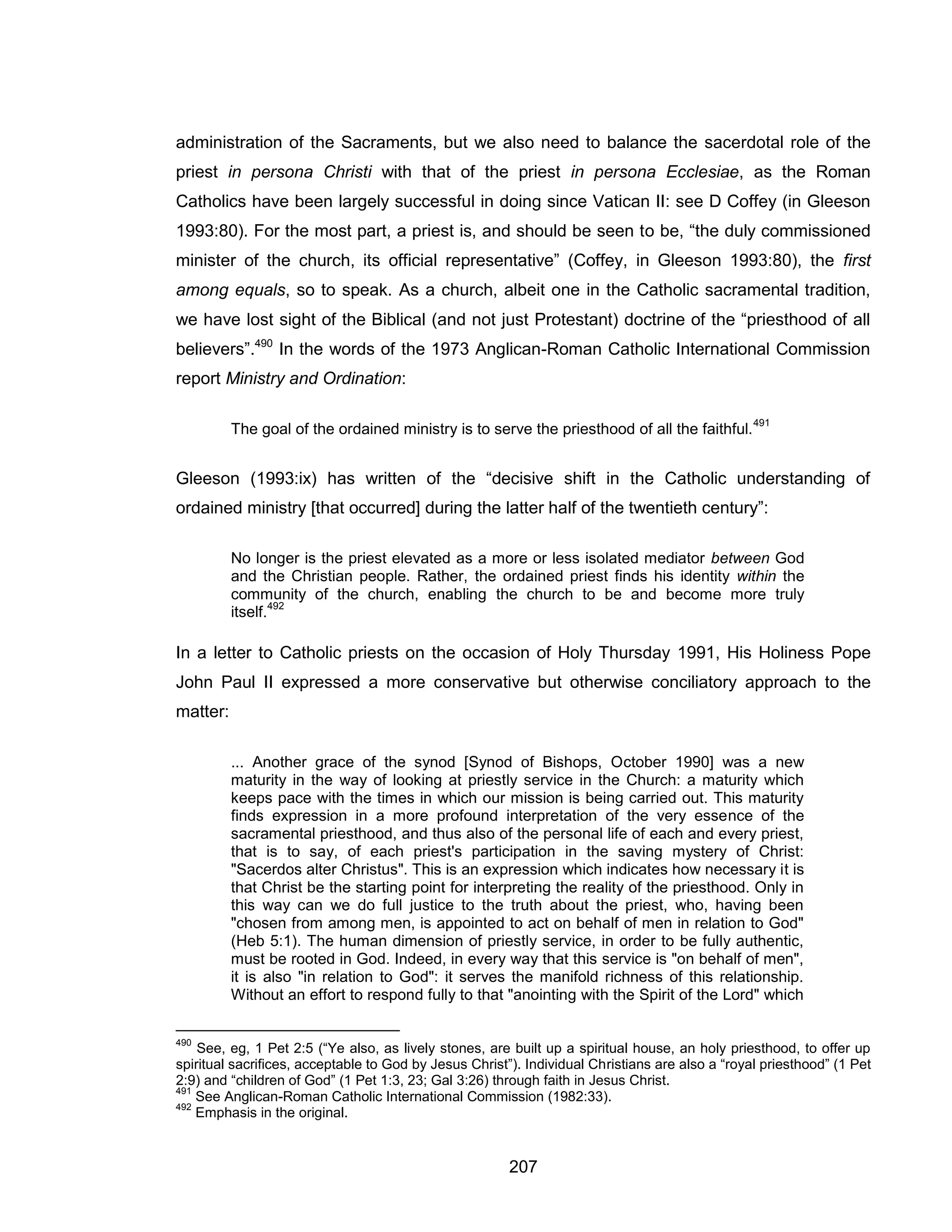 207 
administration of the Sacraments, but we also need to balance the sacerdotal role of the priest in persona Christi with that of the priest in persona Ecclesiae, as the Roman Catholics have been largely successful in doing since Vatican II: see D Coffey (in Gleeson 1993:80). For the most part, a priest is, and should be seen to be, “the duly commissioned minister of the church, its official representative” (Coffey, in Gleeson 1993:80), the first among equals, so to speak. As a church, albeit one in the Catholic sacramental tradition, we have lost sight of the Biblical (and not just Protestant) doctrine of the “priesthood of all believers”.490 In the words of the 1973 Anglican-Roman Catholic International Commission report Ministry and Ordination: 
The goal of the ordained ministry is to serve the priesthood of all the faithful.491 
Gleeson (1993:ix) has written of the “decisive shift in the Catholic understanding of ordained ministry [that occurred] during the latter half of the twentieth century”: 
No longer is the priest elevated as a more or less isolated mediator between God and the Christian people. Rather, the ordained priest finds his identity within the community of the church, enabling the church to be and become more truly itself.492 
In a letter to Catholic priests on the occasion of Holy Thursday 1991, His Holiness Pope John Paul II expressed a more conservative but otherwise conciliatory approach to the matter: 
... Another grace of the synod [Synod of Bishops, October 1990] was a new maturity in the way of looking at priestly service in the Church: a maturity which keeps pace with the times in which our mission is being carried out. This maturity finds expression in a more profound interpretation of the very essence of the sacramental priesthood, and thus also of the personal life of each and every priest, that is to say, of each priest's participation in the saving mystery of Christ: "Sacerdos alter Christus". This is an expression which indicates how necessary it is that Christ be the starting point for interpreting the reality of the priesthood. Only in this way can we do full justice to the truth about the priest, who, having been "chosen from among men, is appointed to act on behalf of men in relation to God" (Heb 5:1). The human dimension of priestly service, in order to be fully authentic, must be rooted in God. Indeed, in every way that this service is "on behalf of men", it is also "in relation to God": it serves the manifold richness of this relationship. Without an effort to respond fully to that "anointing with the Spirit of the Lord" which 
490 See, eg, 1 Pet 2:5 (“Ye also, as lively stones, are built up a spiritual house, an holy priesthood, to offer up spiritual sacrifices, acceptable to God by Jesus Christ”). Individual Christians are also a “royal priesthood” (1 Pet 2:9) and “children of God” (1 Pet 1:3, 23; Gal 3:26) through faith in Jesus Christ. 
491 See Anglican-Roman Catholic International Commission (1982:33). 
492 Emphasis in the original.  