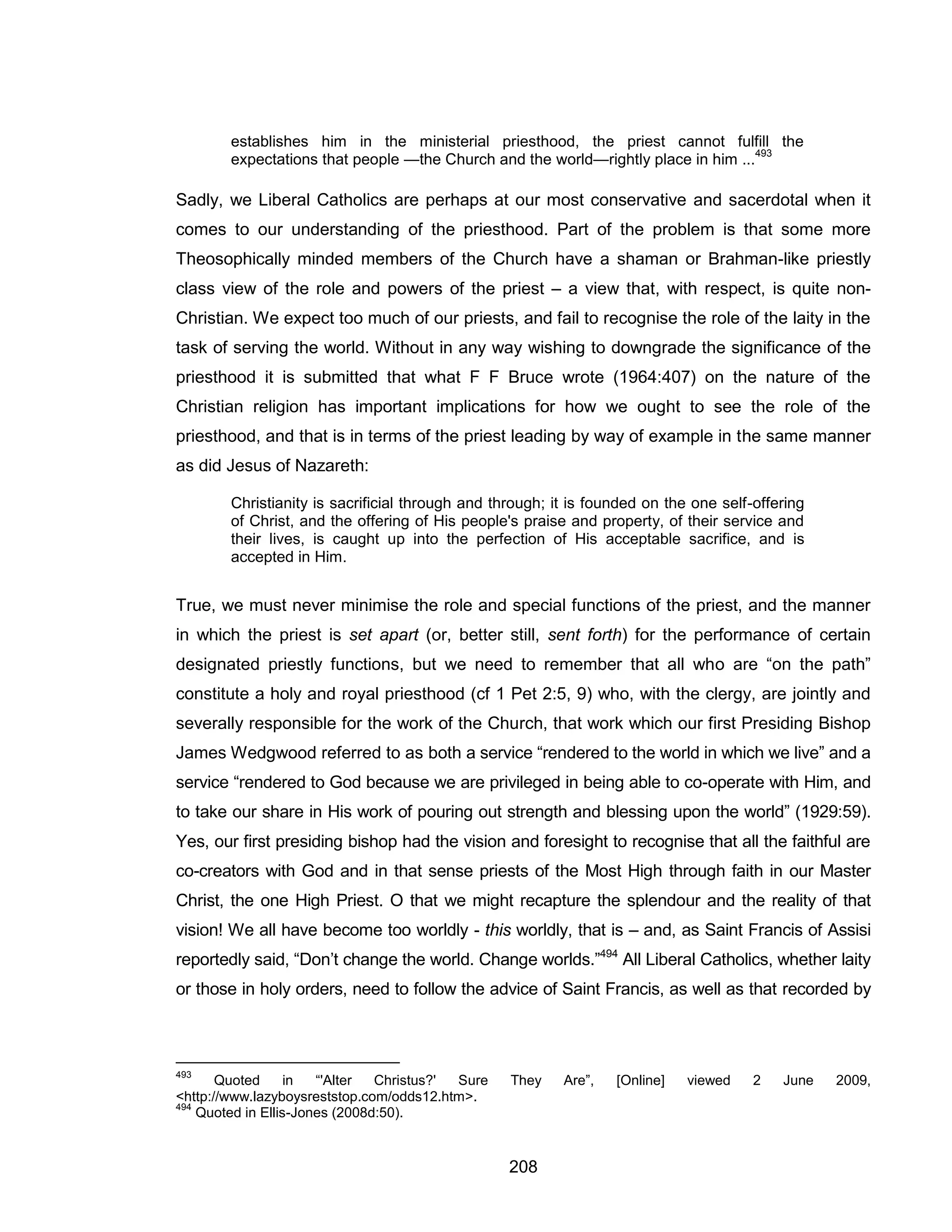 208 
establishes him in the ministerial priesthood, the priest cannot fulfill the expectations that people —the Church and the world—rightly place in him ...493 
Sadly, we Liberal Catholics are perhaps at our most conservative and sacerdotal when it comes to our understanding of the priesthood. Part of the problem is that some more Theosophically minded members of the Church have a shaman or Brahman-like priestly class view of the role and powers of the priest – a view that, with respect, is quite non- Christian. We expect too much of our priests, and fail to recognise the role of the laity in the task of serving the world. Without in any way wishing to downgrade the significance of the priesthood it is submitted that what F F Bruce wrote (1964:407) on the nature of the Christian religion has important implications for how we ought to see the role of the priesthood, and that is in terms of the priest leading by way of example in the same manner as did Jesus of Nazareth: 
Christianity is sacrificial through and through; it is founded on the one self-offering of Christ, and the offering of His people's praise and property, of their service and their lives, is caught up into the perfection of His acceptable sacrifice, and is accepted in Him. 
True, we must never minimise the role and special functions of the priest, and the manner in which the priest is set apart (or, better still, sent forth) for the performance of certain designated priestly functions, but we need to remember that all who are “on the path” constitute a holy and royal priesthood (cf 1 Pet 2:5, 9) who, with the clergy, are jointly and severally responsible for the work of the Church, that work which our first Presiding Bishop James Wedgwood referred to as both a service “rendered to the world in which we live” and a service “rendered to God because we are privileged in being able to co-operate with Him, and to take our share in His work of pouring out strength and blessing upon the world” (1929:59). Yes, our first presiding bishop had the vision and foresight to recognise that all the faithful are co-creators with God and in that sense priests of the Most High through faith in our Master Christ, the one High Priest. O that we might recapture the splendour and the reality of that vision! We all have become too worldly - this worldly, that is – and, as Saint Francis of Assisi reportedly said, “Don’t change the world. Change worlds.”494 All Liberal Catholics, whether laity or those in holy orders, need to follow the advice of Saint Francis, as well as that recorded by 
493 Quoted in “'Alter Christus?' Sure They Are”, [Online] viewed 2 June 2009, <http://www.lazyboysreststop.com/odds12.htm>. 
494 Quoted in Ellis-Jones (2008d:50).  