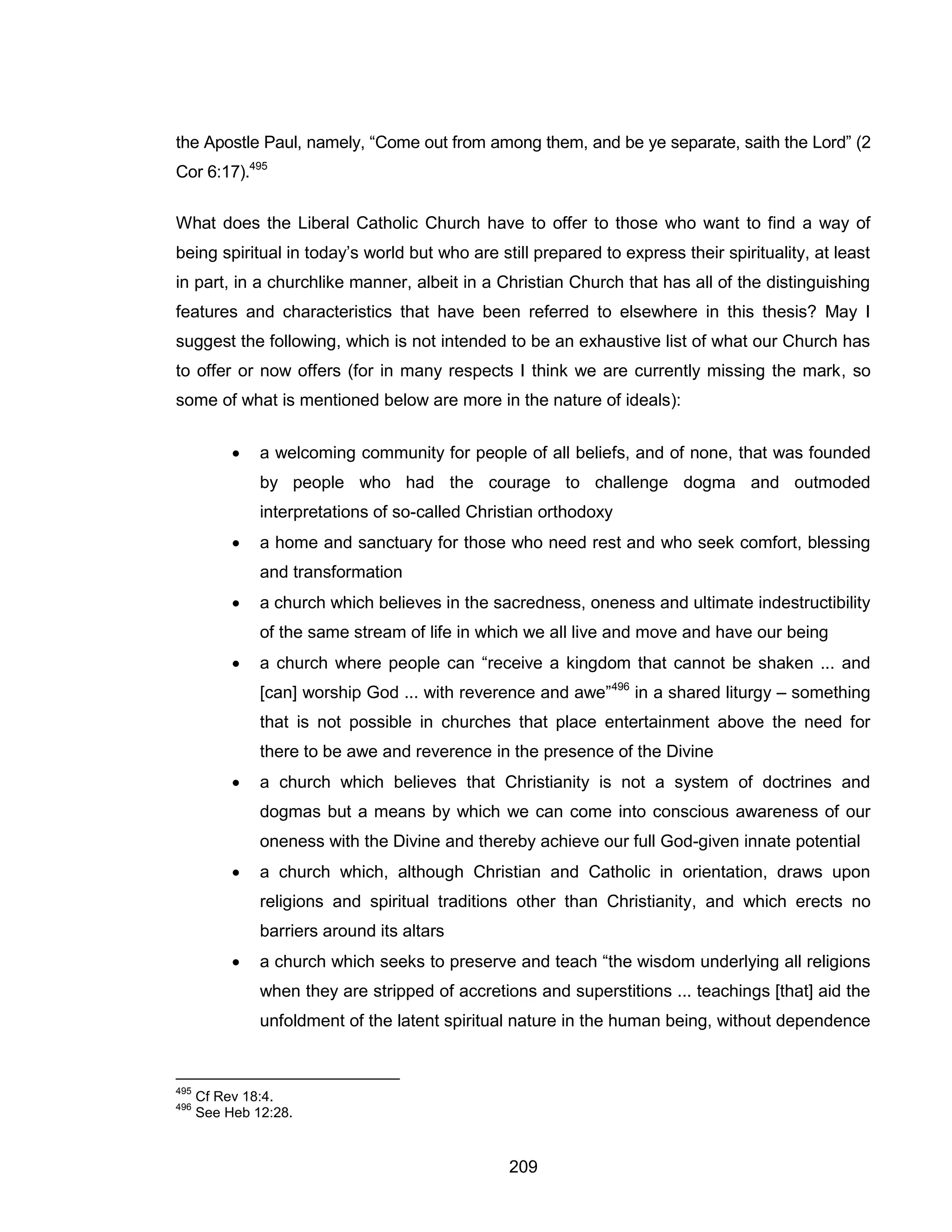 209 
the Apostle Paul, namely, “Come out from among them, and be ye separate, saith the Lord” (2 Cor 6:17).495 
What does the Liberal Catholic Church have to offer to those who want to find a way of being spiritual in today’s world but who are still prepared to express their spirituality, at least in part, in a churchlike manner, albeit in a Christian Church that has all of the distinguishing features and characteristics that have been referred to elsewhere in this thesis? May I suggest the following, which is not intended to be an exhaustive list of what our Church has to offer or now offers (for in many respects I think we are currently missing the mark, so some of what is mentioned below are more in the nature of ideals): 
 a welcoming community for people of all beliefs, and of none, that was founded by people who had the courage to challenge dogma and outmoded interpretations of so-called Christian orthodoxy 
 a home and sanctuary for those who need rest and who seek comfort, blessing and transformation 
 a church which believes in the sacredness, oneness and ultimate indestructibility of the same stream of life in which we all live and move and have our being 
 a church where people can “receive a kingdom that cannot be shaken ... and [can] worship God ... with reverence and awe”496 in a shared liturgy – something that is not possible in churches that place entertainment above the need for there to be awe and reverence in the presence of the Divine 
 a church which believes that Christianity is not a system of doctrines and dogmas but a means by which we can come into conscious awareness of our oneness with the Divine and thereby achieve our full God-given innate potential 
 a church which, although Christian and Catholic in orientation, draws upon religions and spiritual traditions other than Christianity, and which erects no barriers around its altars 
 a church which seeks to preserve and teach “the wisdom underlying all religions when they are stripped of accretions and superstitions ... teachings [that] aid the unfoldment of the latent spiritual nature in the human being, without dependence 
495 Cf Rev 18:4. 
496 See Heb 12:28.  