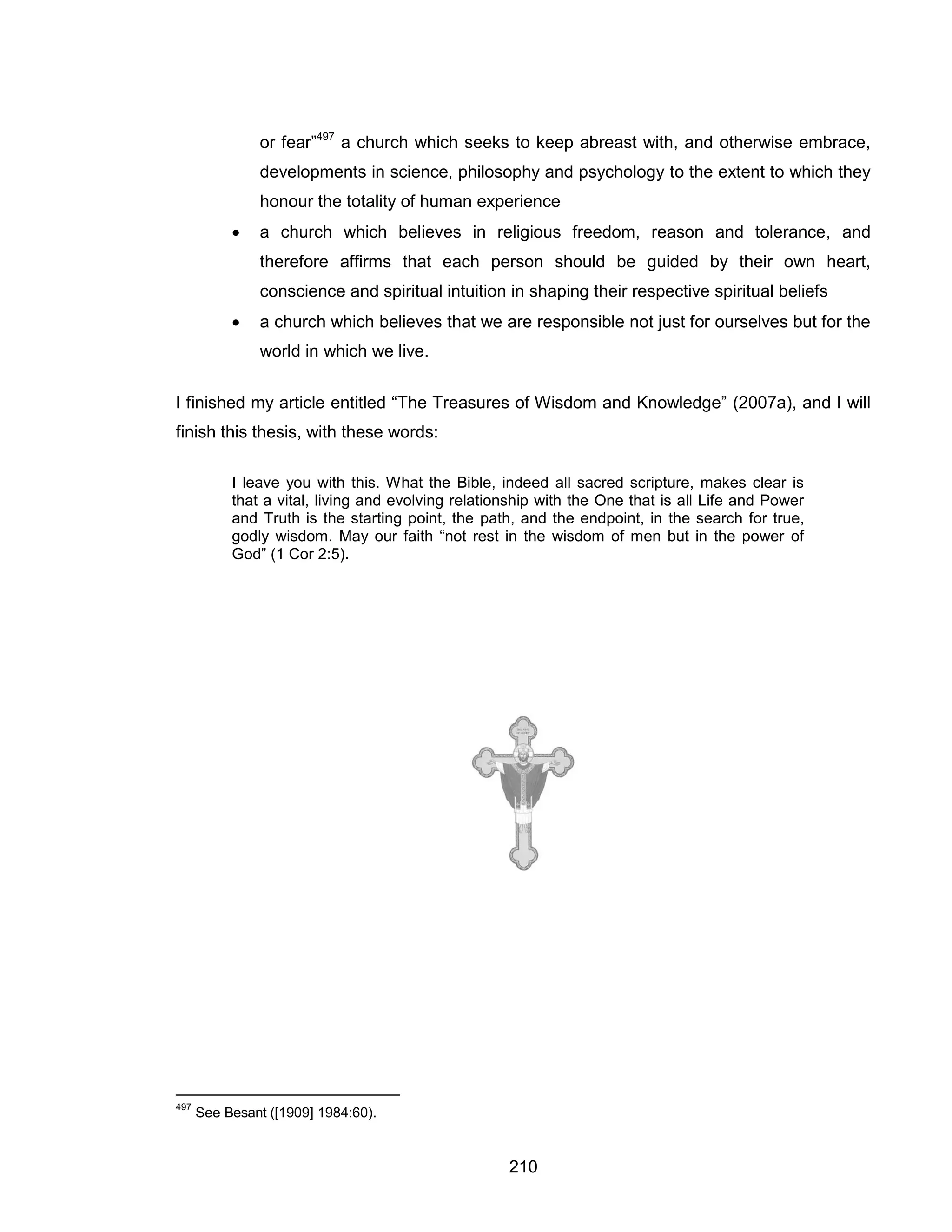 210 
or fear”497 a church which seeks to keep abreast with, and otherwise embrace, developments in science, philosophy and psychology to the extent to which they honour the totality of human experience 
 a church which believes in religious freedom, reason and tolerance, and therefore affirms that each person should be guided by their own heart, conscience and spiritual intuition in shaping their respective spiritual beliefs 
 a church which believes that we are responsible not just for ourselves but for the world in which we live. 
I finished my article entitled “The Treasures of Wisdom and Knowledge” (2007a), and I will finish this thesis, with these words: 
I leave you with this. What the Bible, indeed all sacred scripture, makes clear is that a vital, living and evolving relationship with the One that is all Life and Power and Truth is the starting point, the path, and the endpoint, in the search for true, godly wisdom. May our faith “not rest in the wisdom of men but in the power of God” (1 Cor 2:5). 
497 See Besant ([1909] 1984:60).  