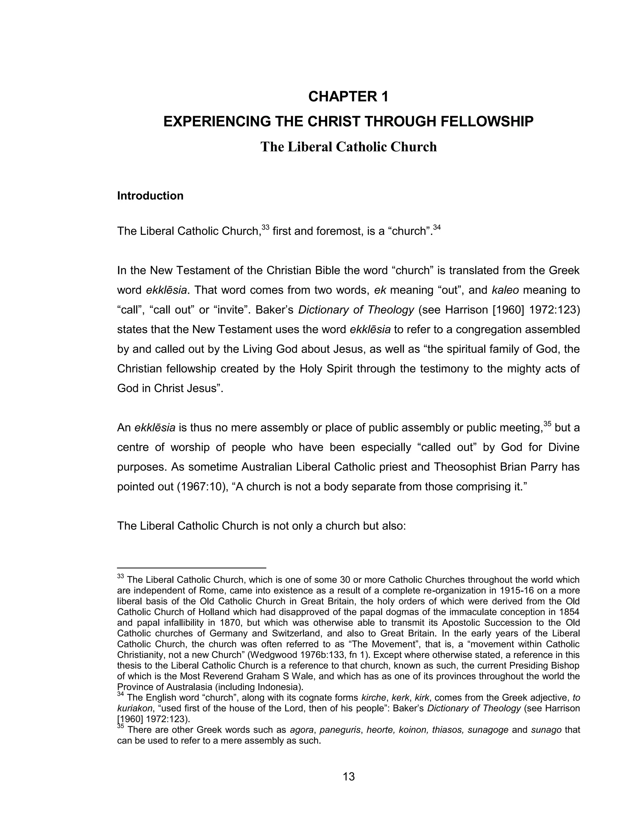 13 
CHAPTER 1 
EXPERIENCING THE CHRIST THROUGH FELLOWSHIP The Liberal Catholic Church 
Introduction 
The Liberal Catholic Church,33 first and foremost, is a “church”.34 
In the New Testament of the Christian Bible the word “church” is translated from the Greek word ekklēsia. That word comes from two words, ek meaning “out”, and kaleo meaning to “call”, “call out” or “invite”. Baker’s Dictionary of Theology (see Harrison [1960] 1972:123) states that the New Testament uses the word ekklēsia to refer to a congregation assembled by and called out by the Living God about Jesus, as well as “the spiritual family of God, the Christian fellowship created by the Holy Spirit through the testimony to the mighty acts of God in Christ Jesus”. 
An ekklēsia is thus no mere assembly or place of public assembly or public meeting,35 but a centre of worship of people who have been especially “called out” by God for Divine purposes. As sometime Australian Liberal Catholic priest and Theosophist Brian Parry has pointed out (1967:10), “A church is not a body separate from those comprising it.” 
The Liberal Catholic Church is not only a church but also: 
33 The Liberal Catholic Church, which is one of some 30 or more Catholic Churches throughout the world which are independent of Rome, came into existence as a result of a complete re-organization in 1915-16 on a more liberal basis of the Old Catholic Church in Great Britain, the holy orders of which were derived from the Old Catholic Church of Holland which had disapproved of the papal dogmas of the immaculate conception in 1854 and papal infallibility in 1870, but which was otherwise able to transmit its Apostolic Succession to the Old Catholic churches of Germany and Switzerland, and also to Great Britain. In the early years of the Liberal Catholic Church, the church was often referred to as “The Movement”, that is, a “movement within Catholic Christianity, not a new Church” (Wedgwood 1976b:133, fn 1). Except where otherwise stated, a reference in this thesis to the Liberal Catholic Church is a reference to that church, known as such, the current Presiding Bishop of which is the Most Reverend Graham S Wale, and which has as one of its provinces throughout the world the Province of Australasia (including Indonesia). 
34 The English word “church”, along with its cognate forms kirche, kerk, kirk, comes from the Greek adjective, to kuriakon, “used first of the house of the Lord, then of his people”: Baker’s Dictionary of Theology (see Harrison [1960] 1972:123). 
35 There are other Greek words such as agora, paneguris, heorte, koinon, thiasos, sunagoge and sunago that can be used to refer to a mere assembly as such.  