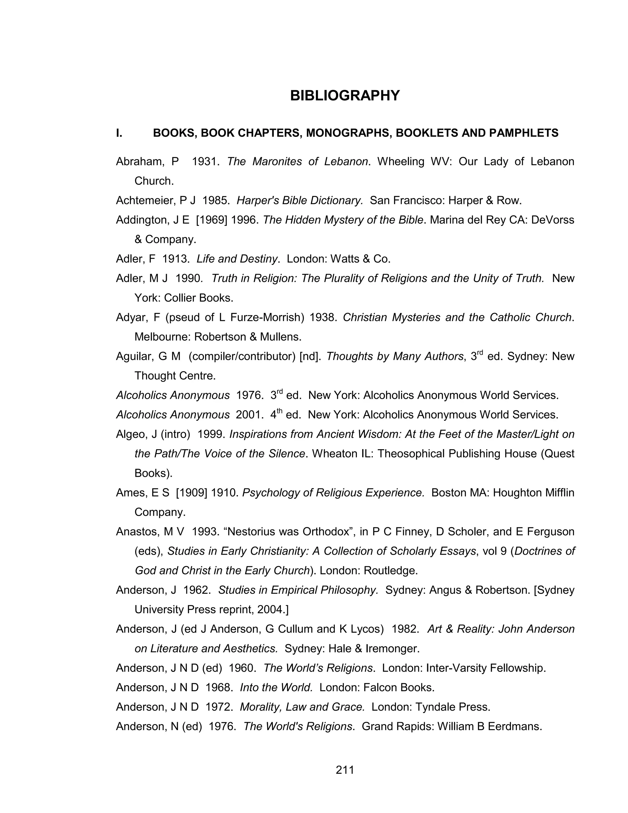 211 
BIBLIOGRAPHY 
I. BOOKS, BOOK CHAPTERS, MONOGRAPHS, BOOKLETS AND PAMPHLETS 
Abraham, P 1931. The Maronites of Lebanon. Wheeling WV: Our Lady of Lebanon Church. 
Achtemeier, P J 1985. Harper's Bible Dictionary. San Francisco: Harper & Row. 
Addington, J E [1969] 1996. The Hidden Mystery of the Bible. Marina del Rey CA: DeVorss & Company. 
Adler, F 1913. Life and Destiny. London: Watts & Co. 
Adler, M J 1990. Truth in Religion: The Plurality of Religions and the Unity of Truth. New York: Collier Books. 
Adyar, F (pseud of L Furze-Morrish) 1938. Christian Mysteries and the Catholic Church. Melbourne: Robertson & Mullens. 
Aguilar, G M (compiler/contributor) [nd]. Thoughts by Many Authors, 3rd ed. Sydney: New Thought Centre. 
Alcoholics Anonymous 1976. 3rd ed. New York: Alcoholics Anonymous World Services. 
Alcoholics Anonymous 2001. 4th ed. New York: Alcoholics Anonymous World Services. 
Algeo, J (intro) 1999. Inspirations from Ancient Wisdom: At the Feet of the Master/Light on the Path/The Voice of the Silence. Wheaton IL: Theosophical Publishing House (Quest Books). 
Ames, E S [1909] 1910. Psychology of Religious Experience. Boston MA: Houghton Mifflin Company. 
Anastos, M V 1993. “Nestorius was Orthodox”, in P C Finney, D Scholer, and E Ferguson (eds), Studies in Early Christianity: A Collection of Scholarly Essays, vol 9 (Doctrines of God and Christ in the Early Church). London: Routledge. 
Anderson, J 1962. Studies in Empirical Philosophy. Sydney: Angus & Robertson. [Sydney University Press reprint, 2004.] 
Anderson, J (ed J Anderson, G Cullum and K Lycos) 1982. Art & Reality: John Anderson on Literature and Aesthetics. Sydney: Hale & Iremonger. 
Anderson, J N D (ed) 1960. The World’s Religions. London: Inter-Varsity Fellowship. 
Anderson, J N D 1968. Into the World. London: Falcon Books. 
Anderson, J N D 1972. Morality, Law and Grace. London: Tyndale Press. 
Anderson, N (ed) 1976. The World's Religions. Grand Rapids: William B Eerdmans.  